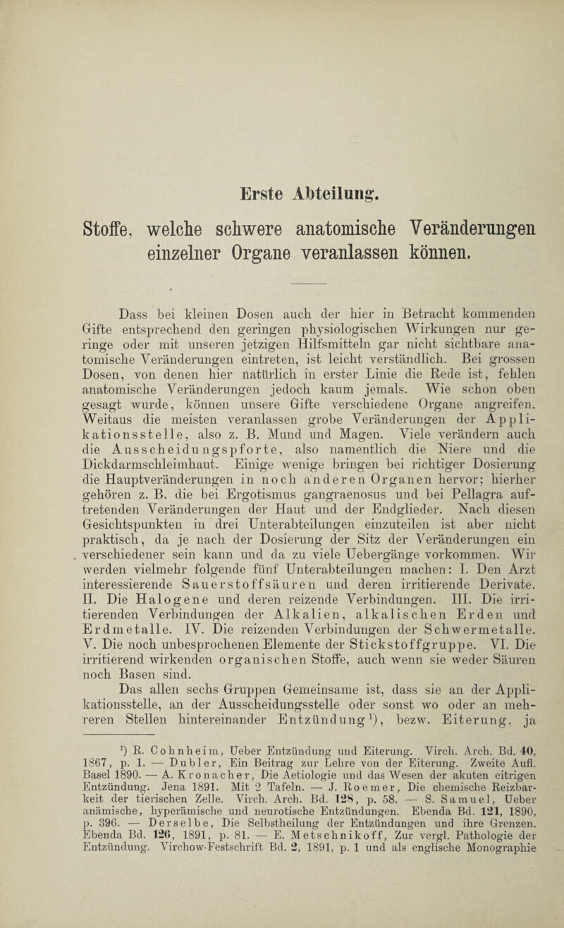 Erste Abteilung. Stoffe, welche schwere anatomische Veränderungen einzelner Organe veranlassen können. Dass bei kleinen Dosen auch der hier in Betracht kommenden Gifte entsprechend den geringen physiologischen Wirkungen nur ge¬ ringe oder mit unseren jetzigen Hilfsmitteln gar nicht sichtbare ana¬ tomische Veränderungen eintreten, ist leicht verständlich. Bei grossen Dosen, von denen hier liatürlich in erster Linie die Rede ist, fehlen anatomische Veränderungen jedoch kaum jemals. Wie schon oben gesagt wurde, können unsere Gifte verschiedene Organe angreifen. Weitaus die meisten veranlassen grobe Veränderungen der Appli¬ kationsstelle, also z. B. Mund und Magen. Viele verändern auch die Ausscheidungspforte, also namentlich die Niere und die Dickdarmschleimhaut. Einige wenige bringen bei richtiger Dosierung die Hauptveränderungen in noch anderen Organen hervor; hierher gehören z. B. die bei Ergotismus gangraenosus und bei Pellagra auf¬ tretenden Veränderungen der Haut und der Endglieder. Nach diesen Gesichtspunkten in drei Unterabteilungen einzuteilen ist aber nicht praktisch, da je nach der Dosierung der Sitz der Veränderungen ein . verschiedener sein kann und da zu viele Uebergänge Vorkommen. Wir werden vielmehr folgende fünf Unterabteilungen machen: I. Den Arzt interessierende Sauerstoffsäuren und deren irritierende Derivate. II. Die Halogene und deren reizende Verbindungen. III. Die irri¬ tierenden Verbindungen der Alkalien, alkalischen Erden und Erdmetalle. IV. Die reizenden Verbindungen der Schwermetalle. V. Die noch unbesprochenen Elemente der Stickstoffgruppe. VI. Die irritierend wirkenden organischen Stoffe, auch wenn sie weder Säuren noch Basen sind. Das allen sechs Gruppen Gemeinsame ist, dass sie an der Aj)pli- kationsstelle, an der Ausscheidungsstelle oder sonst wo oder an meh¬ reren Stellen hintereinander Entzündung1), bezw. Eiterung, ja b R. Cohnheim, Ueber Entzündung und Eiterung. Virch. Arch. Bd. 40, 1867, p. 1. — Dübler, Ein Beitrag zur Lehre von der Eiterung. Zweite Aufl. Basel 1890. — A. Kronacher, Die Aetiologie und das Wesen der akuten eitrigen Entzündung. Jena 1891. Mit 2 Tafeln. — J. Roemer, Die chemische Reizbar¬ keit der tierischen Zelle. Virch. Arch. Bd. 128, p. 58. — S. Samuel, Ueber anämische, hyperämische und neurotische Entzündungen. Ebenda Bd. 121, 1890, p. 896. — Derselbe, Die Selbstheilung der Entzündungen und ihre Grenzen. Ebenda Bd. 126, 1891, p. 81. — E. Metschnikoff, Zur vergl. Pathologie der