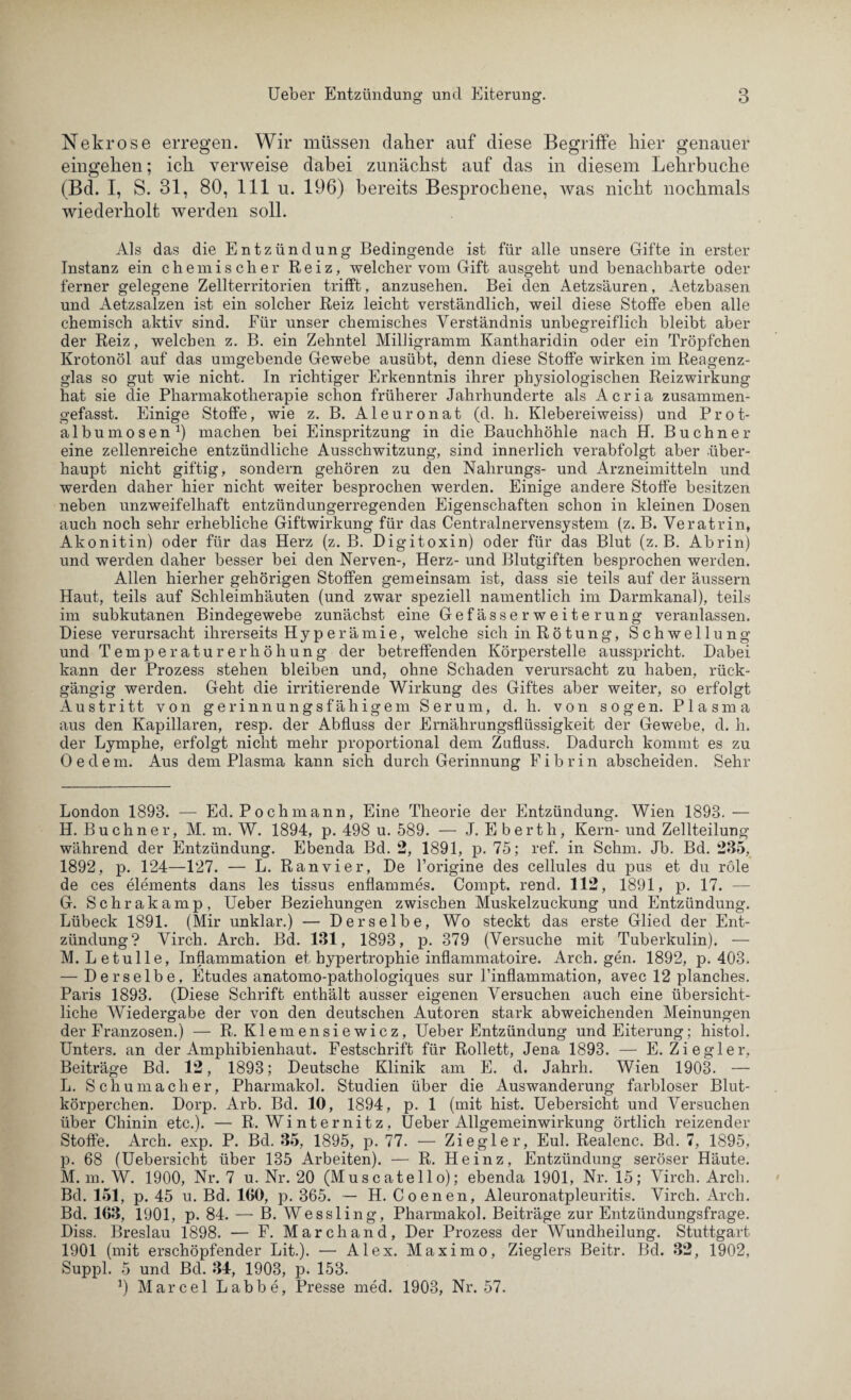 Nekrose erregen. Wir müssen daher auf diese Begriffe hier genauer eingehen; ich verweise dabei zunächst auf das in diesem Lehrbuche (Bd. I, S. 31, 80, 111 u. 196) bereits Besprochene, was nicht nochmals wiederholt werden soll. Als das die Entzündung Bedingende ist für alle unsere Gifte in erster Instanz ein chemischer Reiz, welcher vom Gift ausgeht und benachbarte oder ferner gelegene Zellterritorien trifft, anzusehen. Bei den Aetzsäuren, Aetzbasen und Aetzsalzen ist ein solcher Reiz leicht verständlich, weil diese Stoffe eben alle chemisch aktiv sind. Für unser chemisches Verständnis unbegreiflich bleibt aber der Reiz, welchen z. B. ein Zehntel Milligramm Kantharidin oder ein Tröpfchen Krotonöl auf das umgebende Gewebe ausübt, denn diese Stoffe wirken im Reagenz¬ glas so gut wie nicht. In richtiger Erkenntnis ihrer physiologischen Reizwirkung hat sie die Pharmakotherapie schon früherer Jahrhunderte als Acria zusammen¬ gefasst. Einige Stoffe, wie z. B. Aleuronat (d. h. Klebereiweiss) und Prot- albumosen1) machen bei Einspritzung in die Bauchhöhle nach H. Büchner eine zellenreiche entzündliche Ausschwitzung, sind innerlich verabfolgt aber über¬ haupt nicht giftig, sondern gehören zu den Nahrungs- und Arzneimitteln und werden daher hier nicht weiter besprochen werden. Einige andere Stoffe besitzen neben unzweifelhaft entzündungerregenden Eigenschaften schon in kleinen Dosen auch noch sehr erhebliche Giftwirkung für das Centralnervensystem (z. B. Veratrin, Akonitin) oder für das Herz (z. B. Digitoxin) oder für das Blut (z. B. Abrin) und werden daher besser bei den Nerven-, Herz- und Blutgiften besprochen werden. Allen hierher gehörigen Stoffen gemeinsam ist, dass sie teils auf der äussern Haut, teils auf Schleimhäuten (und zwar speziell namentlich im Darmkanal), teils im subkutanen Bindegewebe zunächst eine GefässerWeiterung veranlassen. Diese verursacht ihrerseits Hyperämie, welche sich inRötun g, Sch w e 11 u n g und Temperaturerhöhung der betreffenden Körperstelle ausspricht. Dabei kann der Prozess stehen bleiben und, ohne Schaden verursacht zu haben, rück¬ gängig werden. Geht die irritierende Wirkung des Giftes aber weiter, so erfolgt Austritt von gerinnungsfähigem Serum, d. h. von sogen. Plasma aus den Kapillaren, resp. der Abfluss der Ernährungsflüssigkeit der Gewebe, d. h. der Lymphe, erfolgt nicht mehr proportional dem Zufluss. Dadurch kommt es zu Oe dem. Aus dem Plasma kann sich durch Gerinnung Fibrin abscheiden. Sehr London 1893. — Ed. Pochmann, Eine Theorie der Entzündung. Wien 1893. — H. Büchner, M. m. W. 1894, p. 498 u. 589. — J. E berth, Kern- und Zellteilung während der Entzündung. Ebenda Bd. 2, 1891, p. 75; ref. in Schm. Jb. Bd. 235, 1892, p. 124—127. — L. Ran vier, De l’origine des cellules du pus et du röle de ces elements dans les tissus enflammes. Compt. rend. 112, 1891, p. 17. — G. Schrakamp, Ueber Beziehungen zwischen Muskelzuckung und Entzündung. Lübeck 1891. (Mir unklar.) — Derselbe, Wo steckt das erste Glied der Ent¬ zündung? Virch. Arch. Bd. 131, 1893, p. 379 (Versuche mit Tuberkulin). — M. Le tu Ile, Inflammation et hypertrophie inflammatoire. Arch. gen. 1892, p. 403. — Derselbe, Etudes anatomo-pathologiques sur Finflammation, avec 12 planches. Paris 1893. (Diese Schrift enthält ausser eigenen Versuchen auch eine übersicht¬ liche Wiedergabe der von den deutschen Autoren stark abweichenden Meinungen der Franzosen.) — R. Kleinensiewicz, Ueber Entzündung und Eiterung; histol. Unters, an der Amphibienhaut. Festschrift für Rollett, Jena 1893. — E. Ziegler, Beiträge Bd. 12, 1893; Deutsche Klinik am E. d. Jahrh. Wien 1903. — L. Schumacher, Pharmakol. Studien über die Auswanderung farbloser Blut¬ körperchen. Dorp. Arb. Bd. 10, 1894, p. 1 (mit hist. Uebersicht und Versuchen über Chinin etc.). — R. Winternitz, Ueber Allgemeinwirkung örtlich reizender Stoffe. Arch. exp. P. Bd. 35, 1895, p. 77. — Ziegler, Eul. Realenc. Bd. 7, 1895, p. 68 (Uebersicht über 135 Arbeiten). — R. Heinz, Entzündung seröser Häute. M. m. W. 1900, Nr. 7 u. Nr. 20 (Muscatello); ebenda 1901, Nr. 15; Virch. Arch. Bd. 151, p. 45 u. Bd. 100, p. 365. — H. Coenen, Aleuronatpleuritis. Virch. Arch. Bd. 103, 1901, p. 84. — B. Wessling, Pharmakol. Beiträge zur Entzündungsfrage. Diss. Breslau 1898. — F. March and, Der Prozess der Wundheilung. Stuttgart 1901 (mit erschöpfender Lit.). — Alex. Maximo, Zieglers Beitr. Bd. 32, 1902, Suppl. 5 und Bd. 34, 1903, p. 153. ]) Marcel Labbe, Presse med. 1903, Nr. 57.