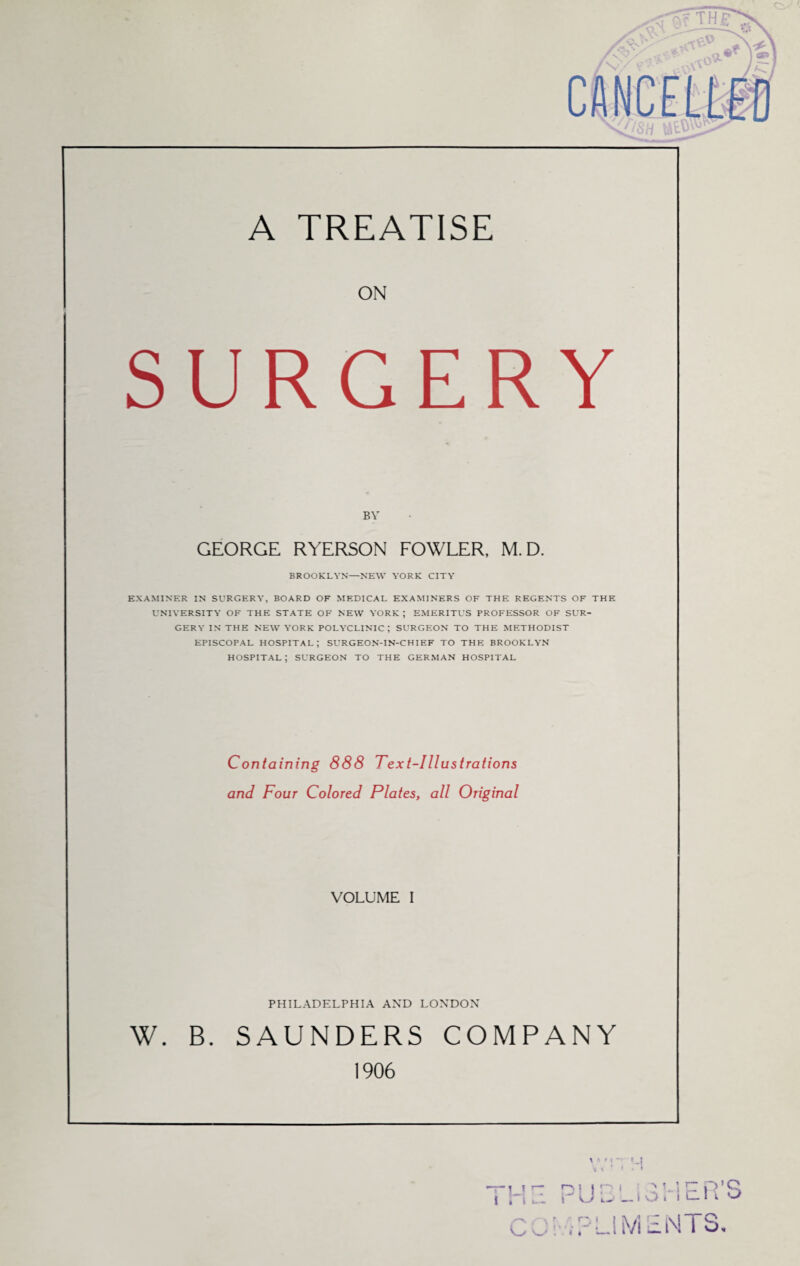 A TREATISE ON SURGERY BY GEORGE RYERSON FOWLER, M. D. BROOKLYN—NEW YORK CITY EXAMINER IN SURGERY, BOARD OF MEDICAL EXAMINERS OF THE REGENTS OF THE UNIVERSITY OF THE STATE OF NEW YORK ; EMERITUS PROFESSOR OF SUR¬ GERY IN THE NEW YORK POLYCLINIC; SURGEON TO THE METHODIST EPISCOPAL HOSPITAL; SURGEON-IN-CHIEF TO THE BROOKLYN HOSPITAL ; SURGEON TO THE GERMAN HOSPITAL Containing 888 Text-Illustrations and Four Colored Plates, all Original VOLUME I PHILADELPHIA AND LONDON W. B. SAUNDERS COMPANY 1906 ~L' T tit'— PUBL'iSHER’S ! tPLIMENTS,