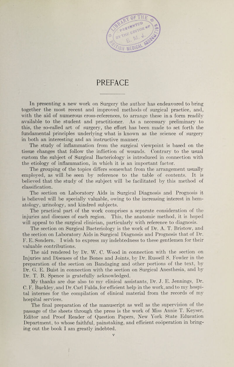 PREFACE In presenting a new work on Surgery the author has endeavored to bring together the most recent and improved methods of surgical practice, and, with the aid of numerous cross-references, to arrange these in a form readily available to the student and practitioner. As a necessary preliminary to this, the so-called art of surgery, the effort has been made to set forth the fundamental principles underlying what is known as the science of surgery in both an interesting and an instructive manner. The study of inflammation from the surgical viewpoint is based on the tissue changes that follow the infliction of wounds. Contrary to the usual custom the subject of Surgical Bacteriology is introduced in connection with the etiology of inflammation, in which it is an important factor. The grouping of the topics differs somewhat from the arrangement usually employed, as will be seen by reference to the table of contents. It is believed that the study of the subject will be facilitated by this method of classification. The section on Laboratory Aids in Surgical Diagnosis and Prognosis it is believed will be specially valuable, owing to the increasing interest in hem¬ atology, urinology, and kindred subjects. The practical part of the work comprises a separate consideration of the injuries and diseases of each region. This, the anatomic method, it is hoped will appeal to the surgical clinician, particularly with reference to diagnosis. The section on Surgical Bacteriology is the work of Dr. A. T. Bristow, and the section on Laboratory Aids in Surgical Diagnosis and Prognosis that of Dr. F. E. Sondern. I wish to express my indebtedness to these gentlemen for their valuable contributions. The aid rendered by Dr. W. C. Wood in connection with the section on Injuries and Diseases of the Bones and Joints, by Dr. Russell S. Fowler in the preparation of the section on Bandaging and other portions of the text, by Dr. G. E. Buist in connection with the section on Surgical Anesthesia, and by Dr. T. B. Spence is gratefully acknowledged. My thanks are due also to my clinical assistants, Dr. J. E. Jennings, Dr. C. F. Buckley, and Dr. Carl Fulda, for efficient help in the work, and to my hospi¬ tal internes for the compilation of clinical material from the records of my hospital services. The final preparation of the manuscript as well as the supervision of the passage of the sheets through the press is the work of Miss Annie T. Ixevser, Editor and Proof Reader of Question Papers, New York State Education Department, to whose faithful, painstaking, and efficient cooperation in bring¬ ing out the book I am greatly indebted.