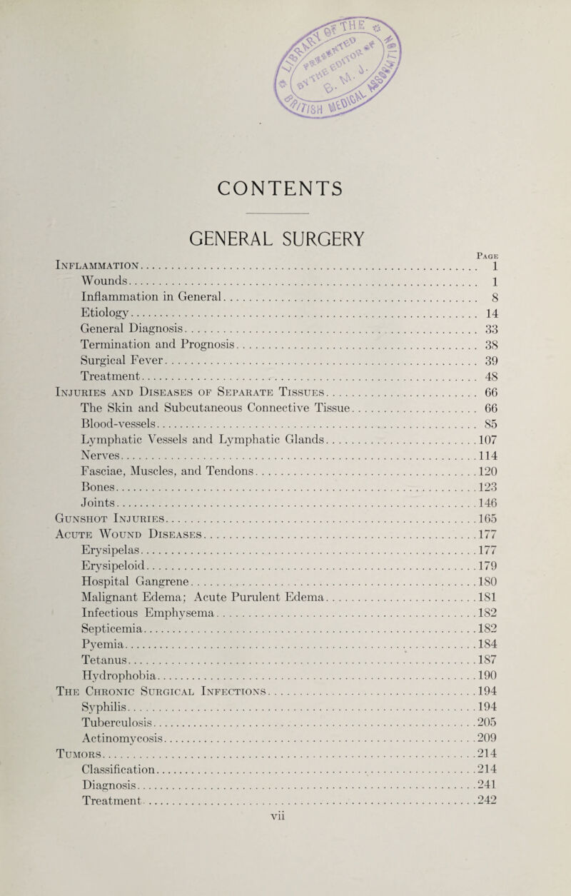 CONTENTS GENERAL SURGERY Page Inflammation. 1 Wounds. 1 Inflammation in General. 8 Etiology. 14 General Diagnosis. 33 Termination and Prognosis. 38 Surgical Fever. 39 Treatment. 48 Injuries and Diseases of Separate Tissues. 66 The Skin and Subcutaneous Connective Tissue. 66 Blood-vessels. 85 Lymphatic Vessels and Lymphatic Glands.107 Nerves.114 Fasciae, Muscles, and Tendons.120 Bones.123 Joints.146 Gunshot Injuries.165 Acute Wound Diseases.177 Erysipelas.177 Erysipeloid.179 Hospital Gangrene.180 Malignant Edema; Acute Purulent Edema.181 Infectious Emphysema.182 Septicemia.182 Pyemia.184 Tetanus.187 Hydrophobia.190 The Chronic Surgical Infections.194 Syphilis.194 Tuberculosis.205 Actinomycosis.209 Tumors.214 Classification.214 Diagnosis.241 Treatment.242 vn