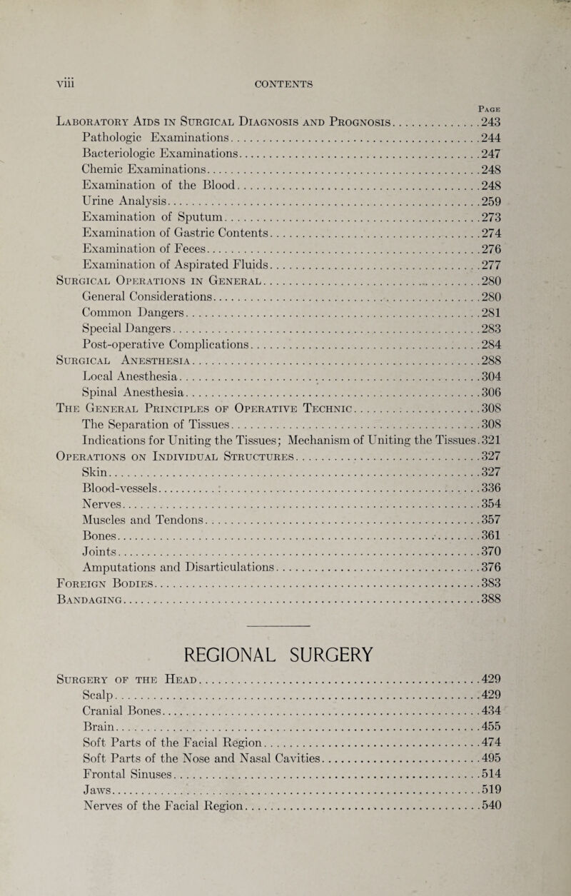 Page Laboratory Aids in Surgical Diagnosis and Prognosis.243 Pathologic Examinations.244 Bacteriologic Examinations.247 Chemic Examinations.248 Examination of the Blood.248 Urine Analysis.259 Examination of Sputum.273 Examination of Gastric Contents.274 Examination of Feces.276 Examination of Aspirated Fluids.277 Surgical Operations in General.280 General Considerations. 280 Common Dangers.281 Special Dangers.283 Post-operative Complications.284 Surgical Anesthesia.288 Local Anesthesia.304 # Spinal Anesthesia.306 The General Principles of Operative Technic.308 The Separation of Tissues.308 Indications for Uniting the Tissues; Mechanism of Uniting the Tissues.321 Operations on Individual Structures.327 Skin.327 Blood-vessels. 336 Nerves.354 Muscles and Tendons.357 Bones. 361 Joints.370 Amputations and Disarticulations.376 Foreign Bodies.383 Bandaging. 388 REGIONAL SURGERY Surgery of the Head.429 Scalp.429 Cranial Bones.434 Brain.455 Soft Parts of the Facial Region. 474 Soft Parts of the Nose and Nasal Cavities.495 Frontal Sinuses.514 Jaws.519 Nerves of the Facial Region.540