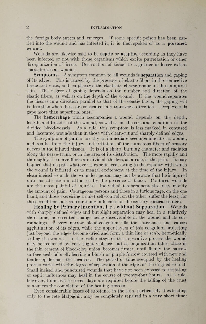 the foreign body enters and emerges. If some specific poison has been car¬ ried into the wound and has infected it, it is then spoken of as a poisoned wound. Wounds are likewise said to be septic or aseptic, according as they have been infected or not with those organisms which excite putrefaction or other disorganization of tissue. Destruction of tissue to a greater or lesser extent characterizes all wounds. Symptoms.—A symptom common to all wounds is separation and gaping of its edges. This is caused by the presence of elastic fibers in the connective tissue and cutis, and emphasizes the elasticity characteristic of the uninjured skin. The degree of gaping depends on the number and direction of the elastic fibers, as well as on the depth of the wound. If the wound separates the tissues in a direction parallel to that of the elastic fibers, the gaping will be less than when these are separated in a transverse direction. Deep wounds gape more than superficial ones. The hemorrhage which accompanies a wound depends on the depth, length, and breadth of the wound, as well as on the size and condition of the divided blood-vessels. As a rule, this symptom is less marked in contused and lacerated wounds than in those with clean-cut and sharply defined edges. The symptom of pain is usually an immediate accompaniment of a wound, and results from the injury and irritation of the numerous fibers of sensory nerves in the injured tissues. It is of a sharp, burning character and radiates along the nerve-trunk or in the area of its distribution. The more rapidly and thoroughly the nerve-fibers are divided, the less, as a rule, is the pain. It may happen that no pain whatever is experienced, owing to the rapidity with which the wound is inflicted, or to mental excitement at the time of the injury. In clean incised wounds the wounded person may not be aware that he is injured until his attention is attracted by the presence of blood. Contused wounds are the most painful of injuries. Individual temperament also may modify the amount of pain. Courageous persons and those in a furious rage, on the one hand, and those exercising a quiet self-control, on the other, suffer the least, for these conditions act as restraining influences on the sensory cortical centers. Healing by Primary Intention, i.e., without Suppuration.—Wounds with sharply defined edges and but slight separation may heal in a relatively short time, no essential change being discoverable in the wound and its sur¬ roundings. A very narrow blood-coagulum fills the interspace and causes agglutination of its edges, while the upper layers of this coagulum projecting just beyond the edges become dried and form a thin line or scab, hermetically sealing the wound. In the earlier stage of this reparative process the wound may be reopened by very slight violence, but as organization takes place in the thin cement of blood-clot, union becomes firmer, until finally the narrow surface scab falls off, leaving a bluish or purple furrow covered with new and tender epidermis—the cicatrix. The period of time occupied by the healing process varies with the degree of separation of the edges of the original wound. Small incised and punctured wounds that have not been exposed to irritating or septic influences may heal in the course of twenty-four hours. As a rule, however, from five to seven days are required before the falling of the crust announces the completion of the healing process. Even considerable losses of substance in the skin, particularly if extending only to the rete Malpighii, may be completely repaired in a very short time;