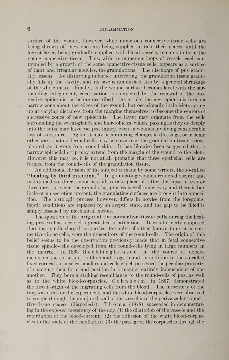 surface of the wound, however, while numerous connective-tissue cells are being thrown off, new ones are being supplied to take their places, until the lowest layer, being gradually supplied with blood-vessels, remains to form the young connective tissue. This, with its numerous loops of vessels, each sur¬ rounded by a growth of the same connective-tissue cells, appears as a surface of light and irregular nodules, the granulations. The discharge of pus gradu¬ ally lessens. No disturbing influence interfering, the granulation tissue gradu¬ ally fills up the cavity, and its size is diminished also by a general shrinkage of the whole mass. Finally, as the wound surface becomes level with the sur¬ rounding integument, cicatrization is completed by the renewal of the pro¬ tective epidermis, as before described. As a rule, the new epidermis forms a narrow zone about the edges of the wound, but occasionally little islets spring up at varying distances from the margins themselves, to become the centers of successive zones of new epidermis. The latter may originate from the cells surrounding the sweat-glands and hair-follicles, which, passing as they do deeply into the cutis, may have escaped injury, even in wounds involving considerable loss of substance. Again, it may occur during changes in dressings, or in some other way, that epidermal cells may be sown over the granulation tissue, trans¬ planted, as it were, from sound skin. It has likewise been suggested that a narrow epithelial strip may extend from the margin of the wound to the islets. However this may be, it is not at all probable that these epithelial cells are formed from the round-cells of the granulation tissue. An additional division of the subject is made by some writers, the so-called “healing by third intention.” In granulating wounds rendered aseptic and maintained so, direct union is said to take place, if, after the lapse of two or three days, or when the granulating process is well under way and there is but little or no secretion present, the granulating surfaces are brought into apposi¬ tion. The histologic process, however, differs in nowise from the foregoing. Septic conditions are replaced by an aseptic state, and the gap to be filled is simply lessened by mechanical means. The question of the origin of the connective-tissue cells during the heal¬ ing process has received a great deal of attention. It was formerly supposed that the spindle-shaped corpuscles, the only cells then known to exist as con¬ nective-tissue cells, were the progenitors of the round-cells. The origin of this belief seems to be the observation previously made that in fetal connective tissue spindle-cells developed from the round-cells hung in large numbers in the matrix. In 1863 Recklinghausen, in the course of experi¬ ments on the corneas of rabbits and frogs, found, in addition to the so-called fixed corneal corpuscles, small round-cells which possessed the peculiar property of changing their form and position in a manner entirely independent of one another. They bore a striking resemblance to the round-cells of pus, as well as to the white blood-corpuscles. C o h n h e i m , in 1867, demonstrated the direct origin of the migrating cells from the blood. The mesentery of the frog was used for the experiment, and the white blood-corpuscles were observed to escape through the uninjured wall of the vessel into the perivascular connec¬ tive-tissue spaces (diapedesis). Thoma (1878) succeeded in demonstrat¬ ing in the exposed mesentery of the dog (1) the dilatation of the vessels and the retardation of the blood-current ; (2) the adhesion of the white blood-corpus¬ cles to the walls of the capillaries; (3) the passage of the corpuscles through the