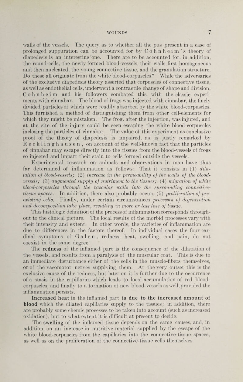 walls of the vessels. The query as to whether all the pus present in a case of prolonged suppuration can be accounted for by Cohnheim’s theory of cliapedesis is an interesting one. There are to be accounted for, in addition, the round-cells, the newly formed blood-vessels, their walls first homogeneous and then nucleated, the young connective tissue, and the granulation structure. Do these all originate from the white blood-corpuscles? While the adversaries of the exclusive diapedesis theory asserted that corpuscles of connective tissue, as well as endothelial cells, underwent a contractile change of shape and division, Cohnheim and his followers combated this with the classic experi¬ ments with cinnabar. The blood of frogs was injected with cinnabar, the finely divided particles of which were readily absorbed by the white blood-corpuscles. This furnished a method of distinguishing them from other cell-elements for which they might be mistaken. The frog, after the injection, was injured, and at the site of the injury could be seen escaping the white blood-corpuscles inclosing the particles of cinnabar. The value of this experiment as conclusive proof of the theory of diapedesis is impaired, as is justly remarked by Recklinghausen, on account of the well-known fact that the particles of cinnabar may escape directly into the tissues from the blood-vessels of frogs so injected and impart their stain to cells formed outside the vessels. Experimental research on animals and observations in man have thus far determined of inflammation as follows: That it consists in (1) dila¬ tation of blood-vessels; (2) increase in the permeability of the walls of the blood¬ vessels; (3) augmented supply of nutriment to the tissues; (4) migration of white blood-corpuscles through the vascidar walls into the surrounding connective- tissue spaces. In addition, there also probably occurs (5) proliferation of pre¬ existing cells. Finally, under certain circumstances processes of degeneration and decomposition take place, resulting in more or less loss of tissue. This histologic definition of the process of inflammation corresponds through¬ out to the clinical picture. The local results of the morbid processes vary with their intensity and extent. In other words, the varieties of inflammation are due to differences in the factors thereof. In individual cases the four car¬ dinal symptoms of Galen, redness, heat, swelling, and pain, do not coexist in the same degree. The redness of the inflamed part is the consequence of the dilatation of the vessels, and results from a paralysis of the muscular coat. This is due to an immediate disturbance either of the cells in the muscle-fibers themselves, or of the vasomotor nerves supplying them. At the very outset this is the exclusive cause of the redness, but later on it is further due to the occurrence of a stasis in the capillaries which leads to local accumulation of red blood- corpuscles, and finally to a formation of new blood-vessels as well, provided the inflammation persists. Increased heat in the inflamed part is due to the increased amount of blood which the dilated capillaries supply to the tissues; in addition, there are probably some chemic processes to be taken into account (such as increased oxidation), but to what extent it is difficult at present to decide. The swelling of the inflamed tissue depends on the same causes, and, in addition, on an increase in nutritive material supplied by the escape of the white blood-corpuscles from the capillaries into the connective-tissue spaces, as well as on the proliferation of the connective-tissue cells themselves.