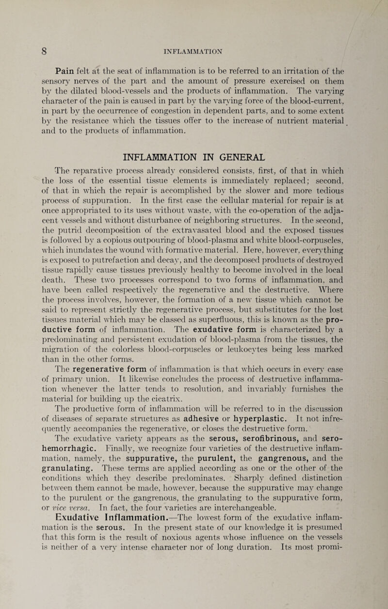 Pain felt at the seat of inflammation is to be referred to an irritation of the sensory nerves of the part and the amount of pressure exercised on them by the dilated blood-vessels and the products of inflammation. The varying character of the pain is caused in part by the varying force of the blood-current, in part by the occurrence of congestion in dependent parts, and to some extent by the resistance which the tissues offer to the increase of nutrient material and to the products of inflammation. INFLAMMATION IN GENERAL The reparative process already considered consists, first, of that in which the loss of the essential tissue elements is immediately replaced; second, of that in Avhich the repair is accomplished by the slower and more tedious process of suppuration. In the first case the cellular material for repair is at once appropriated to its uses without waste, with the co-operation of the adja¬ cent vessels and without disturbance of neighboring structures. In the second, the putrid decomposition of the extravasated blood and the exposed tissues is followed by a copious outpouring of blood-plasma and white blood-corpuscles, which inundates the wound with formative material. Here, however, everything is exposed to putrefaction and decay, and the decomposed products of destroyed tissue rapidly cause tissues previously healthy to become involved in the local death. These two processes correspond to two forms of inflammation, and have been called respectively the regenerative and the destructive. Where the process involves, however, the formation of a new tissue which cannot be said to represent strictly the regenerative process, but substitutes for the lost tissues material which may be classed as superfluous, this is known as the pro¬ ductive form of inflammation. The exudative form is characterized by a predominating and persistent exudation of blood-plasma from the tissues, the migration of the colorless blood-corpuscles or leukocytes being less marked than in the other forms. The regenerative form of inflammation is that which occurs in every case of primary union. It likewise concludes the process of destructive inflamma¬ tion whenever the latter tends to resolution, and invariably furnishes the material for building up the cicatrix. The productive form of inflammation will be referred to in the discussion of diseases of separate structures as adhesive or hyperplastic. It not infre¬ quently accompanies the regenerative, or closes the destructive form. The exudative variety appears as the serous, serofibrinous, and sero¬ hemorrhagic. Finally, we recognize four varieties of the destructive inflam¬ mation, namely, the suppurative, the purulent, the gangrenous, and the granulating. These terms are applied according as one or the other of the conditions which they describe predominates. Sharply defined distinction between them cannot be made, however, because the suppurative may change to the purulent or the gangrenous, the granulating to the suppurative form, or vice versa. In fact, the four varieties are interchangeable. Exudative Inflammation.—The lowest form of the exudative inflam¬ mation is the serous. In the present state of our knowledge it is presumed that this form is the result of noxious agents whose influence on the vessels is neither of a very intense character nor of long duration. Its most promi-