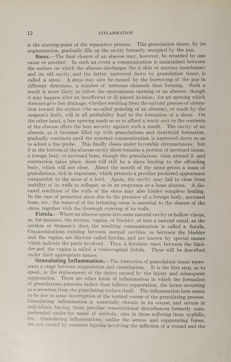 is the starting-point of the reparative process. This granulation tissue, by its augmentation, gradually fills up the cavity formerly occupied by the pus. Sinus.—The final closure of an abscess may, however, be retarded by one cause or another. In such an event a communication is maintained between the surface on which the abscess discharges (be it skin or mucous membrane) and its old cavity, and the latter, narrowed down by granulation tissue, is called a sinus. A sinus may also be caused by the burrowing of the pus in different directions, a number of tortuous channels thus forming. Such a result is more likely to follow the spontaneous opening of an abscess, though it may happen after an insufficient or ill placed incision; for an opening which does not, give free drainage, whether resulting from the natural process of ulcera¬ tion toward the surface (the so-called pointing of an abscess), or made by the surgeon’s knife, will in all probability lead to the formation of a sinus. On the other hand, a free opening made so as to afford a ready exit to the contents of the abscess offers the best security against such a result. The cavity of an abscess, as it becomes filled up with granidations and cicatricial formation, gradually contracts until the external communication is narrowed down so as to admit a fine probe. This finally closes under favorable circumstances; but if at the bottom of the abscess cavity there remains a portion of necrosed tissue, a foreign body or necrosed bone, though the granulations close around it and contraction takes place, there will still be a sinus leading to the offending body, which will not close. About the mouth of the sinus grows a mass of granulations, rich in organisms, which presents a peculiar puckered appearance comparable to the anus of a fowl. Again, the cavity may fail to close from inability of its walls to collapse, as in an empyema or a bone abscess. A dis¬ eased condition of the walls of the sinus may also hinder complete healing. In the case of persistent sinus due to the presence of a foreign body, necrosed bone, etc., the removal of the irritating cause is essential to the closure of the sinus, together with the thorough cureting of its walls. Fistula.—Where an abscess opens into some natural cavity or hollow^ viscus, as, for instance, the rectum, vagina, or bladder, or into a natural canal, as the urethra or Stenson’s duct, the resulting communication is called a fistula. Communications existing between normal cavities, as between the bladder and the vagina, are likewise called fistulas, and are known by special names which indicate the parts involved. Thus, a fistulous tract between the blad¬ der and the vagina is called a vesicovaginal fistula. These will be described under their appropriate names. Granulating Inflammation.— 1 he formation of granulation tissue repre¬ sents a stage between suppuration and cicatrization. It is the first step, so to speak, in the replacement of the defect caused by the injury and subsequent suppuration. I here are other kinds of inflammation in which the formation oi granulations precedes rather than follows suppuration, the latter occurring as a secretion from the granulating surface itself. The inflammation here seems to be due to some interruption of the normal course of the granulating process. Gianulating inflammation is essentially chronic in its course, and occurs in indh iduals having those peculiar constitutional disturbances formerly com¬ prehended under the name of scrofula; also in those suffering from syphilis, etc. Granulating inflammations, unlike the serous and suppurating forms, are not caused by common injuries involving the infliction of a wound and the