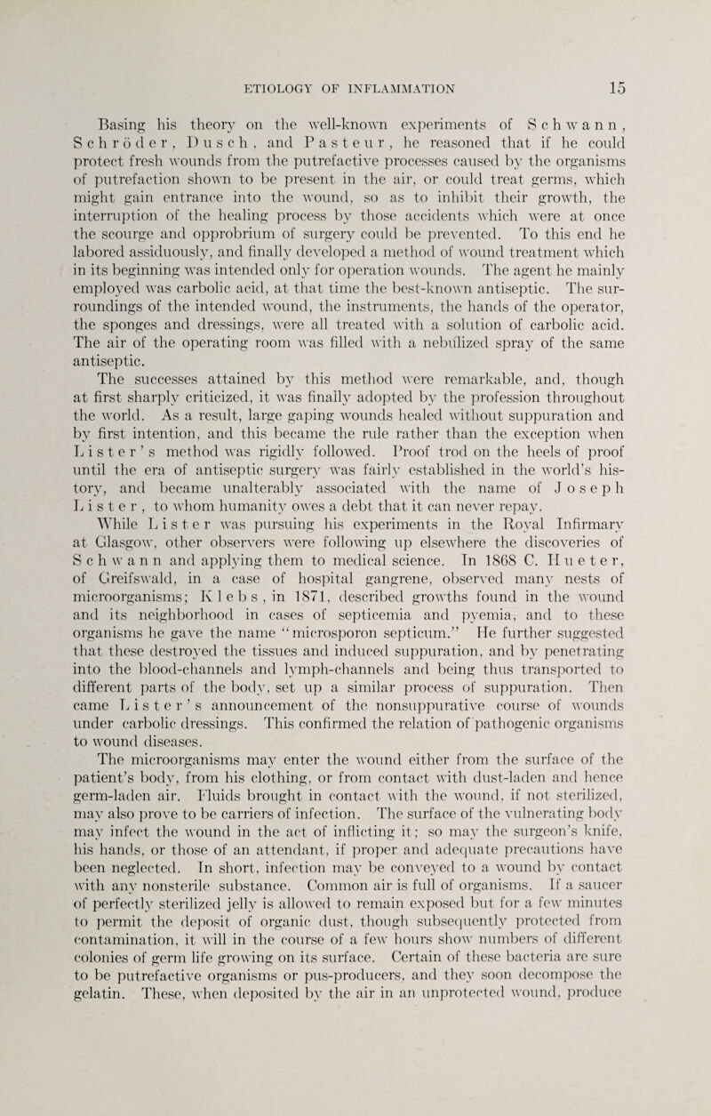 Basing his theory on the well-known experiments of Schwann, Schroder, Dusch, and Pasteur, he reasoned that if he could protect fresh wounds from the putrefactWe processes caused by the organisms of putrefaction shown to be present in the air, or could treat germs, which might gain entrance into the wound, so as to inhibit their growth, the interruption of the healing process by those accidents which were at once the scourge and opprobrium of surgery could be prevented. To this end he labored assiduously, and finally developed a method of wound treatment which in its beginning was intended only for operation wounds. The agent he mainly employed was carbolic acid, at that time the best-known antiseptic. The sur¬ roundings of the intended wound, the instruments, the hands of the operator, the sponges and dressings, were all treated with a solution of carbolic acid. The air of the operating room was filled with a nebulized spray of the same antiseptic. The successes attained by this method were remarkable, and, though at first sharply criticized, it was finally adopted by the profession throughout the world. As a result, large gaping wounds healed without suppuration and by first intention, and this became the rule rather than the exception when Lister’s method was rigidly followed. Proof trod on the heels of proof until the era of antiseptic surgery was fairly established in the world’s his¬ tory, and became unalterably associated with the name of Joseph Lister, to whom humanity owes a debt that it can never repay. While Lister was pursuing his experiments in the Royal Infirmary at Glasgow, other observers were following up elsewhere the discoveries of Schwann and applying them to medical science. In 1868 C. Hueter, of Greifswald, in a case of hospital gangrene, observed many nests of microorganisms; K 1 e b s , in 1871, described growths found in the wound and its neighborhood in cases of septicemia and pyemia, and to these organisms he gave the name “ microsporon septicum.” He further suggested that these destroyed the tissues and induced suppuration, and by penetrating into the blood-channels and lymph-channels and being thus transported to different parts of the body, set up a similar process of suppuration. Then came Lister’s announcement of the nonsuppurative course of wounds under carbolic dressings. This confirmed the relation of pathogenic organisms to wound diseases. The microorganisms may enter the wound either from the surface of the patient’s body, from his clothing, or from contact with dust-laden and hence germ-laden air. Fluids brought in contact with the wound, if not sterilized, may also prove to be carriers of infection. The surface of the vulnerating body may infect the wound in the act of inflicting it; so may the surgeon’s knife, his hands, or those of an attendant, if proper and adequate precautions have been neglected. In short, infection may be conveyed to a wound by contact with any nonsterile substance. Common air is full of organisms. If a saucer of perfectly sterilized jelly is allowed to remain exposed but for a few minutes to permit the deposit of organic dust, though subsequently protected from contamination, it will in the course of a few hours show numbers of different colonies of germ life growing on its surface. Certain of these bacteria are sure to be putrefactive organisms or pus-producers, and they soon decompose the gelatin. These, when deposited by the air in an unprotected wound, produce