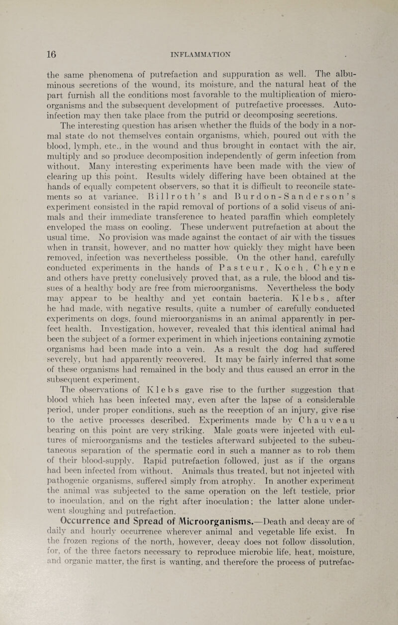 the same phenomena of putrefaction and suppuration as well. The albu¬ minous secretions of the wound, its moisture, and the natural heat of the part furnish all the conditions most favorable to the multiplication of micro- organisms and the subsequent development of putrefactive processes. Auto- infection may then take place from the putrid or decomposing secretions. The interesting question has arisen whether the fluids of the body in a nor¬ mal state do not themselves contain organisms, which, poured out with the blood, lymph, etc., in the wound and thus brought in contact with the air, multiply and so produce decomposition independently of germ infection from without. Many interesting experiments have been made with the view of clearing up this point. Results widely differing have been obtained at the hands of equally competent observers, so that it is difficult to reconcile state¬ ments so at variance. Billroth’s and Burdon-Sanderson’s experiment consisted in the rapid removal of portions of a solid viscus of ani¬ mals and their immediate transference to heated paraffin which completely enveloped the mass on cooling. These underwent putrefaction at about the usual time. No provision was made against the contact of air with the tissues when in transit, however, and no matter how quickly they might have been removed, infection was nevertheless possible. On the other hand, carefully conducted experiments in the hands of Pasteur, Koch, C h e y n e and others have pretty conclusively proved that, as a rule, the blood and tis¬ sues of a healthv bodv are free from microorganisms. Nevertheless the bodv may appear to be healthy and yet contain bacteria. K1 e b s , after he had made, with negative results, quite a number of carefully conducted experiments on dogs, found microorganisms in an animal apparently in per¬ fect health. Investigation, however, revealed that this identical animal had been the subject of a former experiment in which injections containing zymotic organisms had been made into a vein. As a result the dog had suffered severely, but had apparently recovered. It may be fairly inferred that some of these organisms had remained in the body and thus caused an error in the subsequent experiment. The observations of K1 e b s gave rise to the further suggestion that blood which has been infected may, even after the lapse of a considerable period, under proper conditions, such as the reception of an injury, give rise to the active processes described. Experiments made by Chauveau bearing on this point are very striking. Male goats were injected with cul¬ tures of microorganisms and the testicles afterward subjected to the subcu¬ taneous separation of the spermatic cord in such a manner as to rob them of their blood-supply. Rapid putrefaction followed, just as if the organs had been infected from without. Animals thus treated, but not injected with pathogenic organisms, suffered simply from atrophy. In another experiment the animal was subjected to the same operation on the left testicle, prior to inoculation, and on the right after inoculation; the latter alone under¬ went sloughing and putrefaction. Occurrence and Spread of Microorganisms.—Death and decay are of daily and hourly occurrence wherever animal and vegetable life exist. In the frozen regions of the north, however, decay does not follow dissolution, for, of the three factors necessary to reproduce microbic life, heat, moisture, and organic matter, the first is wanting, and therefore the process of putrefac-