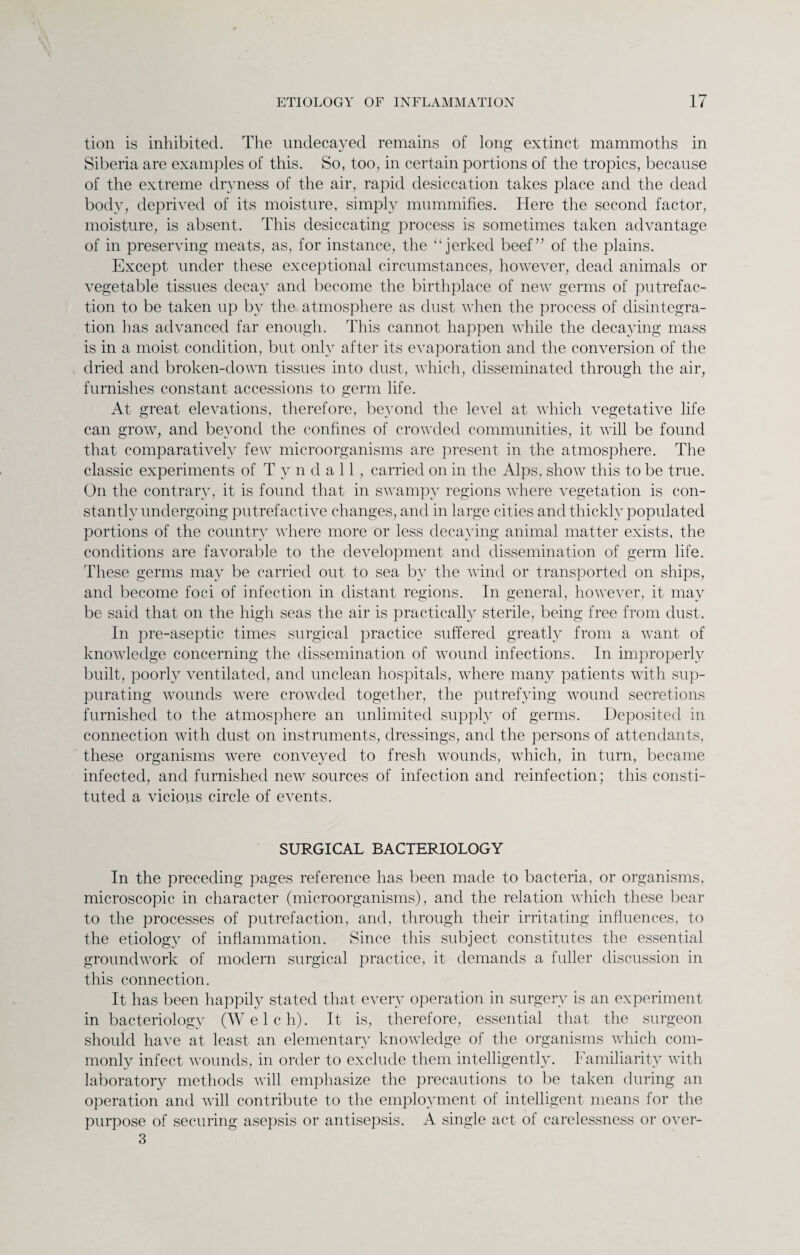 tion is inhibited. The undecayed remains of long extinct mammoths in Siberia are examples of this. So, too, in certain portions of the tropics, because of the extreme dryness of the air, rapid desiccation takes place and the dead body, deprived of its moisture, simply mummifies. Here the second factor, moisture, is absent. This desiccating process is sometimes taken advantage of in preserving meats, as, for instance, the “jerked beef” of the plains. Except under these exceptional circumstances, however, dead animals or vegetable tissues decay and become the birthplace of new germs of putrefac¬ tion to be taken up by the atmosphere as dust when the process of disintegra¬ tion has advanced far enough. This cannot happen while the decaying mass is in a moist condition, but only after its evaporation and the conversion of the dried and broken-down tissues into dust, which, disseminated through the air, furnishes constant accessions to germ life. At great elevations, therefore, beyond the level at which vegetative life can grow, and beyond the confines of crowded communities, it will be found that comparatively few microorganisms are present in the atmosphere. The classic experiments of Tyndall, carried on in the Alps, show this to be true. On the contrary, it is found that in swampy regions where vegetation is con¬ stantly undergoing putrefactive changes, and in large cities and thickly populated portions of the country where more or less decaying animal matter exists, the conditions are favorable to the development and dissemination of germ life. These germs may be carried out to sea by the wind or transported on ships, and become foci of infection in distant regions. In general, however, it may be said that on the high seas the air is practically sterile, being free from dust. In pre-aseptic times surgical practice suffered greatly from a want of knowledge concerning the dissemination of wound infections. In improperly built, poorly ventilated, and unclean hospitals, where many patients with sup¬ purating wounds were crowded together, the putrefying wound secretions furnished to the atmosphere an unlimited supply of germs. Deposited in connection with dust on instruments, dressings, and the persons of attendants, these organisms were conveyed to fresh wounds, which, in turn, became infected, and furnished new sources of infection and reinfection; this consti¬ tuted a vicious circle of events. SURGICAL BACTERIOLOGY In the preceding pages reference has been made to bacteria, or organisms, microscopic in character (microorganisms), and the relation which these bear to the processes of putrefaction, and, through their irritating influences, to the etiology of inflammation. Since this subject constitutes the essential groundwork of modern surgical practice, it demands a fuller discussion in this connection. It has been happily stated that every operation in surgery is an experiment in bacteriology (Welch). It is, therefore, essential that the surgeon should have at least an elementary knowledge of the organisms which com¬ monly infect wounds, in order to exclude them intelligently. Familiarity with laboratory methods will emphasize the precautions to be taken during an operation and will contribute to the employment of intelligent means for the purpose of securing asepsis or antisepsis. A single act of carelessness or over- 3