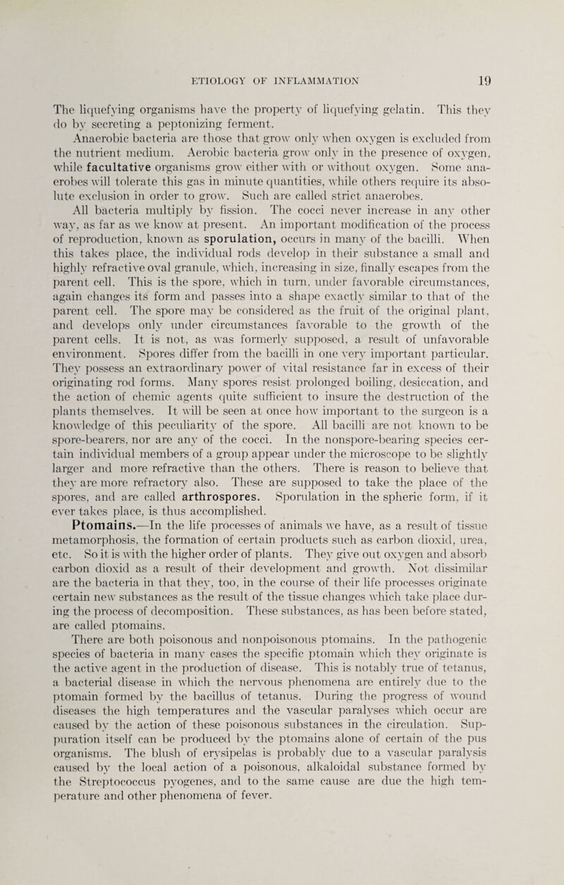 The liquefying organisms have the property of liquefying gelatin. This they do by secreting a peptonizing ferment. Anaerobic bacteria are those that grow only when oxygen is excluded from the nutrient medium. Aerobic bacteria grow only in the presence of oxygen, while facultative organisms grow either with or without oxygen. Some ana¬ erobes will tolerate this gas in minute quantities, while others require its abso¬ lute exclusion in order to grow. Such are called strict anaerobes. All bacteria multiply by fission. The cocci never increase in any other way, as far as we know at present. An important modification of the process of reproduction, known as sporulation, occurs in many of the bacilli. When this takes place, the individual rods develop in their substance a small and highly refractive oval granule, which, increasing in size, finally escapes from the parent cell. This is the spore, which in turn, under favorable circumstances, again changes its form and passes into a shape exactly similar to that of the parent cell. The spore may be considered as the fruit of the original plant, and develops only under circumstances favorable to the growth of the parent cells. It is not, as was formerly supposed, a result of unfavorable environment. Spores differ from the bacilli in one very important particular. They possess an extraordinary power of vital resistance far in excess of their originating rod forms. Many spores resist prolonged boiling, desiccation, and the action of chemic agents quite sufficient to insure the destruction of the plants themselves. It will be seen at once how important to the surgeon is a knowledge of this peculiarity of the spore. All bacilli are not known to be spore-bearers, nor are any of the cocci. In the nonspore-bearing species cer¬ tain individual members of a group appear under the microscope to be slightly larger and more refractive than the others. There is reason to believe that they are more refractory also. These are supposed to take the place of the spores, and are called arthrospores. Sporulation in the spheric form, if it ever takes place, is thus accomplished. Ptomains.—In the life processes of animals we have, as a result of tissue metamorphosis, the formation of certain products such as carbon dioxid, urea, etc. So it is with the higher order of plants. They give out oxygen and absorb carbon dioxid as a result of their development and growth. Not dissimilar are the bacteria in that they, too, in the course of their life processes originate certain new substances as the result of the tissue changes which take place dur¬ ing the process of decomposition. These substances, as has been before stated, are called ptomains. There are both poisonous and nonpoisonous ptomains. In the pathogenic species of bacteria in many cases the specific ptomain which they originate is the active agent in the production of disease. This is notably true of tetanus, a bacterial disease in which the nervous phenomena are entirely due to the ptomain formed by the bacillus of tetanus. During the progress of wound diseases the high temperatures and the vascular paralyses which occur are caused by the action of these poisonous substances in the circulation. Sup¬ puration itself can be produced bv the ptomains alone of certain of the pus organisms. The blush of erysipelas is probably due to a vascular paralysis caused by the local action of a poisonous, alkaloidal substance formed by the Streptococcus pyogenes, and to the same cause are due the high tem¬ perature and other phenomena of fever.