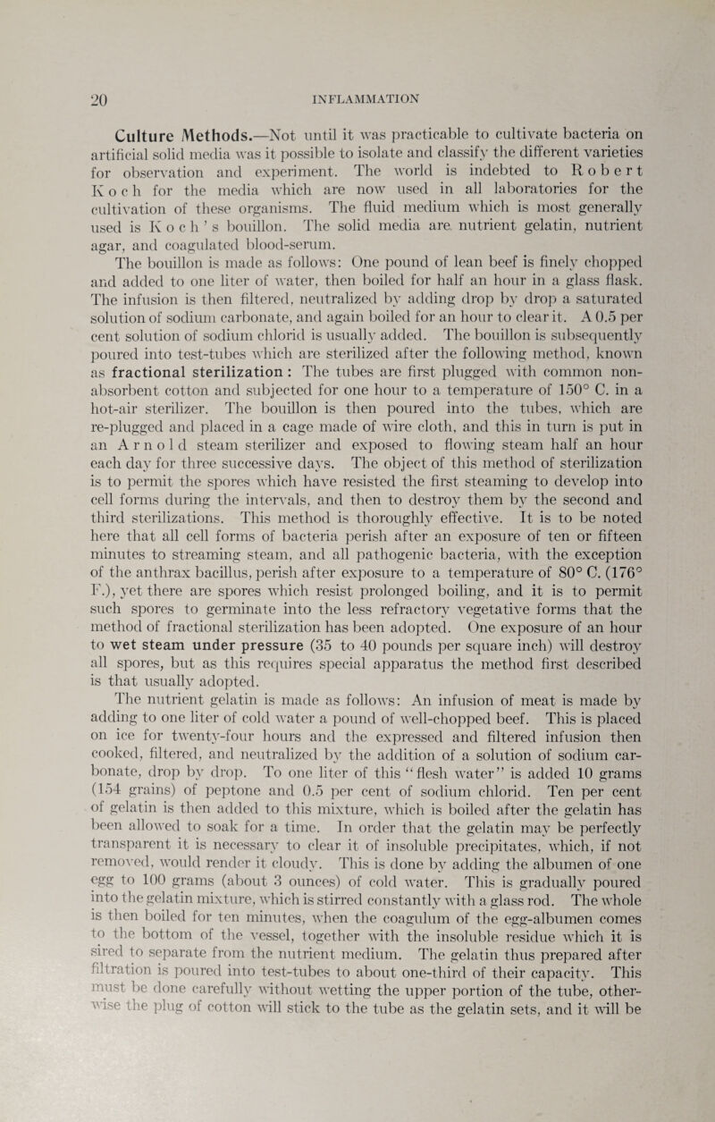 Culture Methods.—Not until it was practicable to cultivate bacteria on artificial solid media was it possible to isolate and classify the different varieties for observation and experiment. The world is indebted to Robert Koch for the media which are now used in all laboratories for the cultivation of these organisms. The fluid medium which is most generally used is Koch’s bouillon. The solid media are nutrient gelatin, nutrient agar, and coagulated blood-serum. The bouillon is made as follows: One pound of lean beef is finely chopped and added to one liter of water, then boiled for half an hour in a glass flask. The infusion is then filtered, neutralized by adding drop by drop a saturated solution of sodium carbonate, and again boiled for an hour to clear it. A 0.5 per cent solution of sodium chlorid is usually added. The bouillon is subsequently poured into test-tubes which are sterilized after the following method, known as fractional sterilization : The tubes are first plugged with common non¬ absorbent cotton and subjected for one hour to a temperature of 150° C. in a hot-air sterilizer. The bouillon is then poured into the tubes, which are re-plugged and placed in a cage made of wire cloth, and this in turn is put in an A r n o 1 d steam sterilizer and exposed to flowing steam half an hour each day for three successive days. The object of this method of sterilization is to permit the spores which have resisted the first steaming to develop into cell forms during the intervals, and then to destroy them by the second and third sterilizations. This method is thoroughly effective. It is to be noted here that all cell forms of bacteria perish after an exposure of ten or fifteen minutes to streaming steam, and all pathogenic bacteria, with the exception of the anthrax bacillus, perish after exposure to a temperature of 80° C. (176° F.), yet there are spores which resist prolonged boiling, and it is to permit such spores to germinate into the less refractory vegetative forms that the method of fractional sterilization has been adopted. One exposure of an hour to wet steam under pressure (35 to 40 pounds per square inch) will destro}^ all spores, but as this requires special apparatus the method first described is that usually adopted. The nutrient gelatin is made as follows: An infusion of meat is made by adding to one liter of cold water a pound of well-chopped beef. This is placed on ice for twenty-four hours and the expressed and filtered infusion then cooked, filtered, and neutralized by the addition of a solution of sodium car¬ bonate, drop by drop. To one liter of this “flesh water” is added 10 grams (154 grains) of peptone and 0.5 per cent of sodium chlorid. Ten per cent of gelatin is then added to this mixture, which is boiled after the gelatin has been allowed to soak for a time. In order that the gelatin may be perfectly transparent it is necessary to clear it of insoluble precipitates, which, if not removed, would render it cloudy. This is done by adding the albumen of one egg to 100 grams (about 3 ounces) of cold water. This is gradually poured into the gelatin mixture, which is stirred constantly with a glass rod. The whole is then boiled for ten minutes, when the coagulum of the egg-albumen comes to the bottom of the vessel, together with the insoluble residue which it is sired to separate from the nutrient medium. The gelatin thus prepared after filtration is poured into test-tubes to about one-third of their capacity. This must be done carefully without wetting the upper portion of the tube, other- v ise the plug of cotton will stick to the tube as the gelatin sets, and it will be