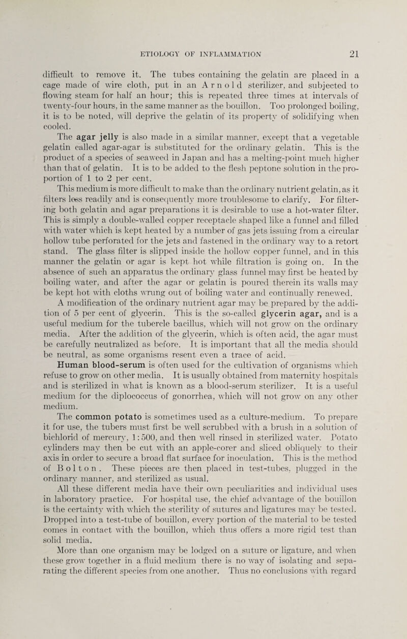 difficult to remove it. The tubes containing the gelatin are placed in a cage made of wire cloth, put in an Arnold sterilizer, and subjected to flowing steam for half an hour; this is repeated three times at intervals of twenty-four hours, in the same manner as the bouillon. Too prolonged boiling, it is to be noted, will deprive the gelatin of its property of solidifying when cooled. The agar jelly is also made in a similar manner, except that a vegetable gelatin called agar-agar is substituted for the ordinary gelatin. This is the product of a species of seaweed in Japan and has a melting-point much higher than that of gelatin. It is to be added to the flesh peptone solution in the pro¬ portion of 1 to 2 per cent. This medium is more difficult to make than the ordinary nutrient gelatin, as it filters loss readily and is consequently more troublesome to clarify. For filter¬ ing both gelatin and agar preparations it is desirable to use a hot-water filter. This is simply a double-walled copper receptacle shaped like a funnel and filled with water which is kept heated by a number of gas jets issuing from a circular hollow tube perforated for the jets and fastened in the ordinary way to a retort stand. The glass filter is slipped inside the hollow copper funnel, and in this manner the gelatin or agar is kept hot while filtration is going on. In the absence of such an apparatus the ordinary glass funnel may first be heated by boiling water, and after the agar or gelatin is poured therein its walls may be kept hot with cloths wrung out of boiling water and continually renewed. A modification of the ordinary nutrient agar may be prepared by the addi¬ tion of 5 per cent of glycerin. This is the so-called glycerin agar, and is a useful medium for the tubercle bacillus, which will not grow on the ordinary media. After the addition of the glycerin, which is often acid, the agar must be carefully neutralized as before. It is important that all the media should be neutral, as some organisms resent even a trace of acid. Human blood-serum is often used for the cultivation of organisms which refuse to grow on other media. It is usually obtained from maternity hospitals and is sterilized in what is known as a blood-serum sterilizer. It is a useful medium for the diplococcus of gonorrhea, which will not grow on any other medium. The common potato is sometimes used as a culture-medium. To prepare it for use, the tubers must first be well scrubbed with a brush in a solution of bichlorid of mercury, 1:500, and then well rinsed in sterilized water. Potato cylinders may then be cut with an apple-eorer and sliced obliquely to their axis in order to secure a broad flat surface for inoculation. This is the method of Bolton. These pieces are then placed in test-tubes, plugged in the ordinary manner, and sterilized as usual. All these different media have their own peculiarities and individual uses in laboratory practice. For hospital use, the chief advantage of the bouillon is the certainty with which the sterility^ of sutures and ligatures may be tested. Dropped into a test-tube of bouillon, every portion of the material to be tested comes in contact with the bouillon, which thus offers a more rigid test than solid media. More than one organism may be lodged on a suture or ligature, and when these grow together in a fluid medium there is no way of isolating and sepa¬ rating the different species from one another. Thus no conclusions with regard