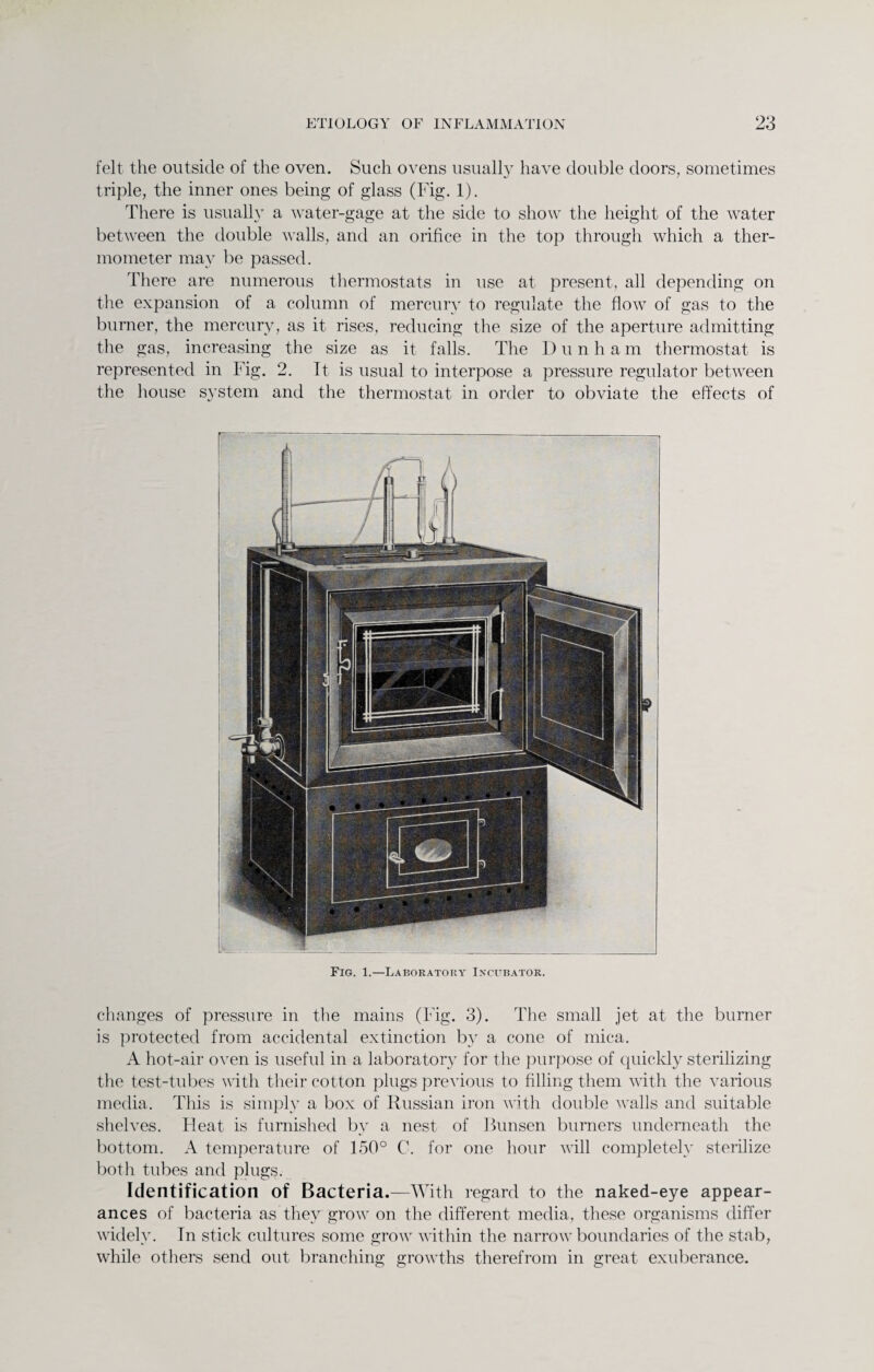 felt the outside of the oven. Such ovens usually have double doors, sometimes triple, the inner ones being of glass (Fig. 1). There is usually a water-gage at the side to show the height of the water between the double walls, and an orifice in the top through which a ther¬ mometer may be passed. There are numerous thermostats in use at present, all depending on the expansion of a column of mercury to regulate the flow of gas to the burner, the mercury, as it rises, reducing the size of the aperture admitting the gas, increasing the size as it falls. The Dunham thermostat is represented in Fig. 2. It is usual to interpose a pressure regulator between the house system and the thermostat in order to obviate the effects of Fig. 1.—Laboratory Incubator. changes of pressure in the mains (Fig. 3). The small jet at the burner is protected from accidental extinction bv a cone of mica. A hot-air oven is useful in a laboratory for the purpose of quickly sterilizing the test-tubes with their cotton plugs previous to filling them with the various media. This is simply a box of Russian iron with double walls and suitable shelves. Heat is furnished by a nest of Bunsen burners underneath the bottom. A temperature of 150° C. for one hour will completely sterilize both tubes and plugs. Identification of Bacteria.—With regard to the naked-eye appear¬ ances of bacteria as they grow on the different media, these organisms differ widely. In stick cultures some grow within the narrow boundaries of the stab, while others send out branching growths therefrom in great exuberance.