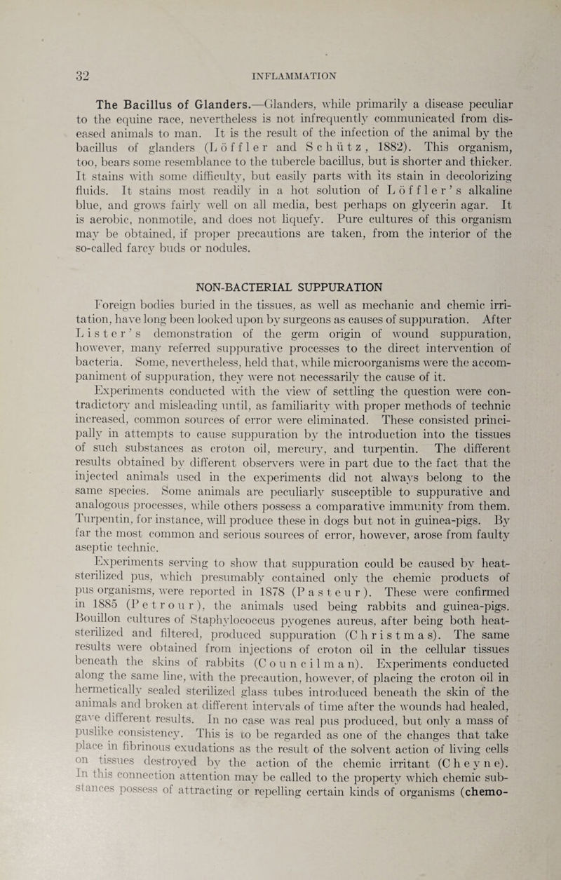 The Bacillus of Glanders.—Glanders, while primarily a disease peculiar to the equine race, nevertheless is not infrequently communicated from dis¬ eased animals to man. It is the result of the infection of the animal by the bacillus of glanders (L 6 f f 1 e r and Schiitz, 1882). This organism, too, bears some resemblance to the tubercle bacillus, but is shorter and thicker. It stains with some difficulty, but easily parts with its stain in decolorizing fluids. It stains most readily in a hot solution of Loffler's alkaline blue, and grows fairly well on all media, best perhaps on glycerin agar. It is aerobic, nonmotile, and does not liquefy. Pure cultures of this organism may be obtained, if proper precautions are taken, from the interior of the so-called farcy buds or nodules. NON-BACTERIAL SUPPURATION Foreign bodies buried in the tissues, as well as mechanic and chemic irri¬ tation, have long been looked upon by surgeons as causes of suppuration. After Lister’s demonstration of the germ origin of wound suppuration, however, many referred suppurative processes to the direct intervention of bacteria. Some, nevertheless, held that, while microorganisms were the accom¬ paniment of suppuration, they were not necessarily the cause of it. Experiments conducted with the view of settling the question were con¬ tradictory and misleading until, as familiarity with proper methods of technic increased, common sources of error were eliminated. These consisted princi¬ pally in attempts to cause suppuration by the introduction into the tissues of such substances as croton oil, mercury, and turpentin. The different results obtained by different observers were in part due to the fact that the injected animals used in the experiments did not always belong to the same species. Some animals are peculiarly susceptible to suppurative and analogous processes, while others possess a comparative immunity from them. Turpentin, for instance, will produce these in dogs but not in guinea-pigs. By far the most common and serious sources of error, however, arose from faulty aseptic technic. Experiments serving to show that suppuration could be caused by heat- sterilized pus, which presumably contained only the chemic products of pus organisms, were reported in 1878 (Pasteur). These wTere confirmed m 1885 (Petr our), the animals used being rabbits and guinea-pigs. Bouillon cultures of Staphylococcus pyogenes aureus, after being both heat- sterilized and filtered, produced suppuration (Christmas). The same results were obtained from injections of croton oil in the cellular tissues beneath the skins of rabbits (Councilman). Experiments conducted along the same line, with the precaution, however, of placing the croton oil in hermetically sealed sterilized glass tubes introduced beneath the skin of the animals and broken at different intervals of time after the wounds had healed, gave different results. In no case was real pus produced, but only a mass of puslike consistency. This is co be regarded as one of the changes that take place in fibrinous exudations as the result of the solvent action of living cells <m !issues destroyed by the action of the chemic irritant (Cheyne). 1,1 this connection attention may be called to the property which chemic sub¬ stances possess of attracting or repelling certain kinds of organisms (chemo-