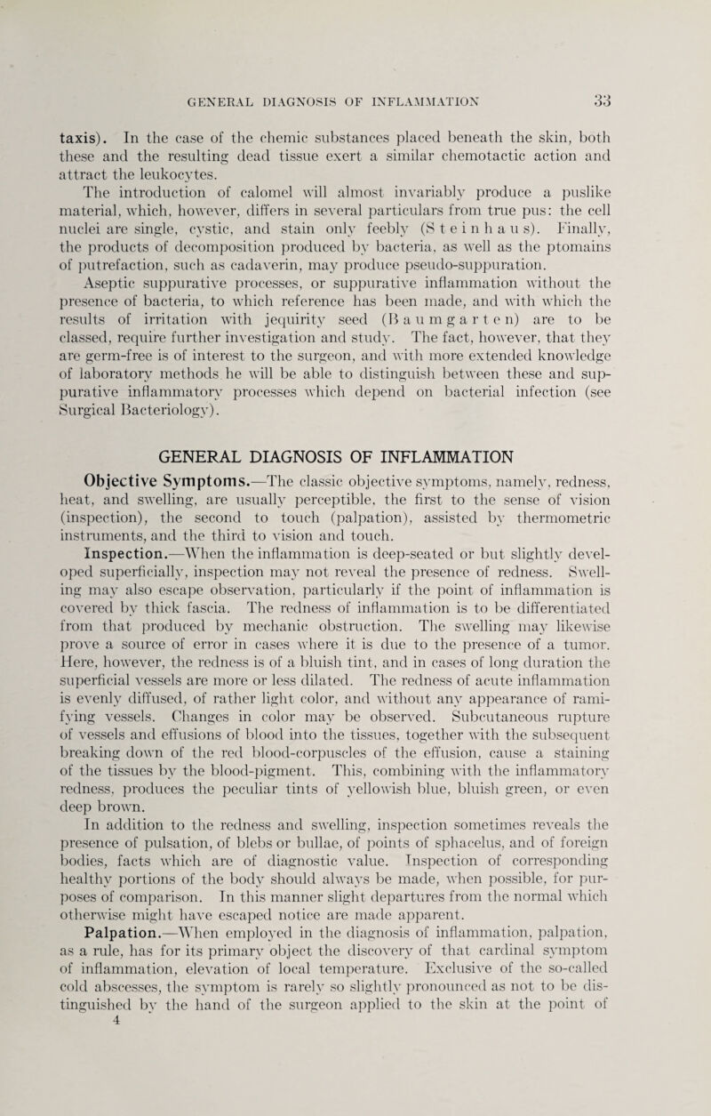 taxis). In the case of the chemic substances placed beneath the skin, both these and the resulting dead tissue exert a similar chemotactic action and attract the leukocytes. The introduction of calomel will almost invariably produce a puslike material, which, however, differs in several particulars from true pus: the cell nuclei are single, cystic, and stain only feebly (Stein bans). Finally, the products of decomposition produced by bacteria, as well as the ptomains of putrefaction, such as cadaverin, may produce pseudo-suppuration. Aseptic suppurative processes, or suppurative inflammation without the presence of bacteria, to which reference has been made, and with which the results of irritation with jequirity seed (Baumgarten) are to be classed, require further investigation and study. The fact, however, that they are germ-free is of interest to the surgeon, and with more extended knowledge of laboratory methods he will be able to distinguish between these and sup¬ purative inflammatory processes which depend on bacterial infection (see Surgical Bacteriology). GENERAL DIAGNOSIS OF INFLAMMATION Objective Symptoms.—The classic objective symptoms, namely, redness, heat, and swelling, are usually perceptible, the first to the sense of vision (inspection), the second to touch (palpation), assisted by thermometric instruments, and the third to vision and touch. Inspection.—When the inflammation is deep-seated or but slightly devel¬ oped superficially, inspection may not reveal the presence of redness. Swell¬ ing may also escape observation, particularly if the point of inflammation is covered by thick fascia. The redness of inflammation is to be differentiated from that produced by mechanic obstruction. The swelling may likewise prove a source of error in cases where it is due to the presence of a tumor. Here, however, the redness is of a bluish tint, and in cases of long duration the superficial vessels are more or less dilated. The redness of acute inflammation is evenly diffused, of rather light color, and without any appearance of rami¬ fying vessels. Changes in color may be observed. Subcutaneous rupture of vessels and effusions of blood into the tissues, together with the subsequent breaking down of the red blood-corpuscles of the effusion, cause a staining of the tissues bv the blood-pigment. This, combining with the inflammatory redness, produces the peculiar tints of yellowish blue, bluish green, or even deep brown. In addition to the redness and swelling, inspection sometimes reveals the presence of pulsation, of blebs or bullae, of points of sphacelus, and of foreign bodies, facts which are of diagnostic value. Inspection of corresponding healthy portions of the body should always be made, when possible, for pur¬ poses of comparison. In this manner slight departures from the normal which otherwise might have escaped notice are made apparent. Palpation.—When employed in the diagnosis of inflammation, palpation, as a rule, has for its primary object the discovery of that cardinal symptom of inflammation, elevation of local temperature. Exclusive of the so-called cold abscesses, the symptom is rarely so slightly pronounced as not to be dis¬ tinguished bv the hand of the surgeon applied to the skin at the point of 4