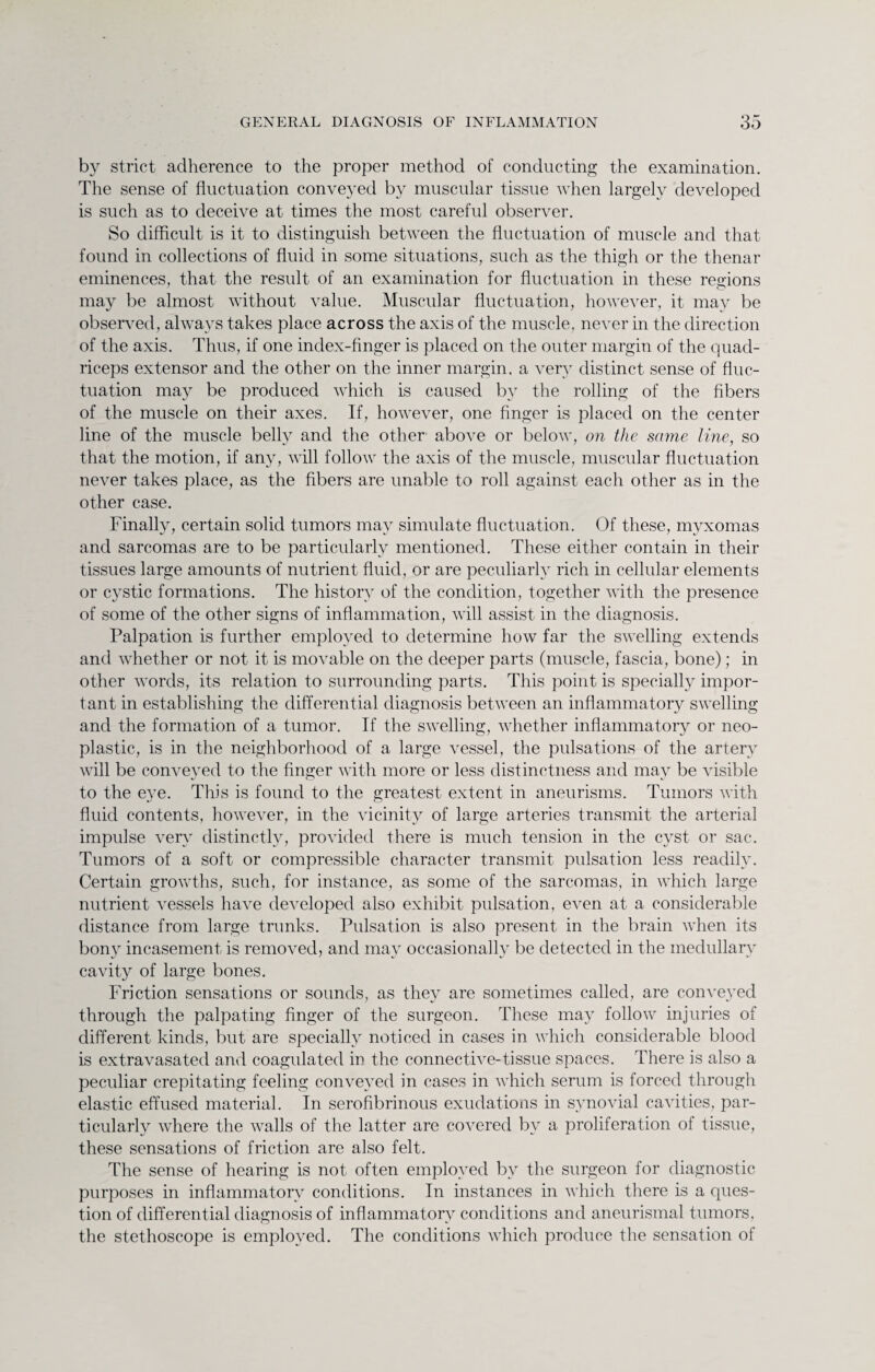 by strict adherence to the proper method of conducting the examination. The sense of fluctuation conveyed by muscular tissue when largely developed is such as to deceive at times the most careful observer. So difficult is it to distinguish between the fluctuation of muscle and that found in collections of fluid in some situations, such as the thigh or the thenar eminences, that the result of an examination for fluctuation in these regions may be almost without value. Muscular fluctuation, however, it may be observed, always takes place across the axis of the muscle, never in the direction of the axis. Thus, if one index-finger is placed on the outer margin of the quad¬ riceps extensor and the other on the inner margin, a very distinct sense of fluc¬ tuation may be produced which is caused by the rolling of the fibers of the muscle on their axes. If, however, one finger is placed on the center line of the muscle belly and the other above or below, on the same line, so that the motion, if any, will follow the axis of the muscle, muscular fluctuation never takes place, as the fibers are unable to roll against each other as in the other case. Finally, certain solid tumors may simulate fluctuation. Of these, myxomas and sarcomas are to be particularly mentioned. These either contain in their tissues large amounts of nutrient fluid, or are peculiarly rich in cellular elements or cystic formations. The history of the condition, together with the presence of some of the other signs of inflammation, will assist in the diagnosis. Palpation is further employed to determine how far the swelling extends and whether or not it is movable on the deeper parts (muscle, fascia, bone); in other words, its relation to surrounding parts. This point is specially impor¬ tant in establishing the differential diagnosis between an inflammatory swelling and the formation of a tumor. If the swelling, whether inflammatory or neo¬ plastic, is in the neighborhood of a large vessel, the pulsations of the artery will be conveyed to the finger with more or less distinctness and may be visible to the eye. This is found to the greatest extent in aneurisms. Tumors with fluid contents, however, in the vicinity of large arteries transmit the arterial impulse very distinctly, provided there is much tension in the cyst or sac. Tumors of a soft or compressible character transmit pulsation less readily. Certain growths, such, for instance, as some of the sarcomas, in which large nutrient vessels have developed also exhibit pulsation, even at a considerable distance from large trunks. Pulsation is also present in the brain when its bony incasement is removed, and may occasionally be detected in the medullary cavity of large bones. Friction sensations or sounds, as they are sometimes called, are conveyed through the palpating finger of the surgeon. These may follow injuries of different kinds, but are specially noticed in cases in which considerable blood is extravasated and coagulated in the connective-tissue spaces. There is also a peculiar crepitating feeling conveyed in cases in which serum is forced through elastic effused material. In serofibrinous exudations in synovial cavities, par¬ ticularly where the walls of the latter are covered by a proliferation of tissue, these sensations of friction are also felt. The sense of hearing is not often employed by the surgeon for diagnostic purposes in inflammatory conditions. In instances in which there is a ques¬ tion of differential diagnosis of inflammatory conditions and aneurismal tumors, the stethoscope is employed. The conditions which produce the sensation of