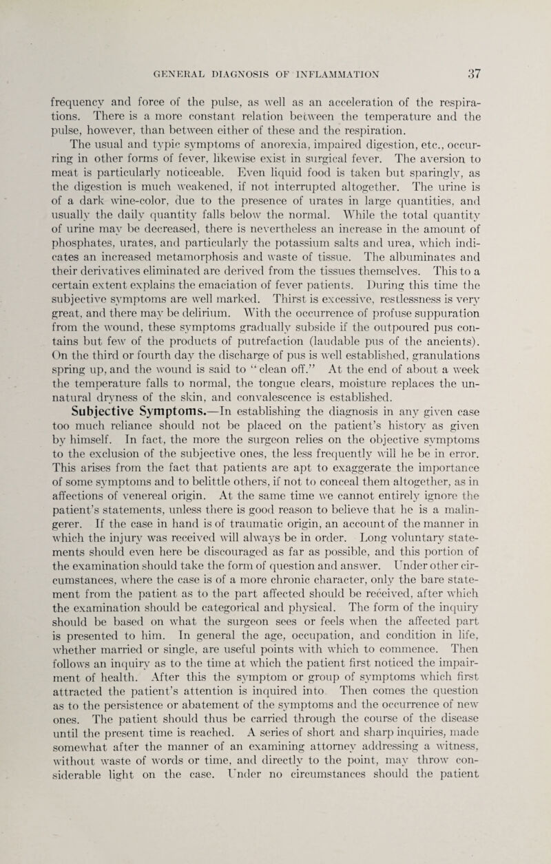 frequency and force of the pulse, as well as an acceleration of the respira¬ tions. There is a more constant relation between the temperature and the pulse, however, than between either of these and the respiration. The usual and typic symptoms of anorexia, impaired digestion, etc., occur¬ ring in other forms of fever, likewise exist in surgical fever. The aversion to meat is particularly noticeable. Even liquid food is taken but sparingly, as the digestion is much weakened, if not interrupted altogether. The urine is of a dark wine-color, due to the presence of urates in large quantities, and usually the daily quantity falls below the normal. While the total quantity of urine may be decreased, there is nevertheless an increase in the amount of phosphates, urates, and particularly the potassium salts and urea, which indi¬ cates an increased metamorphosis and waste of tissue. The albuminates and their derivatives eliminated are derived from the tissues themselves. This to a certain extent explains the emaciation of fever patients. During this time the subjective symptoms are well marked. Thirst is excessive, restlessness is very great, and there may be delirium. With the occurrence of profuse suppuration from the wound, these symptoms gradually subside if the outpoured pus con¬ tains but few of the products of putrefaction (laudable pus of the ancients). On the third or fourth day the discharge of pus is well established, granulations spring up, and the wound is said to “ clean off.” At the end of about a week the temperature falls to normal, the tongue clears, moisture replaces the un¬ natural dryness of the skin, and convalescence is established. Subjective Symptoms.—In establishing the diagnosis in any given case too much reliance should not be placed on the patient’s history as given by himself. In fact, the more the surgeon relies on the objective symptoms to the exclusion of the subjective ones, the less frequently will he be in error. This arises from the fact that patients are apt to exaggerate the importance of some symptoms and to belittle others, if not to conceal them altogether, as in affections of venereal origin. At the same time we cannot entirely ignore the patient’s statements, unless there is good reason to believe that he is a malin¬ gerer. If the case in hand is of traumatic origin, an account of the manner in which the injury was received will always be in order. Long voluntary state¬ ments should even here be discouraged as far as possible, and this portion of the examination should take the form of question and answer. Under other cir¬ cumstances, where the case is of a more chronic character, only the bare state¬ ment from the patient as to the part affected should be received, after which the examination should be categorical and physical. The form of the inquiry should be based on what the surgeon sees or feels when the affected part is presented to him. In general the age, occupation, and condition in life, whether married or single, are useful points with which to commence. Then follows an inquiry as to the time at which the patient first noticed the impair¬ ment of health. After this the symptom or group of symptoms which first attracted the patient’s attention is inquired into Then comes the question as to the persistence or abatement of the symptoms and the occurrence of new ones. The patient should thus be carried through the course of the disease until the present time is reached. A series of short and sharp inquiries, made somewhat after the manner of an examining attorney addressing a witness, without waste of words or time, and directly to the point, may throw con¬ siderable light on the case. Under no circumstances should the patient