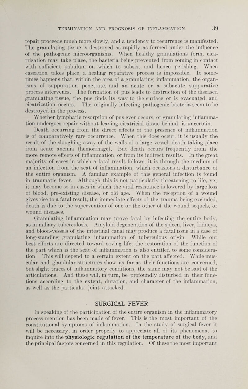 repair proceeds much more slowly, and a tendency to recurrence is manifested. The granulating tissue is destroyed as rapidly as formed under the influence of the pathogenic microorganisms. When healthy granulations form, cica¬ trization may take place, the bacteria being prevented from coming in contact with sufficient pabulum on which to subsist, and hence perishing. When caseation takes place, a healing reparative process is impossible. It some¬ times happens that, within the area of a granulating inflammation, the organ¬ isms of suppuration penetrate, and an acute or a subacute suppurative process intervenes. The formation of pus leads to destruction of the diseased granulating tissue, the pus finds its way to the surface or is evacuated, and cicatrization occurs. The originally infecting pathogenic bacteria seem to be destroyed in the process. Whether lymphatic resorption of pus ever occurs, or granulating inflamma¬ tion undergoes repair without leaving cicatricial tissue behind, is uncertain. Death occurring from the direct effects of the presence of inflammation is of comparatively rare occurrence. When this does occur, it is usually the result of the sloughing away of the walls of a large vessel, death taking place from acute anemia (hemorrhage). But death occurs frequently from the more remote effects of inflammation, or from its indirect results. In the great majority of cases in which a fatal result follows, it is through the medium of an infection from the seat of inflammation, which occasions a disturbance of the entire organism. A familiar example of this general infection is found in traumatic fever. Although this is not particularly threatening to life, yet it may become so in cases in which the vital resistance is lowered by large loss of blood, pre-existing disease, or old age. When the reception of a wound gives rise to a fatal result, the immediate effects of the trauma being excluded, death is due to the supervention of one or the other of the wound sequels, or wound diseases. Granulating inflammation may prove fatal by infecting the entire body, as in miliary tuberculosis. Amyloid degeneration of the spleen, liver, kidneys, and blood-vessels of the intestinal canal may produce a fatal issue in a case of long-standing granulating inflammation of tuberculous origin. While our best efforts are directed toward saving life, the restoration of the function of the part which is the seat of inflammation is also entitled to some considera¬ tion. This will depend to a certain extent on the part affected. While mus¬ cular and glandular structures show, as far as their functions are concerned, but slight traces of inflammatory conditions, the same may not be said of the articulations. And these will, in turn, be profoundly disturbed in their func¬ tions according to the extent, duration, and character of the inflammation, as well as the particular joint attacked. SURGICAL FEVER In speaking of the participation of the entire organism in the inflammatory process mention has been made of fever. This is the most important of the constitutional symptoms of inflammation. In the study of surgical fever it will be necessary, in order properly to appreciate all of its phenomena, to inquire into the physiologic regulation of the temperature of the body, and the principal factors concerned in this regulation. Of these the most important