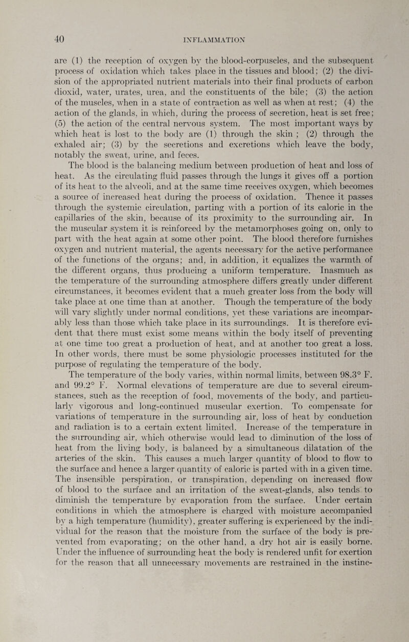 are (1) the reception of oxygen by the blood-corpuscles, and the subsequent process of oxidation which takes place in the tissues and blood; (2) the divi¬ sion of the appropriated nutrient materials into their final products of carbon dioxid, water, urates, urea, and the constituents of the bile; (3) the action of the muscles, when in a state of contraction as well as when at rest; (4) the action of the glands, in which, during the process of secretion, heat is set free; (5) the action of the central nervous system. The most important ways by which heat is lost to the body are (1) through the skin ; (2) through the exhaled air; (3) by the secretions and excretions which leave the body, notably the sweat, urine, and feces. The blood is the balancing medium between production of heat and loss of heat. As the circulating fluid passes through the lungs it gives off a portion of its heat to the alveoli, and at the same time receives oxygen, which becomes a source of increased heat during the process of oxidation. Thence it passes through the systemic circulation, parting with a portion of its caloric in the capillaries of the skin, because of its proximity to the surrounding air. In the muscular system it is reinforced by the metamorphoses going on, only to part with the heat again at some other point. The blood therefore furnishes oxygen and nutrient material, the agents necessary for the active performance of the functions of the organs; and, in addition, it equalizes the warmth of the different organs, thus producing a uniform temperature. Inasmuch as the temperature of the surrounding atmosphere differs greatly under different circumstances, it becomes evident that a much greater loss from the body will take place at one time than at another. Though the temperature of the body will vary slightly under normal conditions, yet these variations are incompar¬ ably less than those which take place in its surroundings. It is therefore evi¬ dent that there must exist some means within the body itself of preventing at one time too great a production of heat, and at another too great a loss. In other words, there must be some physiologic processes instituted for the purpose of regulating the temperature of the body. The temperature of the body varies, within normal limits, between 98.3° F. and 99.2° F. Normal elevations of temperature are due to several circum¬ stances, such as the reception of food, movements of the body, and particu¬ larly vigorous and long-continued muscular exertion. To compensate for variations of temperature in the surrounding air, loss of heat by conduction and radiation is to a certain extent limited. Increase of the temperature in the surrounding air, which otherwise would lead to diminution of the loss of heat from the living body, is balanced by a simultaneous dilatation of the arteries of the skin. This causes a much larger quantity of blood to flow to the surface and hence a larger quantity of caloric is parted with in a given time. The insensible perspiration, or transpiration, depending on increased flow of blood to the surface and an irritation of the sweat-glands, also tends to diminish the temperature by evaporation from the surface. Under certain conditions in which the atmosphere is charged with moisture accompanied by a high temperature (humidity), greater suffering is experienced by the indi¬ vidual for the reason that the moisture from the surface of the body is pre¬ vented from evaporating; on the other hand, a dry hot air is easily borne. Under the influence of surrounding heat the body is rendered unfit for exertion for the reason that all unnecessary movements are restrained in the instinc-