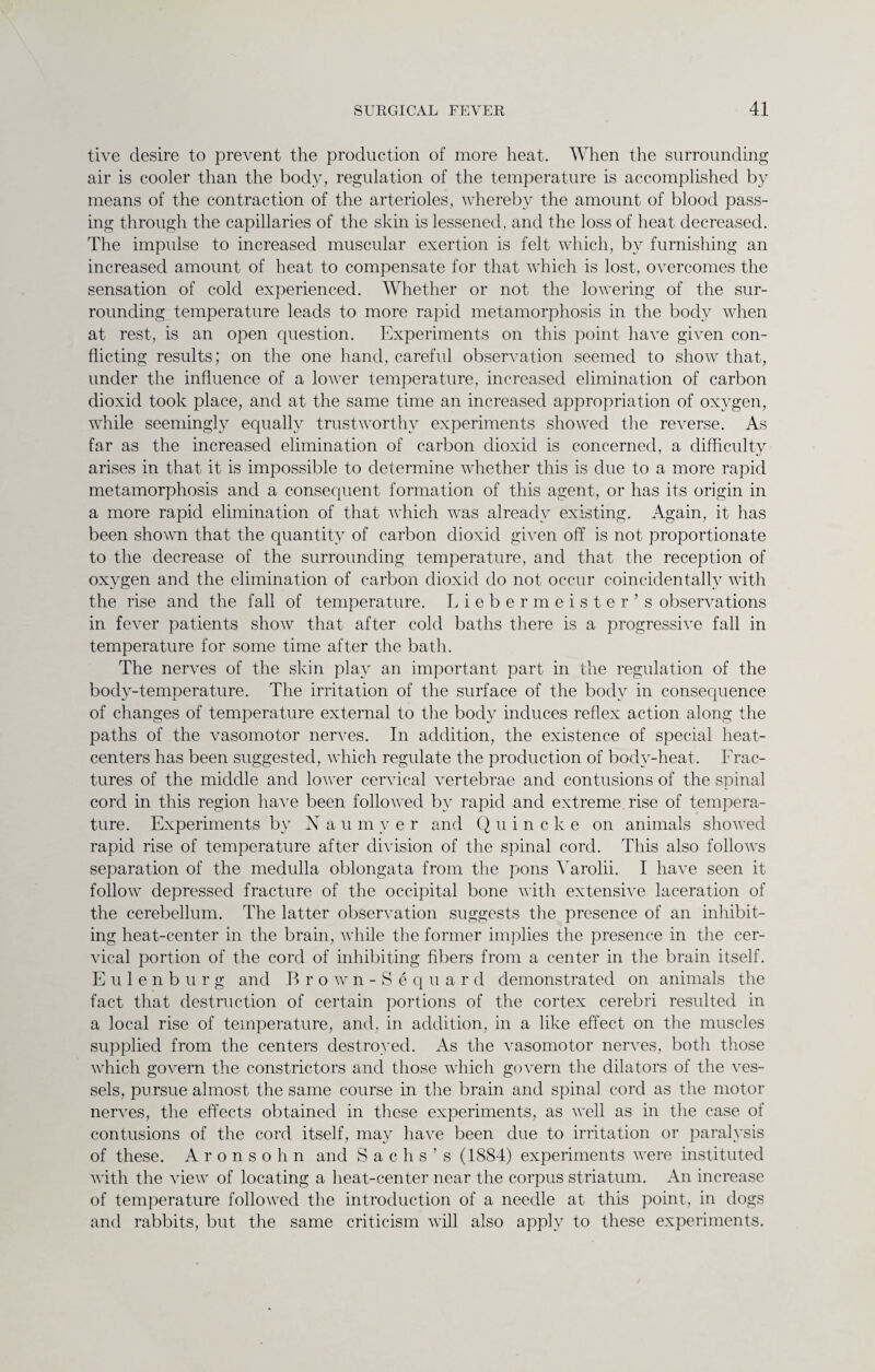 tive desire to prevent the production of more heat. When the surrounding air is cooler than the body, regulation of the temperature is accomplished by means of the contraction of the arterioles, whereby the amount of blood pass¬ ing through the capillaries of the skin is lessened, and the loss of heat decreased. The impulse to increased muscular exertion is felt which, by furnishing an increased amount of heat to compensate for that which is lost, overcomes the sensation of cold experienced. Whether or not the lowering of the sur¬ rounding temperature leads to more rapid metamorphosis in the body when at rest, is an open question. Experiments on this point have given con¬ flicting results; on the one hand, careful observation seemed to show that, under the influence of a lower temperature, increased elimination of carbon dioxid took place, and at the same time an increased appropriation of oxygen, while seemingly equally trustworthy experiments showed the reverse. As far as the increased elimination of carbon dioxid is concerned, a difficulty arises in that it is impossible to determine whether this is due to a more rapid metamorphosis and a consequent formation of this agent, or has its origin in a more rapid elimination of that which was already existing. Again, it lias been shown that the quantity of carbon dioxid given off is not proportionate to the decrease of the surrounding temperature, and that the reception of oxygen and the elimination of carbon dioxid do not occur coincidentally with the rise and the fall of temperature. Liebermeister’s observations in fever patients show that after cold baths there is a progressive fall in temperature for some time after the bath. The nerves of the skin play an important part in the regulation of the body-temperature. The irritation of the surface of the body in consequence of changes of temperature external to the body induces reflex action along the paths of the vasomotor nerves. In addition, the existence of special heat- centers has been suggested, which regulate the production of body-heat. Frac¬ tures of the middle and lower cervical vertebrae and contusions of the spinal cord in this region have been followed by rapid and extreme rise of tempera¬ ture. Experiments by Nau m y e r and Quincke on animals showed rapid rise of temperature after division of the spinal cord. This also follows separation of the medulla oblongata from the pons Yarolii. I have seen it follow depressed fracture of the occipital bone with extensive laceration of the cerebellum. The latter observation suggests the presence of an inhibit¬ ing heat-center in the brain, while the former implies the presence in the cer¬ vical portion of the cord of inhibiting fibers from a center in the brain itself. Eulenburg and Brown-Sequar d demonstrated on animals the fact that destruction of certain portions of the cortex cerebri resulted in a local rise of temperature, and, in addition, in a like effect on the muscles supplied from the centers destroyed. As the vasomotor nerves, both those which govern the constrictors and those which govern the dilators of the ves¬ sels, pursue almost the same course in the brain and spinal cord as the motor nerves, the effects obtained in these experiments, as well as in the case of contusions of the cord itself, may have been due to irritation or paralysis of these. Aronsohn and Sachs’s (1884) experiments were instituted with the view of locating a heat-center near the corpus striatum. An increase of temperature followed the introduction of a needle at this point, in dogs and rabbits, but the same criticism will also apply to these experiments.