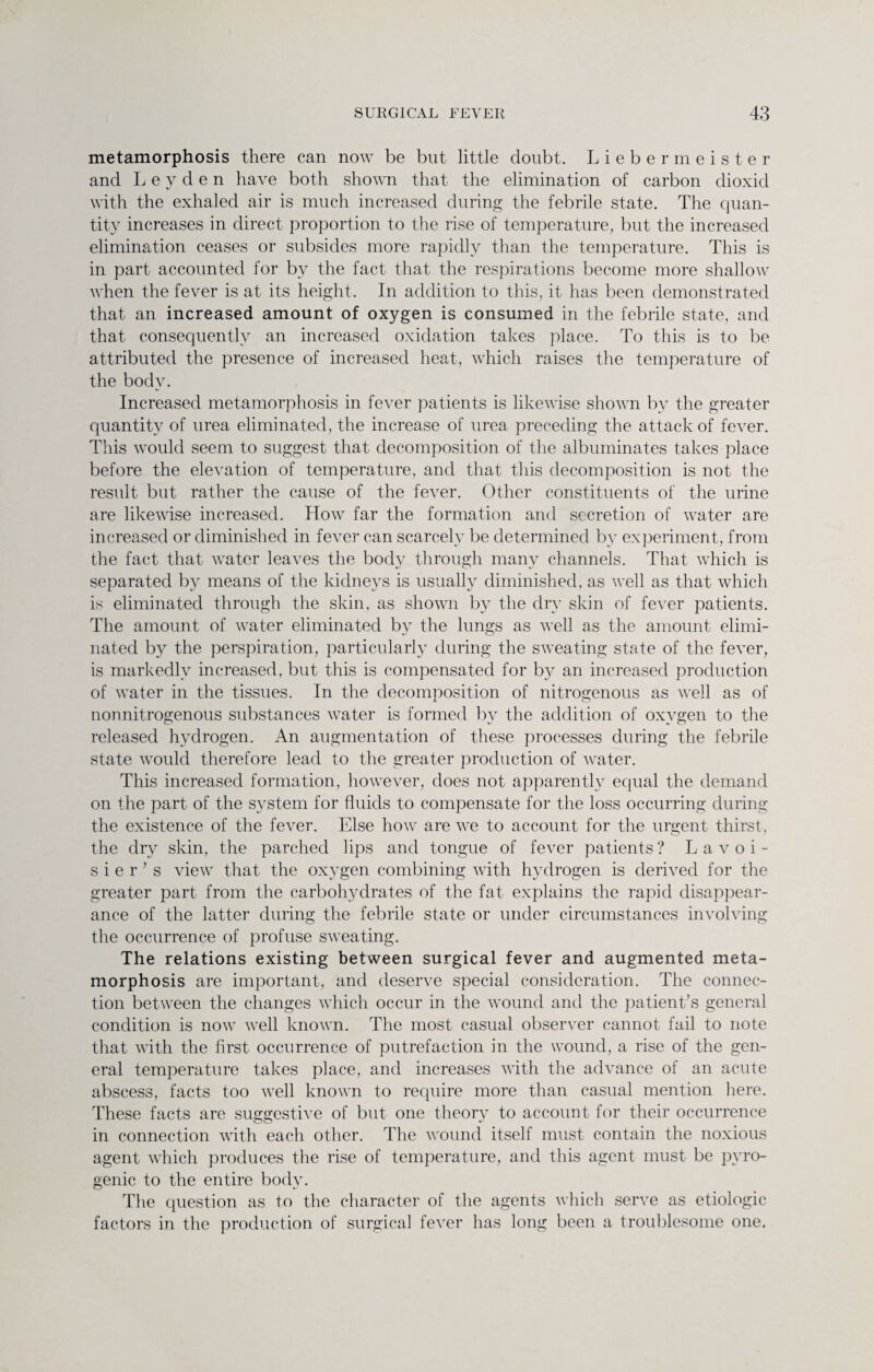 metamorphosis there can now be but little doubt. Liebermeister and Leyden have both shown that the elimination of carbon dioxid with the exhaled air is much increased during the febrile state. The quan¬ tity increases in direct proportion to the rise of temperature, but the increased elimination ceases or subsides more rapidly than the temperature. This is in part accounted for by the fact that the respirations become more shallow when the fever is at its height. In addition to this, it has been demonstrated that an increased amount of oxygen is consumed in the febrile state, and that consequently an increased oxidation takes place. To this is to be attributed the presence of increased heat, which raises the temperature of the body. Increased metamorphosis in fever patients is likewise shown by the greater quantity of urea eliminated, the increase of urea preceding the attack of fever. This would seem to suggest that decomposition of the albuminates takes place before the elevation of temperature, and that this decomposition is not the result but rather the cause of the fever. Other constituents of the urine are likewise increased. How far the formation and secretion of water are increased or diminished in fever can scarcely be determined by experiment, from the fact that water leaves the body through many channels. That which is separated by means of the kidneys is usually diminished, as well as that which is eliminated through the skin, as shown by the dry skin of fever patients. The amount of water eliminated by the lungs as well as the amount elimi¬ nated by the perspiration, particularly during the sweating state of the fever, is markedly increased, but this is compensated for by an increased production of water in the tissues. In the decomposition of nitrogenous as well as of nonnitrogenous substances water is formed by the addition of oxygen to the released hydrogen. An augmentation of these processes during the febrile state would therefore lead to the greater production of water. This increased formation, however, does not apparently equal the demand on the part of the system for fluids to compensate for the loss occurring during the existence of the fever. Else how are we to account for the urgent thirst, the dry skin, the parched lips and tongue of fever patients? Lavoi¬ sier’s view that the oxygen combining with hydrogen is derived for the greater part from the carbohydrates of the fat explains the rapid disappear¬ ance of the latter during the febrile state or under circumstances involving the occurrence of profuse sweating. The relations existing between surgical fever and augmented meta¬ morphosis are important, and deserve special consideration. The connec¬ tion between the changes which occur in the wound and the patient’s general condition is now well known. The most casual observer cannot fail to note that with the first occurrence of putrefaction in the wound, a rise of the gen¬ eral temperature takes place, and increases with the advance of an acute abscess, facts too well known to require more than casual mention here. These facts are suggestive of but one theory to account for their occurrence in connection with each other. The wound itself must contain the noxious agent which produces the rise of temperature, and this agent must be pyro¬ genic to the entire body. The question as to the character of the agents which serve as etiologic factors in the production of surgical fever has long been a troublesome one.