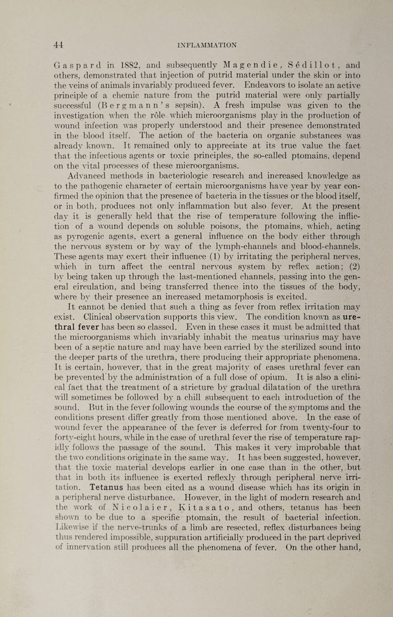 G a s p a r d in 1882, and subsequently Magendie, S e d i 11 o t , and others, demonstrated that injection of putrid material under the skin or into the veins of animals invariably produced fever. Endeavors to isolate an active principle of a chemic nature from the putrid material were only partially successful (Bergmann’s sepsin). A fresh impulse was given to the investigation when the role which microorganisms play in the production of wound infection was properly understood and their presence demonstrated in the blood itself. The action of the bacteria on organic substances was already known. It remained only to appreciate at its true value the fact that the infectious agents or toxic principles, the so-called ptomains, depend on the vital processes of these microorganisms. Advanced methods in bacteriologic research and increased knowledge as to the pathogenic character of certain microorganisms have year by year con¬ firmed the opinion that the presence of bacteria in the tissues or the blood itself, or in both, produces not only inflammation but also fever. At the present day it is generally held that the rise of temperature following the inflic¬ tion of a wound depends on soluble poisons, the ptomains, which, acting as pyrogenic agents, exert a general influence on the body either through the nervous system or by way of the lymph-channels and blood-channels. These agents may exert their influence (1) by irritating the peripheral nerves, which in turn affect the central nervous system by reflex action; (2) by being taken up through the last-mentioned channels, passing into the gen¬ eral circulation, and being transferred thence into the tissues of the body, where by their presence an increased metamorphosis is excited. It cannot be denied that such a thing as fever from reflex irritation may exist. Clinical observation supports this view. The condition known as ure¬ thral fever has been so classed. Even in these cases it must be admitted that the microorganisms which invariably inhabit the meatus urinarius may have been of a septic nature and may have been carried by the sterilized sound into the deeper parts of the urethra, there producing their appropriate phenomena. It is certain, however, that in the great majority of cases urethral fever can be prevented by the administration of a full dose of opium. It is also a clini¬ cal fact that the treatment of a stricture by gradual dilatation of the urethra will sometimes be followed by a chill subsequent to each introduction of the sound. But in the fever following wounds the course of the symptoms and the conditions present differ greatly from those mentioned above. In the case of wound fever the appearance of the fever is deferred for from twenty-four to forty-eight hours, while in the case of urethral fever the rise of temperature rap¬ idly follows the passage of the sound. This makes it very improbable that the two conditions originate in the same way. It has been suggested, however, that the toxic material develops earlier in one case than in the other, but that in both its influence is exerted reflexlv through peripheral nerve irri¬ tation. Tetanus has been cited as a wound disease which has its origin in a peripheral nerve disturbance. However, in the light of modern research and the work of Nicolaier, Kitasato, and others, tetanus has been shown to be due to a specific ptomain, the result of bacterial infection. Likewise if the nerve-trunks of a limb are resected, reflex disturbances being thus rendered impossible, suppuration artificially produced in the part deprived of innervation still produces all the phenomena of fever. On the other hand,