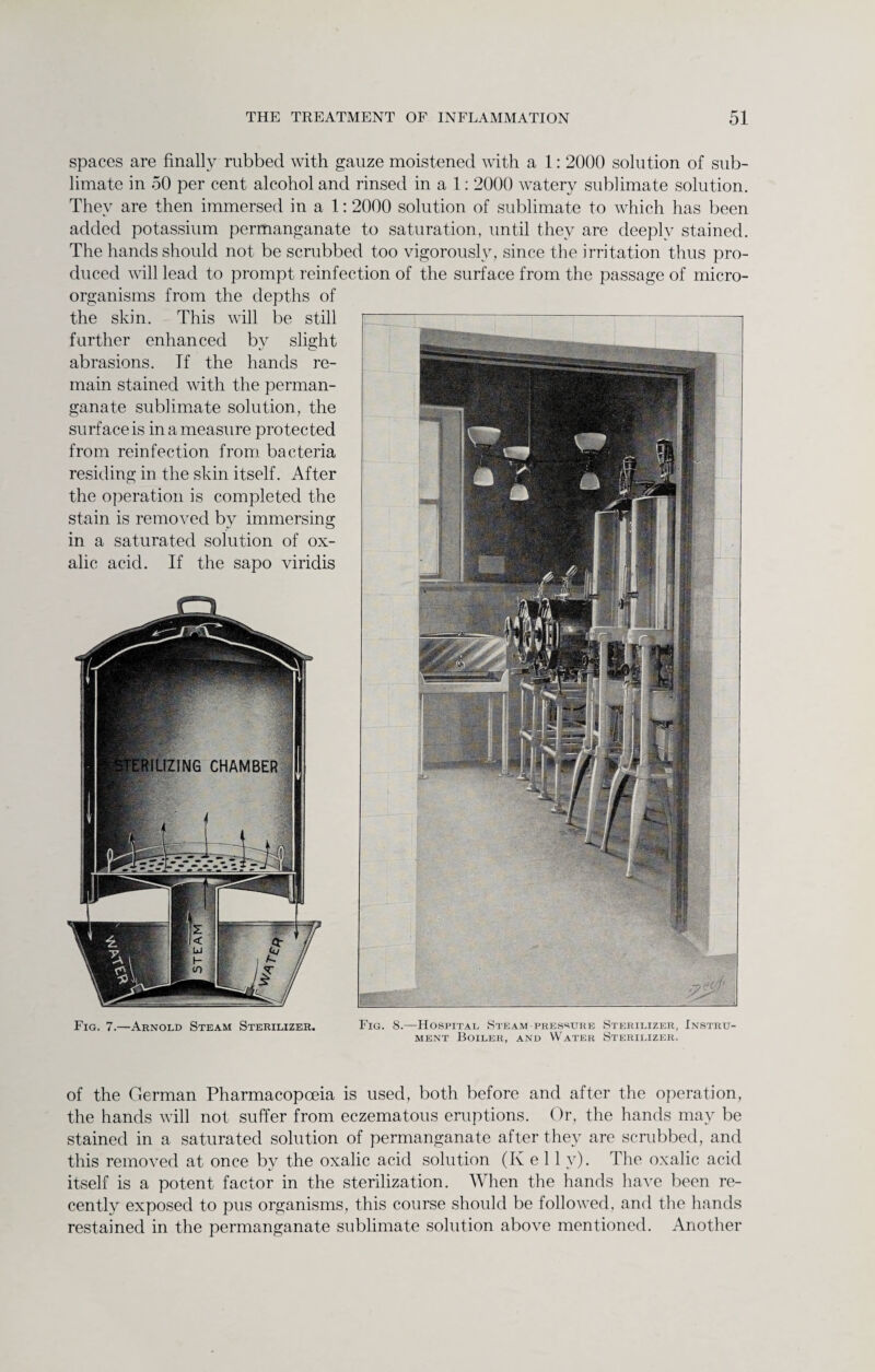 spaces are finally rubbed with gauze moistened with a 1: 2000 solution of sub¬ limate in 50 per cent alcohol and rinsed in a 1: 2000 watery sublimate solution. They are then immersed in a 1: 2000 solution of sublimate to which has been added potassium permanganate to saturation, until they are deeply stained. The hands should not be scrubbed too vigorously, since the irritation thus pro¬ duced will lead to prompt reinfection of the surface from the passage of micro¬ organisms from the depths of the skin. This will be still further enhanced by slight abrasions. If the hands re¬ main stained with the perman¬ ganate sublimate solution, the surface is in a measure protected from reinfection from bacteria residing in the skin itself. After the operation is completed the stain is removed by immersing in a saturated solution of ox¬ alic acid. If the sapo viridis Fig. 7.—Arnold Steam Sterilizer. Fig. 8.—Hospital Steam-pressure Sterilizer, Instru¬ ment Boiler, and Water Sterilizer. of the German Pharmacopoeia is used, both before and after the operation, the hands will not suffer from eczematous eruptions. Or, the hands may be stained in a saturated solution of permanganate after they are scrubbed, and this removed at once by the oxalic acid solution (Kell y). The oxalic acid itself is a potent factor in the sterilization. When the hands have been re¬ cently exposed to pus organisms, this course should be followed, and the hands restained in the permanganate sublimate solution above mentioned. Another