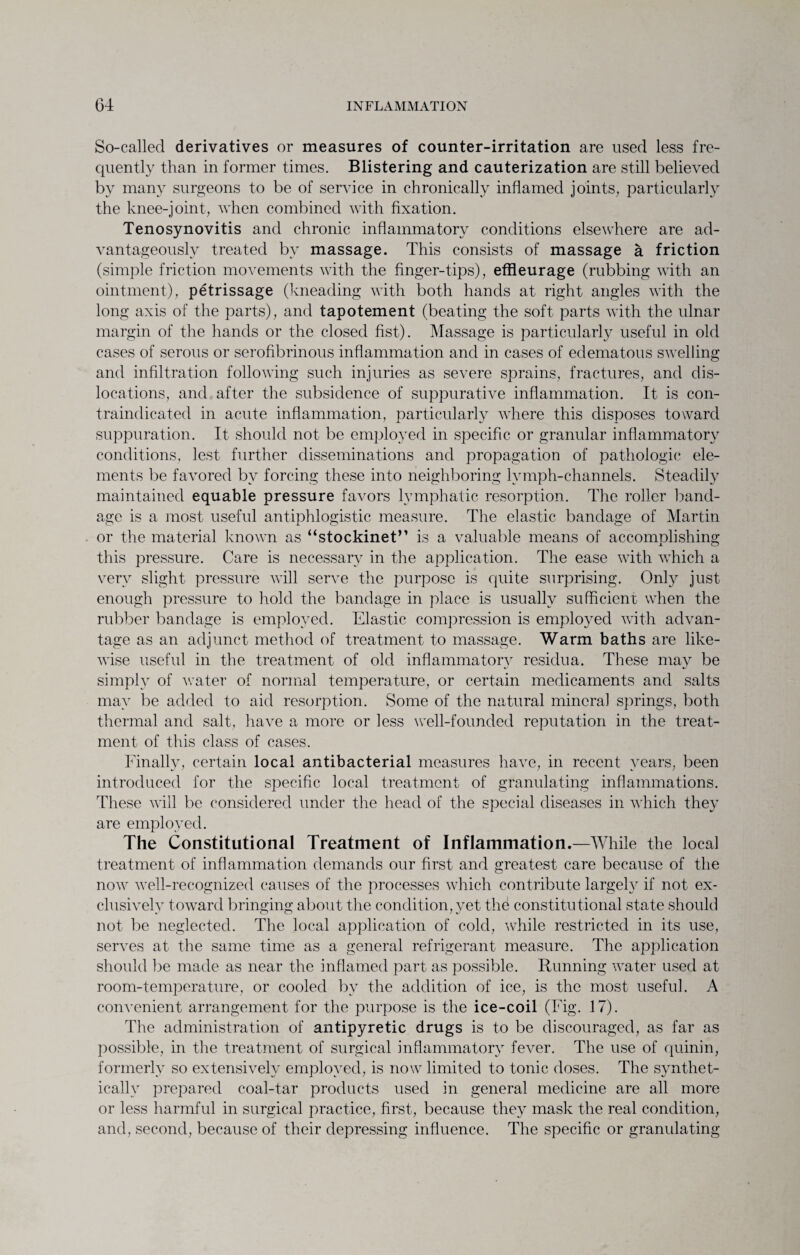 So-called derivatives or measures of counter-irritation are used less fre¬ quently than in former times. Blistering and cauterization are still believed by many surgeons to be of service in chronically inflamed joints, particularly the knee-joint, when combined with fixation. Tenosynovitis and chronic inflammatory conditions elseAvhere are ad¬ vantageously treated by massage. This consists of massage a friction (simple friction movements with the finger-tips), effleurage (rubbing with an ointment), petrissage (kneading with both hands at right angles with the long axis of the parts), and tapotement (beating the soft parts with the ulnar margin of the hands or the closed fist). Massage is particularly useful in old cases of serous or serofibrinous inflammation and in cases of edematous swelling and infiltration following such injuries as severe sprains, fractures, and dis¬ locations, and after the subsidence of suppurative inflammation. It is con¬ traindicated in acute inflammation, particularly where this disposes toward suppuration. It should not be employed in specific or granular inflammatory conditions, lest further disseminations and propagation of pathologic ele¬ ments be favored by forcing these into neighboring lymph-channels. Steadily maintained equable pressure favors lymphatic resorption. The roller band¬ age is a most useful antiphlogistic measure. The elastic bandage of Martin or the material known as “stockinet” is a valuable means of accomplishing this pressure. Care is necessary in the application. The ease with which a very slight pressure will serve the purpose is quite surprising. Only just enough pressure to hold the bandage in place is usually sufficient when the rubber bandage is employed. Elastic compression is employed with advan¬ tage as an adjunct method of treatment to massage. Warm baths are like¬ wise useful in the treatment of old inflammatory residua. These may be simply of water of normal temperature, or certain medicaments and salts may be added to aid resorption. Some of the natural mineral springs, both thermal and salt, have a more or less well-founded reputation in the treat¬ ment of this class of cases. Finally, certain local antibacterial measures have, in recent years, been introduced for the specific local treatment of granulating inflammations. These will be considered under the head of the special diseases in which they are employed. The Constitutional Treatment of Inflammation.—While the local treatment of inflammation demands our first and greatest care because of the now well-recognized causes of the processes which contribute largely if not ex¬ clusively toward bringing about the condition, yet the constitutional state should not be neglected. The local application of cold, while restricted in its use, serves at the same time as a general refrigerant measure. The application should be made as near the inflamed part as possible. Running water used at room-temperature, or cooled by the addition of ice, is the most useful. A convenient arrangement for the purpose is the ice-coil (Fig. 17). The administration of antipyretic drugs is to be discouraged, as far as possible, in the treatment of surgical inflammatory fever. The use of quinin, formerly so extensively employed, is now limited to tonic doses. The synthet¬ ically prepared coal-tar products used in general medicine are all more or less harmful in surgical practice, first, because they mask the real condition, and, second, because of their depressing influence. The specific or granulating