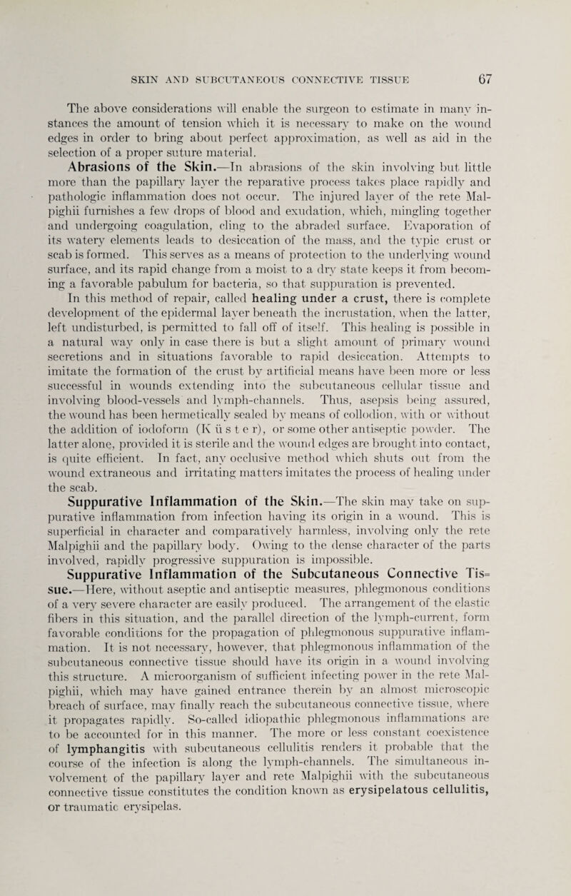 The above considerations will enable the surgeon to estimate in manv in- stances the amount of tension which it is necessary to make on the wound edges in order to bring about perfect approximation, as well as aid in the selection of a proper suture material. Abrasions of the Skin.—In abrasions of the skin involving but little more than the papillary layer the reparative process takes place rapidly and pathologic inflammation does not occur. The injured layer of the rete Mal- pighii furnishes a few drops of blood and exudation, which, mingling together and undergoing coagulation, cling to the abraded surface. Evaporation of its watery elements leads to desiccation of the mass, and the typic crust or scab is formed. This serves as a means of protection to the underlying wound surface, and its rapid change from a moist to a dry state keeps it from becom¬ ing a favorable pabulum for bacteria, so that suppuration is prevented. In this method of repair, called healing under a crust, there is complete development of the epidermal layer beneath the incrustation, when the latter, left undisturbed, is permitted to fall off of itself. This healing is possible in a natural way only in case there is but a slight amount of primary wound secretions and in situations favorable to rapid desiccation. Attempts to imitate the formation of the crust by artificial means have been more or less successful in wounds extending into the subcutaneous cellular tissue and involving blood-vessels and lymph-channels. Thus, asepsis being assured, the wound has been hermetically sealed by means of collodion, with or without the addition of iodoform (K ti s t e r), or some other antiseptic powder. The latter alone, provided it is sterile and the wound edges are brought into contact, is quite efficient. In fact, any occlusive method which shuts out from the wound extraneous and irritating matters imitates the process of healing under the scab. Suppurative Inflammation of the Skin.—The skin may take on sup¬ purative inflammation from infection having its origin in a wound. This is superficial in character and comparatively harmless, involving only the rete Malpighii and the papillary body. Owing to the dense character of the parts involved, rapidly progressive suppuration is impossible. Suppurative Inflammation of the Subcutaneous Connective Tis= sue.—Here, without aseptic and antiseptic measures, phlegmonous conditions of a very severe character are easily produced. The arrangement of the elastic fibers in this situation, and the parallel direction of the lymph-current, form favorable conditions for the propagation of phlegmonous suppurative inflam¬ mation. It is not necessary, however, that phlegmonous inflammation of the subcutaneous connective tissue should have its origin in a wound involving this structure. A microorganism of sufficient infecting power in the rete Mal¬ pighii, which may have gained entrance therein by an almost microscopic breach of surface, may finally reach the subcutaneous connective tissue, where it propagates rapidly. So-called idiopathic phlegmonous inflammations are to be accounted for in this manner. The more or less constant coexistence of lymphangitis with subcutaneous cellulitis renders it probable that the course of the infection is along the lymph-channels. 1 he simultaneous in¬ volvement of the papillary layer and rete Malpighii with the subcutaneous connective tissue constitutes the condition known as erysipelatous cellulitis, or traumatic erysipelas.