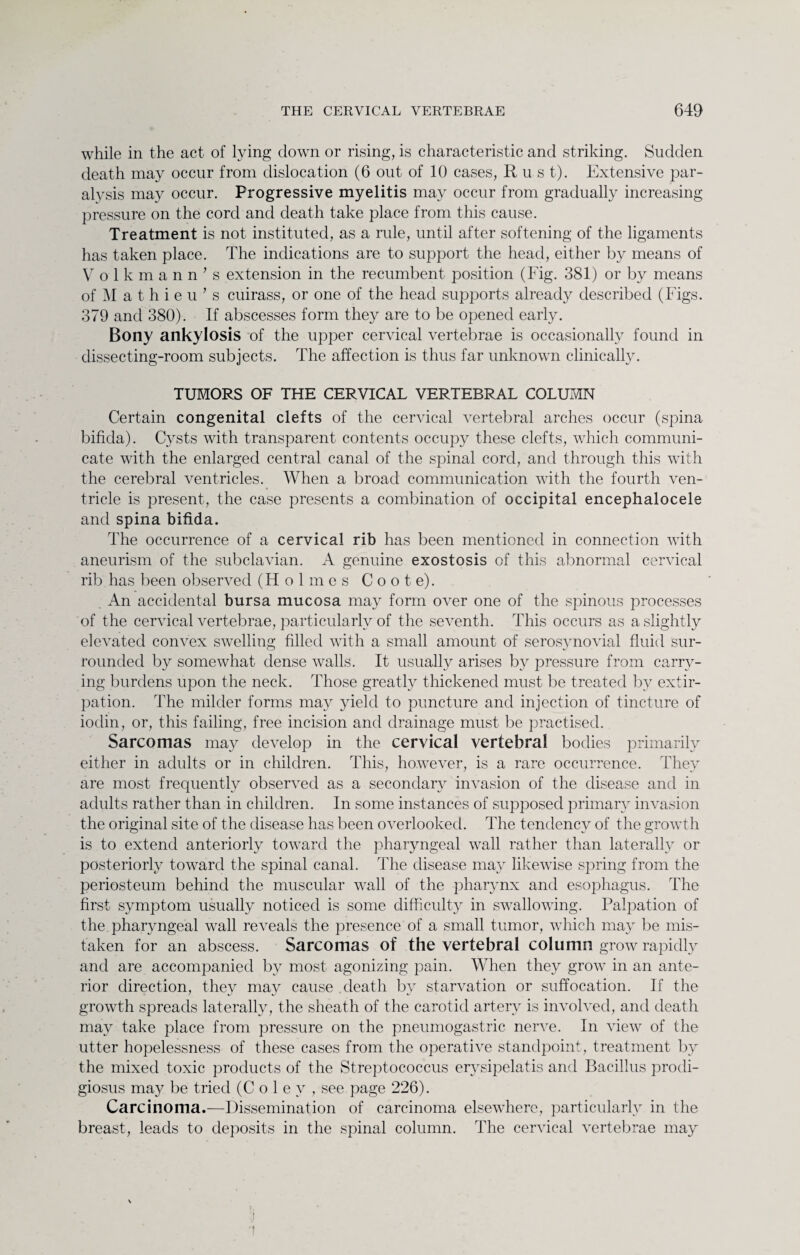 while in the act of lying down or rising, is characteristic and striking. Sudden death may occur from dislocation (6 out of 10 cases, Rust). Extensive par¬ alysis may occur. Progressive myelitis may occur from gradually increasing pressure on the cord and death take place from this cause. Treatment is not instituted, as a rule, until after softening of the ligaments has taken place. The indications are to support the head, either by means of Volkmann’s extension in the recumbent position (Fig. 381) or by means of M a t h i e u ’ s cuirass, or one of the head supports already described (Figs. 379 and 380). If abscesses form they are to be opened early. Bony ankylosis of the upper cervical vertebrae is occasionally found in dissecting-room subjects. The affection is thus far unknown clinically. TUMORS OF THE CERVICAL VERTEBRAL COLUMN Certain congenital clefts of the cervical vertebral arches occur (spina bifida). Cysts with transparent contents occupy these clefts, which communi¬ cate with the enlarged central canal of the spinal cord, and through this with the cerebral ventricles. When a broad communication with the fourth ven¬ tricle is present, the case presents a combination of occipital encephalocele and spina bifida. The occurrence of a cervical rib has been mentioned in connection with aneurism of the subclavian. A genuine exostosis of this abnormal cervical rib has been observed (Holmes C o o t e). An accidental bursa mucosa may form over one of the spinous processes of the cervical vertebrae, particularly of the seventh. This occurs as a slightly elevated convex swelling filled with a small amount of serosynovial fluid sur¬ rounded by somewhat dense walls. It usually arises by pressure from carry¬ ing burdens upon the neck. Those greatly thickened must be treated by extir¬ pation. The milder forms may yield to puncture and injection of tincture of iodin, or, this failing, free incision and drainage must be practised. Sarcomas may develop in the cervical vertebral bodies primarily either in adults or in children. This, however, is a rare occurrence. They are most frequently observed as a secondary invasion of the disease and in adults rather than in children. In some instances of supposed primary invasion the original site of the disease has been overlooked. The tendency of the growth is to extend anteriorly toward the pharyngeal wall rather than laterally or posteriorly toward the spinal canal. The disease may likewise spring from the periosteum behind the muscular wall of the pharynx and esophagus. The first symptom usually noticed is some difficulty in swallowing. Palpation of the pharyngeal wall reveals the presence of a small tumor, which may be mis¬ taken for an abscess. Sarcomas of the vertebral column grow rapidly and are accompanied by most agonizing pain. When they grow in an ante¬ rior direction, they may cause death by starvation or suffocation. If the growth spreads laterally, the sheath of the carotid artery is involved, and death may take place from pressure on the pneumogastric nerve. In view of the utter hopelessness of these cases from the operative standpoint, treatment by the mixed toxic products of the Streptococcus erysipelatis and Bacillus prodi- giosus may be tried (Coley, see page 226). Carcinoma.—Dissemination of carcinoma elsewhere, particularly in the breast, leads to deposits in the spinal column. The cervical vertebrae may