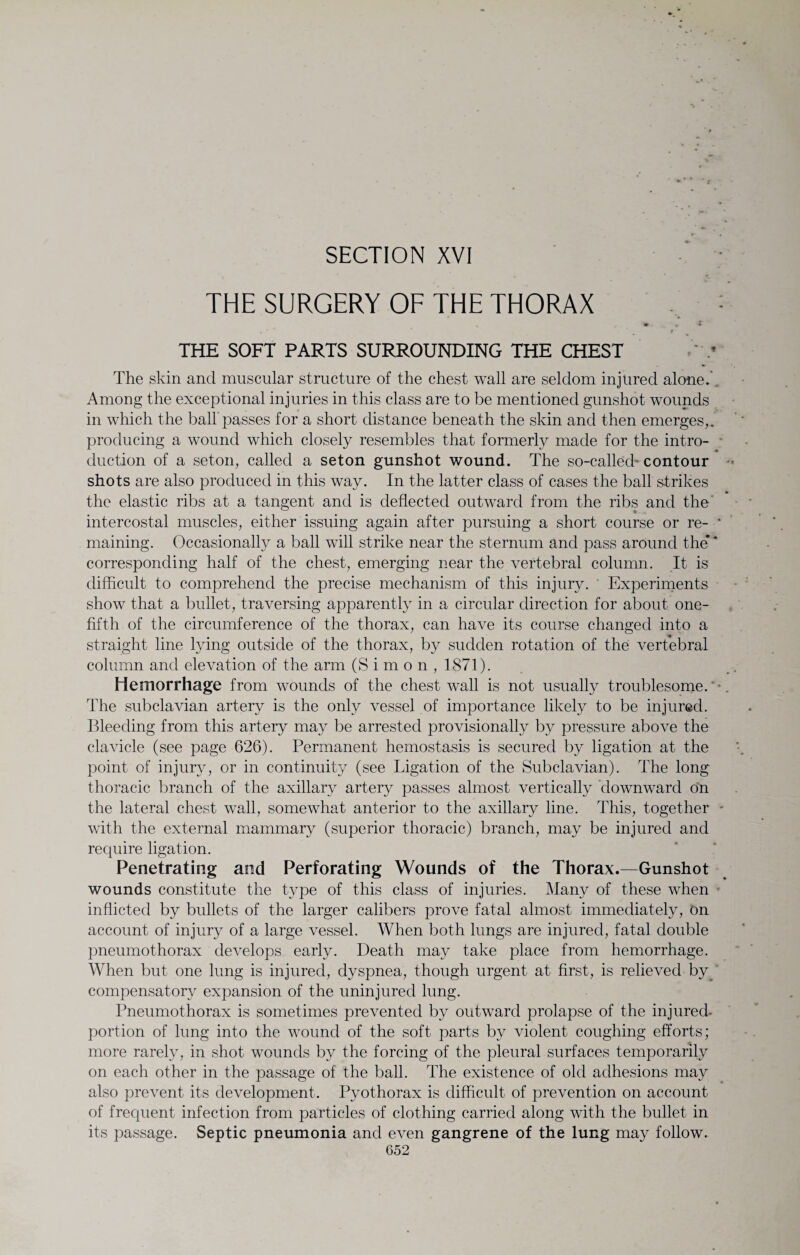 « I SECTION XVI THE SURGERY OF THE THORAX : •* - • , * * r THE SOFT PARTS SURROUNDING THE CHEST The skin and muscular structure of the chest wall are seldom injured alone. Among the exceptional injuries in this class are to be mentioned gunshot wounds in which the ball passes for a short distance beneath the skin and then emerges,, producing a wound which closely resembles that formerly made for the intro¬ duction of a seton, called a seton gunshot wound. The so-called contour *• shots are also produced in this way. In the latter class of cases the ball strikes the elastic ribs at a tangent and is deflected outward from the ribs and the' intercostal muscles, either issuing again after pursuing a short course or re- * maining. Occasionally a ball will strike near the sternum and pass around the** corresponding half of the chest, emerging near the vertebral column. It is difficult to comprehend the precise mechanism of this injury. Experiments show that a bullet, traversing apparently in a circular direction for about one- fifth of the circumference of the thorax, can have its course changed into a straight line lying outside of the thorax, by sudden rotation of the vertebral column and elevation of the arm (Simon, 1871). Hemorrhage from wounds of the chest wall is not usually troublesome. The subclavian artery is the only vessel of importance likely to be injured. Bleeding from this artery may be arrested provisionally by pressure above the clavicle (see page 626). Permanent hemostasis is secured by ligation at the point of injury, or in continuity (see Ligation of the Subclavian). The long thoracic branch of the axillary artery passes almost vertically 'downward on the lateral chest wall, somewhat anterior to the axillary line. This, together - with the external mammary (superior thoracic) branch, may be injured and require ligation. Penetrating and Perforating Wounds of the Thorax.—Gunshot wounds constitute the type of this class of injuries. Many of these when inflicted by bullets of the larger calibers prove fatal almost immediately, On account of injury of a large vessel. When both lungs are injured, fatal double pneumothorax develops early. Death may take place from hemorrhage. When but one lung is injured, dyspnea, though urgent at first, is relieved by^ compensatory expansion of the uninjured lung. Pneumothorax is sometimes prevented by outward prolapse of the injured- portion of lung into the wound of the soft parts by violent coughing efforts; more rarely, in shot wounds by the forcing of the pleural surfaces temporarily on each other in the passage of the ball. The existence of old adhesions may also prevent its development. Pyothorax is difficult of prevention on account of frequent infection from particles of clothing carried along with the bullet in its passage. Septic pneumonia and even gangrene of the lung may follow.