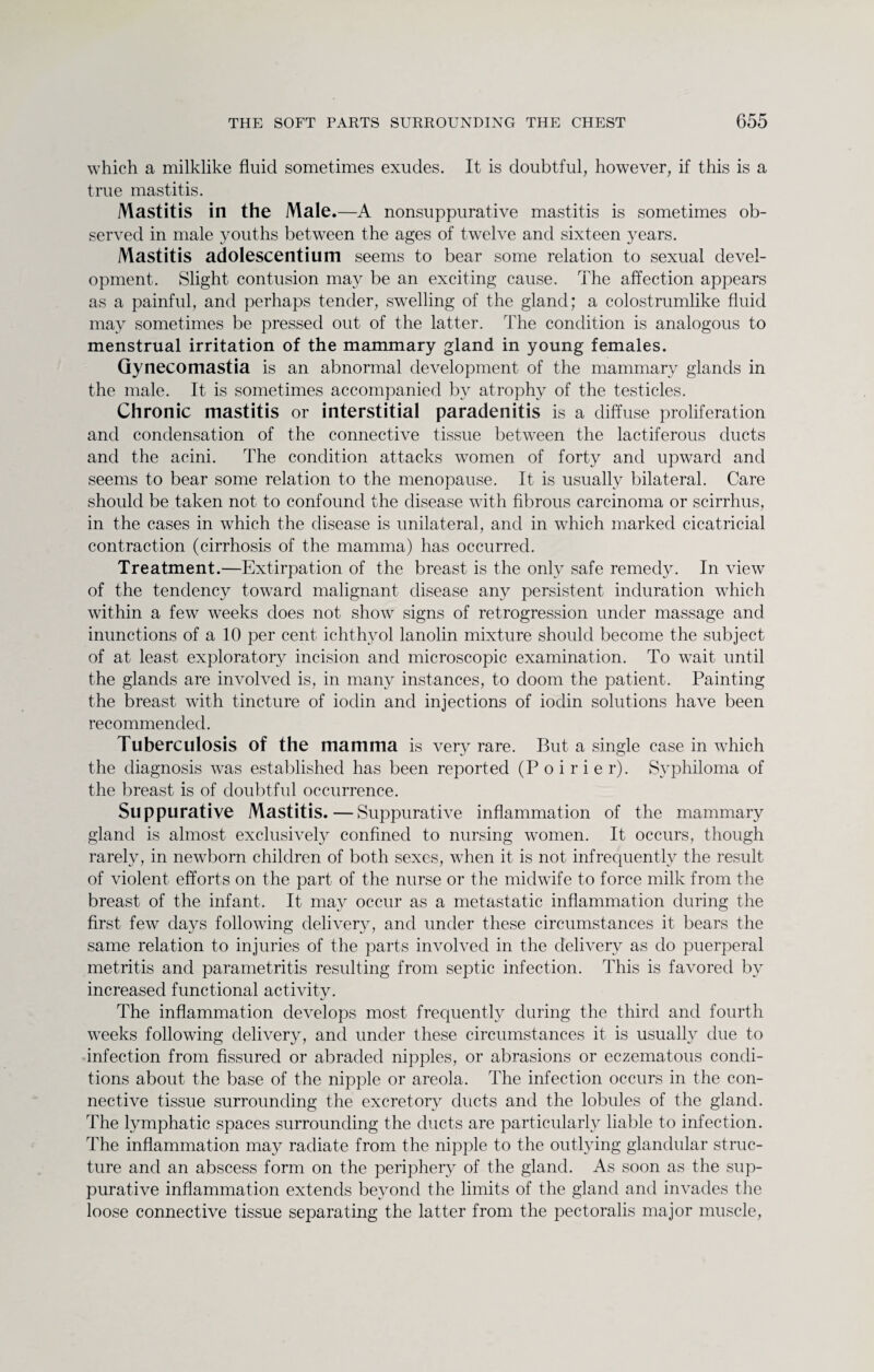 which a milklike fluid sometimes exudes. It is doubtful, however, if this is a true mastitis. Mastitis in the Male .—A nonsuppurative mastitis is sometimes ob¬ served in male youths between the ages of twelve and sixteen years. Mastitis adolescentium seems to bear some relation to sexual devel¬ opment. Slight contusion may be an exciting cause. The affection appears as a painful, and perhaps tender, swelling of the gland; a colostrumlike fluid may sometimes be pressed out of the latter. The condition is analogous to menstrual irritation of the mammary gland in young females. Gynecomastia is an abnormal development of the mammary glands in the male. It is sometimes accompanied by atrophy of the testicles. Chronic mastitis or interstitial paradenitis is a diffuse proliferation and condensation of the connective tissue between the lactiferous ducts and the acini. The condition attacks women of forty and upward and seems to bear some relation to the menopause. It is usually bilateral. Care should be taken not to confound the disease with fibrous carcinoma or scirrhus, in the cases in which the disease is unilateral, and in which marked cicatricial contraction (cirrhosis of the mamma) has occurred. Treatment.—Extirpation of the breast is the only safe remedy. In view of the tendency toward malignant disease any persistent induration which within a few weeks does not show signs of retrogression under massage and inunctions of a 10 per cent ichthyol lanolin mixture should become the subject of at least exploratory incision and microscopic examination. To wait until the glands are involved is, in many instances, to doom the patient. Painting the breast with tincture of iodin and injections of iodin solutions have been recommended. Tuberculosis of the mamma is very rare. But a single case in which the diagnosis was established has been reported (Poirier). Syphiloma of the breast is of doubtful occurrence. Suppurative Mastitis.—Suppurative inflammation of the mammary gland is almost exclusively confined to nursing women. It occurs, though rarely, in newborn children of both sexes, when it is not infrequently the result of violent efforts on the part of the nurse or the midwife to force milk from the breast of the infant. It may occur as a metastatic inflammation during the first few days following delivery, and under these circumstances it bears the same relation to injuries of the parts involved in the delivery as do puerperal metritis and parametritis resulting from septic infection. This is favored by increased functional activity. The inflammation develops most frequently during the third and fourth weeks following delivery, and under these circumstances it is usually due to infection from fissured or abraded nipples, or abrasions or eczematous condi¬ tions about the base of the nipple or areola. The infection occurs in the con¬ nective tissue surrounding the excretory ducts and the lobules of the gland. The lymphatic spaces surrounding the ducts are particularly liable to infection. The inflammation may radiate from the nipple to the outlying glandular struc¬ ture and an abscess form on the periphery of the gland. As soon as the sup¬ purative inflammation extends beyond the limits of the gland and invades the loose connective tissue separating the latter from the pectoralis major muscle,