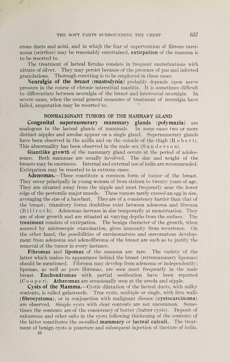 erous ducts and acini, and in which the fear of supervention of fibrous carci¬ noma (scirrhus) may be reasonably entertained, extirpation of the mamma is to be resorted to. The treatment of lacteal fistulas consists in frequent cauterizations with nitrate of silver. They may persist because of the presence of pus and infected granulations. Thorough curetting is to be employed in these cases. Neuralgia of the breast (mastodynia) probably depends upon nerve pressure in the course of chronic interstitial mastitis. It is sometimes difficult to differentiate between neuralgia of the breast and intercostal neuralgia. In severe cases, when the usual general measures of treatment of neuralgia have failed, amputation may be resorted to. NONMALIGNANT TUMORS OF THE MAMMARY GLAND Congenital supernumerary mammary glands (polymazia) are analogous to the lacteal glands of mammals. In some cases two or more distinct nipples and areolae appear on a single gland. Supernumerary glands have been observed in the axilla and on the outside of the thigh (Robe r t). This abnormality has been observed in the male sex (Sanderson). Giantlike growth of the mammary gland occurs at the period of adoles¬ cence. Both mammae are usually involved. The size and weight of the breasts may be enormous. Internal and external use of iodin are recommended. Extirpation may be resorted to in extreme cases. Adenomas.—These constitute a common form of tumor of the breast. They occur principally in young women of from sixteen to twenty years of age. They are situated away from the nipple and most frequently near the lower edge of the pectoralis major muscle. These tumors rarely exceed an egg in size, averaging the size of a hazelnut. They are of a consistency harder than that of the breast; transitory forms doubtless exist between adenoma and fibroma (Billroth). Adenomas increase in size temporarily at menstruation. They are of slow growth and are situated at varying depths from the surface. The treatment consists of extirpation. The benign character of the growth, when assured by microscopic examination, gives immunity from recurrence. On the other hand, the possibilities of carcinomatous and sarcomatous develop¬ ment from adenoma and adenofibroma of the breast are such as to justify the removal of the tumor in every instance. Fibromas and lipomas of the mamma are rare. The variety of the latter which makes its appearance behind the breast (retromammary lipomas) should be mentioned. Fibroma may develop from adenoma or independently; lipomas, as well as pure fibromas, are seen most frequently in the male breast. Enchondromas with partial ossification have been reported (Cooper). Atheromas are occasionally seen at the areola and nipple. Cysts of the Mamma.—Cystic dilatation of the lacteal ducts, with milky contents, is called galactocele. True cysts, multiple or single, with firm walls (fibrocystoma), or in conjunction with malignant disease (cystocarcinoma) are observed. Simple cysts with clear contents are not uncommon. Some¬ times the contents are of the consistency of butter (butter cysts). Deposit of calcareous and other salts in the cysts following thickening of the contents of the latter constitutes the so-called mammary or lacteal calculi. The treat¬ ment of benign cysts is puncture and subsequent injection of tincture of iodin. 43