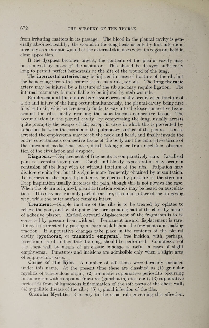 from irritating matters in its passage. The blood in the pleural cavity is gen¬ erally absorbed readily; the wound in the lung heals usually by first intention, precisely as an aseptic wound of the external skin does when its edges are held in close apposition. If the dyspnea becomes urgent, the contents of the pleural cavity may be removed by means of the aspirator. This should be delayed sufficiently long to permit perfect hemostasis at the site of the wound of the lung. The intercostal arteries may be injured in cases of fracture of the rib, but the hemorrhage from this source is not, as a rule, serious. The long thoracic artery may be injured by a fracture of the rib and may require ligation. The internal mammary is more liable to be injured by stab wounds. Emphysema of the connective tissue occasionally occurs when fracture of a rib and injury of the lung occur simultaneously, the pleural cavity being first filled with air, which subsequently finds its way into the loose connective tissue around the ribs, finally reaching the subcutaneous connective tissue. The accumulation in the pleural cavity, by compressing the lung, usually arrests quite promptly the escape of air, except in cases in which this is prevented by adhesions between the costal and the pulmonary surface of the pleura. Unless arrested the emphysema may reach the neck and head, and finally invade the entire subcutaneous connective tissue of the body and the connective tissue of the lungs and mediastinal space, death taking place from mechanic obstruc¬ tion of the circulation and dyspnea. Diagnosis.—Displacement of fragments is comparatively rare. Localized pain is a constant symptom. Cough and bloody expectoration may occur in contusion of the lung with or without fracture of the ribs. Palpation may disclose crepitation, but this sign is more frequently obtained by auscultation. Tenderness at the injured point may be elicited by pressure on the sternum. Deep inspiration usually increases the pain, though this is not always the case. When the pleura is injured, pleuritic friction sounds may be heard on ausculta¬ tion. This may occur in only partial fracture, the inner surface of the rib giving way, while the outer surface remains intact. Treatment.—Simple fracture of the ribs is to be treated by opiates to relieve the pain, and by strapping the corresponding half of the chest by means of adhesive plaster. Marked outward displacement of the fragments is to be corrected by pressure from without. Permanent inward displacement is rare; it may be corrected by passing a sharp hook behind the fragments and making traction. If suppurative changes take place in the contents of the pleural cavity (pyothorax, or traumatic empyema), free incision, with, perhaps, resection of a rib to facilitate draining, should be performed. Compression of the chest wall by means of an elastic bandage is useful in cases of slight emphysema. Punctures and incisions are admissible only when a slight area of emphysema exists. Caries of the Ribs .—A number of affections were formerly included under this name. At the present time these are classified as (1) granular myelitis of tuberculous origin; (2) traumatic suppurative periostitis occurring in connection with compound fractures (gunshot injuries, etc.); (3) suppurative periostitis from phlegmonous inflammation of the soft parts of the chest wall; (4) syphilitic disease of the ribs; (5) typhoid infection of the ribs. Granular Myelitis.—Contrary to the usual rule governing this affection,