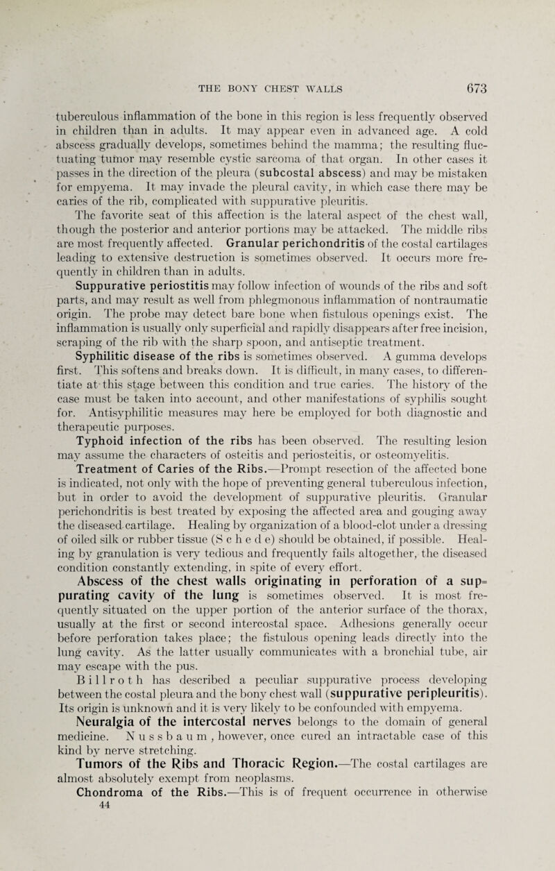 tuberculous inflammation of the bone in this region is less frequently observed in children than in adults. It may appear even in advanced age. A cold abscess gradually develops, sometimes behind the mamma; the resulting fluc¬ tuating tumor may resemble cystic sarcoma of that organ. In other cases it passes in the direction of the pleura (subcostal abscess) and may be mistaken for empyema. It may invade the pleural cavity, in which case there may be caries of the rib, complicated with suppurative pleuritis. The favorite seat of this affection is the lateral aspect of the chest wall, though the posterior and anterior portions may be attacked. The middle ribs are most frequently affected. Granular perichondritis of the costal cartilages leading to extensive destruction is sometimes observed. It occurs more fre¬ quently in children than in adults. Suppurative periostitis may follow infection of wounds of the ribs and soft parts, and may result as well from phlegmonous inflammation of nontraumatic origin. The probe may detect bare bone when fistulous openings exist. The inflammation is usually only superficial and rapidly disappears after free incision, scraping of the rib with the sharp spoon, and antiseptic treatment. Syphilitic disease of the ribs is sometimes observed. A gumma develops first. This softens and breaks down. It is difficult, in many cases, to differen¬ tiate at this stage between this condition and true caries. The history of the case must be taken into account, and other manifestations of syphilis sought for. Antisyphilitic measures may here be employed for both diagnostic and therapeutic purposes. Typhoid infection of the ribs has been observed. The resulting lesion may assume the characters of osteitis and periosteitis, or osteomyelitis. Treatment of Caries of the Ribs.—Prompt resection of the affected bone is indicated, not only with the hope of preventing general tuberculous infection, but in order to avoid the development of suppurative pleuritis. Granular perichondritis is best treated by exposing the affected area and gouging away the diseased cartilage. Healing by organization of a blood-clot under a dressing of oiled silk or rubber tissue (S c h e d e) should be obtained, if possible. Heal¬ ing by granulation is very tedious and frequently fails altogether, the diseased condition constantly extending, in spite of every effort. Abscess of the chest walls originating in perforation of a sup= purating cavity of the lung is sometimes observed. It is most fre¬ quently situated on the upper portion of the anterior surface of the thorax, usually at the first or second intercostal space. Adhesions generally occur before perforation takes place; the fistulous opening leads directly into the lung cavity. As the latter usually communicates with a bronchial tube, air may escape with the pus. Billroth has described a peculiar suppurative process developing between the costal pleura and the bony chest wall (suppurative peripleuritis). Its origin is unknown and it is very likely to be confounded with empyema. Neuralgia of the intercostal nerves belongs to the domain of general medicine. Nussbaum, however, once cured an intractable case of this kind by nerve stretching. Tumors of the Ribs and Thoracic Region.—The costal cartilages are almost absolutely exempt from neoplasms. Chondroma of the Ribs.—This is of frequent occurrence in otherwise 44