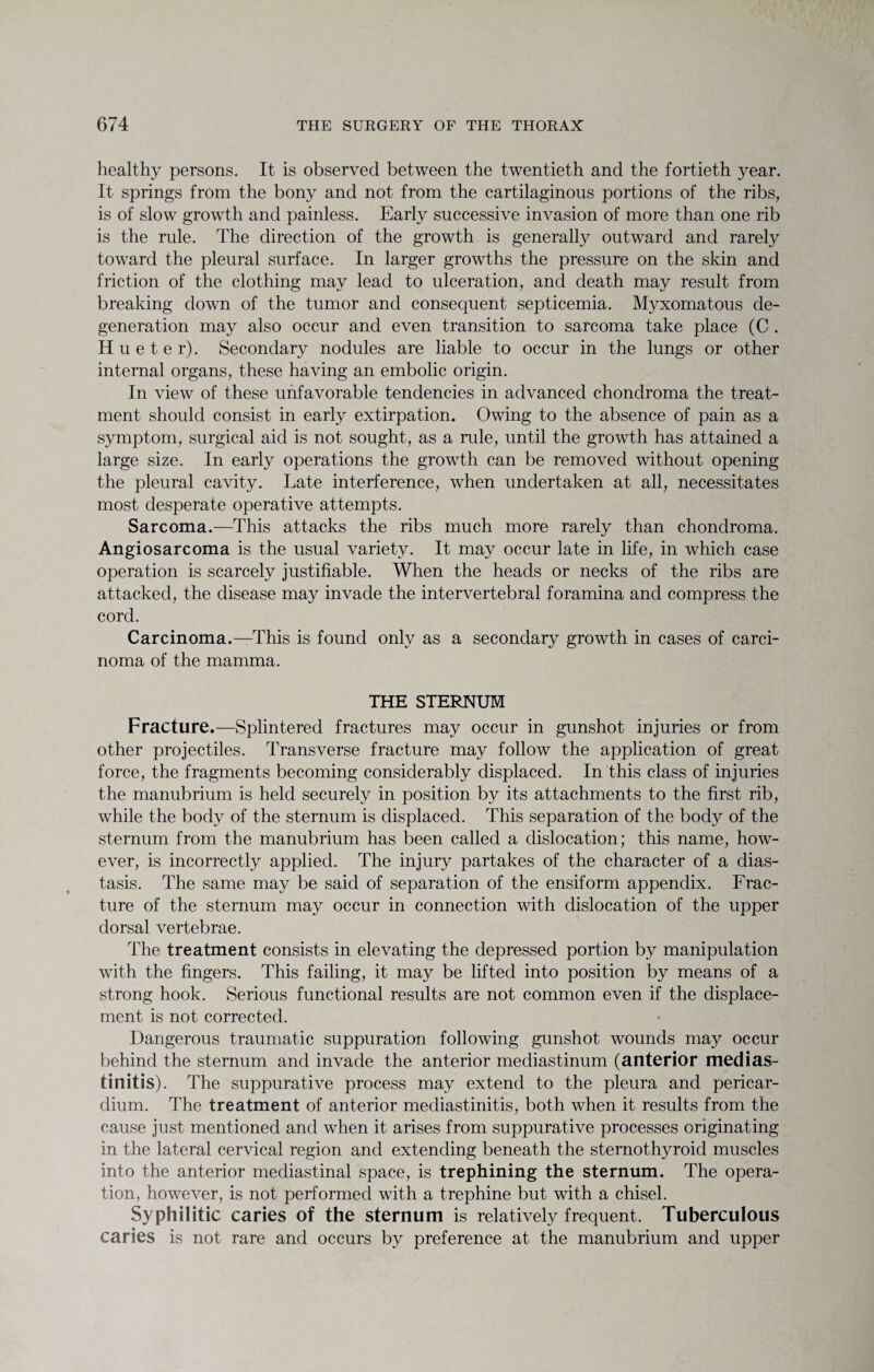 healthy persons. It is observed between the twentieth and the fortieth year. It springs from the bony and not from the cartilaginous portions of the ribs, is of slow growth and painless. Early successive invasion of more than one rib is the rule. The direction of the growth is generally outward and rarely toward the pleural surface. In larger growths the pressure on the skin and friction of the clothing may lead to ulceration, and death may result from breaking down of the tumor and consequent septicemia. Myxomatous de¬ generation may also occur and even transition to sarcoma take place (C . Hueter). Secondary nodules are liable to occur in the lungs or other internal organs, these having an embolic origin. In view of these unfavorable tendencies in advanced chondroma the treat¬ ment should consist in early extirpation. Owing to the absence of pain as a symptom, surgical aid is not sought, as a rule, until the growth has attained a large size. In early operations the growth can be removed without opening the pleural cavity. Late interference, when undertaken at all, necessitates most desperate operative attempts. Sarcoma.—This attacks the ribs much more rarely than chondroma. Angiosarcoma is the usual variety. It may occur late in life, in which case operation is scarcely justifiable. When the heads or necks of the ribs are attacked, the disease may invade the intervertebral foramina and compress the cord. Carcinoma.—This is found only as a secondary growth in cases of carci¬ noma of the mamma. THE STERNUM Fracture.—Splintered fractures may occur in gunshot injuries or from other projectiles. Transverse fracture may follow the application of great force, the fragments becoming considerably displaced. In this class of injuries the manubrium is held securely in position by its attachments to the first rib, while the body of the sternum is displaced. This separation of the body of the sternum from the manubrium has been called a dislocation; this name, how¬ ever, is incorrectly applied. The injury partakes of the character of a dias¬ tasis. The same may be said of separation of the ensiform appendix. Frac¬ ture of the sternum may occur in connection with dislocation of the upper dorsal vertebrae. The treatment consists in elevating the depressed portion by manipulation with the fingers. This failing, it may be lifted into position by means of a strong hook. Serious functional results are not common even if the displace¬ ment is not corrected. Dangerous traumatic suppuration following gunshot wounds may occur behind the sternum and invade the anterior mediastinum (anterior medias- tinitis). The suppurative process may extend to the pleura and pericar¬ dium. The treatment of anterior mediastinitis, both when it results from the cause just mentioned and when it arises from suppurative processes originating in the lateral cervical region and extending beneath the sternothyroid muscles into the anterior mediastinal space, is trephining the sternum. The opera¬ tion, however, is not performed with a trephine but with a chisel. Syphilitic caries of the sternum is relatively frequent. Tuberculous caries is not rare and occurs by preference at the manubrium and upper