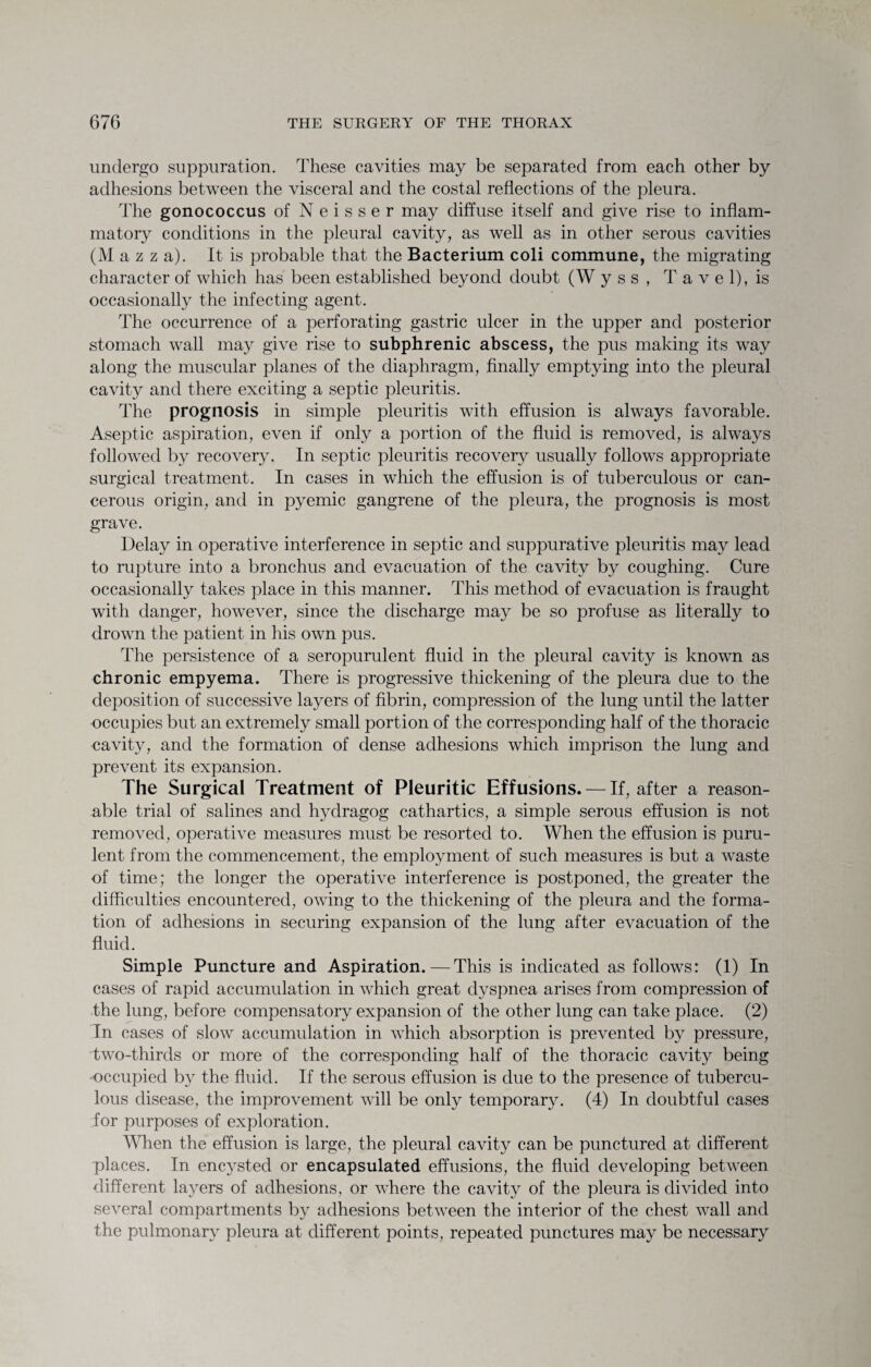 undergo suppuration. These cavities may be separated from each other by adhesions between the visceral and the costal reflections of the pleura. The gonococcus of N e i s s e r may diffuse itself and give rise to inflam¬ matory conditions in the pleural cavity, as well as in other serous cavities (M a z z a). It is probable that the Bacterium coli commune, the migrating character of which has been established beyond doubt (W y s s , T a v e 1), is occasionally the infecting agent. The occurrence of a perforating gastric ulcer in the upper and posterior stomach wall may give rise to subphrenic abscess, the pus making its way along the muscular planes of the diaphragm, finally emptying into the pleural cavity and there exciting a septic pleuritis. The prognosis in simple pleuritis with effusion is always favorable. Aseptic aspiration, even if only a portion of the fluid is removed, is always followed by recovery. In septic pleuritis recovery usually follows appropriate surgical treatment. In cases in which the effusion is of tuberculous or can¬ cerous origin, and in pyemic gangrene of the pleura, the prognosis is most grave. Delay in operative interference in septic and suppurative pleuritis may lead to rupture into a bronchus and evacuation of the cavity by coughing. Cure occasionally takes place in this manner. This method of evacuation is fraught with danger, however, since the discharge may be so profuse as literally to drown the patient in his own pus. The persistence of a seropurulent fluid in the pleural cavity is known as chronic empyema. There is progressive thickening of the pleura due to the deposition of successive layers of fibrin, compression of the lung until the latter occupies but an extremely small portion of the corresponding half of the thoracic cavity, and the formation of dense adhesions which imprison the lung and prevent its expansion. The Surgical Treatment of Pleuritic Effusions. — If, after a reason¬ able trial of salines and hydragog cathartics, a simple serous effusion is not removed, operative measures must be resorted to. When the effusion is puru¬ lent from the commencement, the employment of such measures is but a waste of time; the longer the operative interference is postponed, the greater the difficulties encountered, owing to the thickening of the pleura and the forma¬ tion of adhesions in securing expansion of the lung after evacuation of the fluid. Simple Puncture and Aspiration.—This is indicated as follows: (1) In cases of rapid accumulation in which great dyspnea arises from compression of the lung, before compensatory expansion of the other lung can take place. (2) In cases of slow accumulation in which absorption is prevented by pressure, two-thirds or more of the corresponding half of the thoracic cavity being ■occupied by the fluid. If the serous effusion is due to the presence of tubercu¬ lous disease, the improvement will be only temporary. (4) In doubtful cases for purposes of exploration. When the effusion is large, the pleural cavity can be punctured at different places. In encysted or encapsulated effusions, the fluid developing between different layers of adhesions, or where the cavity of the pleura is divided into several compartments by adhesions between the interior of the chest wall and the pulmonary pleura at different points, repeated punctures may be necessary