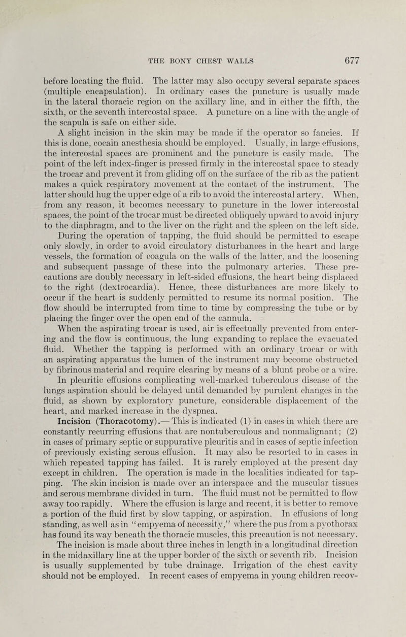 before locating the fluid. The latter may also occupy several separate spaces (multiple encapsulation). In ordinary cases the puncture is usually made in the lateral thoracic region on the axillary line, and in either the fifth, the sixth, or the seventh intercostal space. A puncture on a line with the angle of the scapula is safe on either side. A slight incision in the skin may be made if the operator so fancies. If this is done, cocain anesthesia should be employed. Usually, in large effusions, the intercostal spaces are prominent and the puncture is easily made. The point of the left index-finger is pressed firmly in the intercostal space to steady the trocar and prevent it from gliding off on the surface of the rib as the patient makes a quick respiratory movement at the contact of the instrument. The latter should hug the upper edge of a rib to avoid the intercostal artery. When, from any reason, it becomes necessary to puncture in the lower intercostal spaces, the point of the trocar must be directed obliquely upward to avoid injury to the diaphragm, and to the liver on the right and the spleen on the left side. During the operation of tapping, the fluid should be permitted to escape only slowly, in order to avoid circulatory disturbances in the heart and large vessels, the formation of coagula on the walls of the latter, and the loosening and subsequent passage of these into the pulmonary arteries. These pre¬ cautions are doubly necessary in left-sided effusions, the heart being displaced to the right (dextrocardia). Hence, these disturbances are more likely to occur if the heart is suddenly permitted to resume its normal position. The flow should be interrupted from time to time by compressing the tube or by placing the finger over the open end of the cannula. When the aspirating trocar is used, air is effectually prevented from enter¬ ing and the flow is continuous, the lung expanding to replace the evacuated fluid. Whether the tapping is performed with an ordinary trocar or with an aspirating apparatus the lumen of the instrument may become obstructed by fibrinous material and require clearing by means of a blunt probe or a wire. In pleuritic effusions complicating well-marked tuberculous disease of the lungs aspiration should be delayed until demanded by purulent changes in the fluid, as shown by exploratory puncture, considerable displacement of the heart, and marked increase in the dyspnea. Incision (Thoracotomy).— This is indicated (1) in cases in which there are constantly recurring effusions that are nontuberculous and nonmalignant; (2) in cases of primary septic or suppurative pleuritis and in cases of septic infection of previously existing serous effusion. It may also be resorted to in cases in which repeated tapping has failed. It is rarely employed at the present day except in children. The operation is made in the localities indicated for tap¬ ping. The skin incision is made over an interspace and the muscular tissues and serous membrane divided in turn. The fluid must not be permitted to flow away too rapidly. Where the effusion is large and recent, it is better to remove a portion of the fluid first by slow tapping, or aspiration. In effusions of long standing, as well as in “ empyema of necessity,” where the pus from a pyothorax has found its way beneath the thoracic muscles, this precaution is not necessary. The incision is made about three inches in length in a longitudinal direction in the midaxillary line at the upper border of the sixth or seventh rib. Incision is usually supplemented by tube drainage. Irrigation of the chest cavity should not be employed. In recent cases of empyema in young children recov-