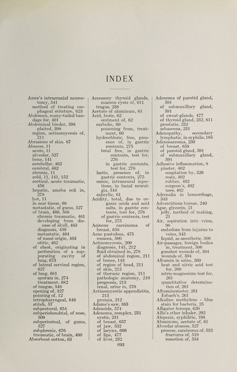 INDEX Abbe’s intracranial neurec¬ tomy, 541 method of treating eso¬ phageal stricture, 623 Abdomen, many-tailed ban¬ dage for, 401 Abdominal binder, 398 plaited, 398 region, actinomycosis of, 211 Abrasions of skin. 67 Abscess, 11 acute, 11 alveolar, 527 bone, 141 cerebellar, 462 cerebral, 462 chronic, 11 cold, 11, 141, 152 cortical, acute traumatic, 456 hepatic, ameba coli in, 278 hot, 11 in scar tissue, 68 metastatic, of gums, 527 of brain, 460, 586 chronic traumatic, 461 developing from dis¬ ease of skull, 463 diagnosis, 459 metastatic, 464 of nasal origin, 463 otitic, 462 of chest, originating in perforation of a sup¬ purating cavity of lung, 673 of lateral cervical region, 627 of lung, 681 sputum in, 274 treatment, 682 of tongue, 548 opening of, 327 pointing of, 12 retropharyngeal, 646 stitch, 57 subpectoral, 654 subperichondrial, of nose, 509 subperiosteal, of gums, 527 subphrenic, 676 traumatic, of brain, 460 Absorbent cotton, 63 Accessory thyroid glands, mucous cysts of, 611 tragus, 238 Acetate of aluminum, 61 Acid, boric, 62 ointment of, 62 carbolic, 60 poisoning from, treat¬ ment, 60 hydrochloric, free, pres¬ ence of, in gastric contents, 275 total free, in gastric contents, test for, 276 in gastric contents, test for, 276 lactic, presence of, in gastric contents, 275 osmic, intraneural injec¬ tions, in facial neural¬ gia, 544 salicylic, 61 Acidity, total, due to or¬ ganic acids and acid salts, in gastric con¬ tents, test for, 276 of gastric contents, test for, 275 Acinous carcinoma of breast, 658 Acne pustulosa, 475 rosacea, 500 Actinomycosis, 209 diagnosis, 143, 212 fluid obtained in, 278 of abdominal region, 211 of bones, 143 of region of head, 211 of skin, 212 of thoracic region, 211 pathologic anatomy, 210 prognosis, 213 renal, urine in, 270 Actinomycotic appendicitis, 213 pyemia, 212 Adams’s saw, 363 Adenoids, 574 Adenoma, complex, 231 cystic, 231 of breast, 657 of jaw, 532 of larynx, 606 of lips, 477 of liver, 232 693 Adenoma of parotid gland, 591 of submaxillary gland, 591 of sweat-glands, 477 of thyroid gland, 232, 611 prostatic, 232 sebaceous, 231 Adenopathy, secondary lymphatic, in syphilis, 195 Adenosarcoma, 230 of breast, 658 of parotid gland, 591 of submaxillary gland, 591 Adhesive inflammation, 8 plaster, 402 coaptation by, 326 resin, 402 rubber, 402 surgeon’s, 402 uses, 402 Adrenalin in hemorrhage, 343 Adventitious bursae, 240 Agar, glycerin, 21 jelly, method of making, 21 Air, aspiration into veins, 98 embolism from injuries to veins, 343 liquid, as anesthetic, 306 Air-passages, foreign bodies in, treatment, 596 gunshot wounds of, 594 wounds of, 594 Albumin in urine, 260 heat and nitric acid test for, 260 nitric-magnesium test for, 261 quantitative determina¬ tion of, 261 Albuminometer, 261 Esbach’s, 261 Alkaline methylene - blue stain for bacteria, 25 Alligator forceps, 620 Allis’s ether inhaler, 292 Alopecia, syphilitic, 198 Aluminum, acetate of, 61 Alveolar abscess, 527 process, carcinoma of, 533 fractures of, 519 resection of, 534