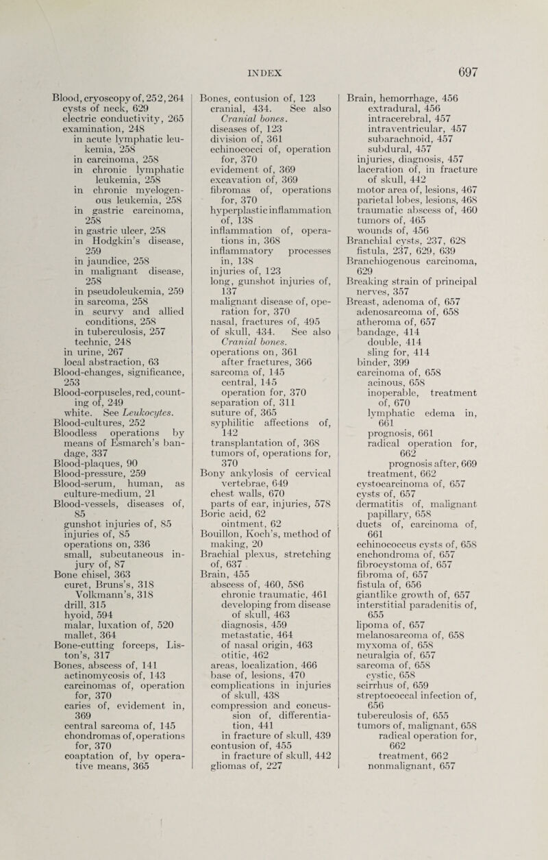 Blood, cryoscopy of, 252,264 cysts of neck, 629 electric conductivity, 265 examination, 248 in acute lymphatic leu¬ kemia, 258 in carcinoma, 258 in chronic lymphatic leukemia, 258 in chronic myelogen¬ ous leukemia, 258 in gastric carcinoma, 258 in gastric ulcer, 258 in Hodgkin’s disease, 259 in jaundice, 258 in malignant disease, 258 in pseudoleukemia, 259 in sarcoma, 258 in scurvy and allied conditions, 258 in tuberculosis, 257 technic, 248 in urine, 267 local abstraction, 63 Blood-changes, significance, 253 Blood-corpuscles, red, count¬ ing of, 249 white. See Leukocytes. Blood-cultures, 252 Bloodless operations by means of Esmarch’s ban¬ dage, 337 Blood-plaques, 90 Blood-pressure, 259 Blood-serum, human, as culture-medium, 21 Blood-vessels, diseases of, 85 gunshot injuries of, 85 injuries of, 85 operations on, 336 small, subcutaneous in¬ jury of, 87 Bone chisel, 363 curet, Bruns’s, 318 Volkmann’s, 318 drill, 315 hyoid, 594 malar, luxation of, 520 mallet, 364 Bone-cutting forceps, Lis¬ ton’s, 317 Bones, abscess of, 141 actinomycosis of, 143 carcinomas of, operation for, 370 caries of, evidement in, 369 central sarcoma of, 145 chondromas of, operations for, 370 coaptation of, by opera¬ tive means, 365 Bones, contusion of, 123 cranial, 434. See also Cranial bones. diseases of, 123 division of, 361 echinococci of, operation for, 370 evidement of, 369 excavation of, 369 fibromas of, operations for, 370 hyperplastic inflammation 'of, 138 _ inflammation of, opera¬ tions in, 368 inflammatory processes in, 138 injuries of, 123 long, gunshot injuries of, 137 malignant disease of, ope- I ration for, 370 nasal, fractures of, 495 of skull, 434. See also Cranial bones. operations on, 361 after fractures, 366 sarcoma, of, 145 central, 145 operation for, 370 separation of, 311 suture of, 365 syphilitic affections of, ' 142 transplantation of, 368 tumors of, operations for, 370 Bony ankylosis of cervical vertebrae, 649 chest walls, 670 parts of ear, injuries, 578 Boric acid, 62 ointment, 62 Bouillon, Koch’s, method of making, 20 Brachial plexus, stretching of, 637 Brain, 455 abscess of, 460, 586 chronic traumatic, 461 developing from disease of skull, 463 diagnosis, 459 metastatic, 464 of nasal origin, 463 otitic, 462 areas, localization, 466 base of, lesions, 470 complications in injuries of skull, 438 compression and concus¬ sion of, differentia¬ tion, 441 in fracture of skull, 439 contusion of, 455 in fracture of skull, 442 gliomas of, 227 Brain, hemorrhage, 456 extradural, 456 intracerebral, 457 intraventricular, 457 subarachnoid, 457 subdural, 457 injuries, diagnosis, 457 laceration of, in fracture of skull, 442 motor area of, lesions, 467 parietal lobes, lesions, 468 traumatic abscess of, 460 tumors of, 465 wounds of, 456 Branchial cysts, 237, 628 fistula, 237, 629, 639 Branchiogenous carcinoma, 629 Breaking strain of principal nerves, 357 Breast, adenoma of, 657 adenosarcoma of, 658 atheroma of, 657 bandage, 414 double, 414 sling for, 414 binder, 399 carcinoma of, 658 acinous, 658 inoperable, treatment of, 670 lvmphatic edema in, ' 661 prognosis, 661 radical operation for, 662 prognosis after, 669 treatment, 662 cvstocarcinoma of, 657 cysts of, 657 dermatitis of, malignant papillary, 658 ducts of, carcinoma of, 661 echinococcus cysts of, 658 enchondroma of, 657 fibrocvstoma of, 657 fibroma of, 657 fistula of, 656 giantlike growth of, 657 interstitial paradenitis of, 655 lipoma of, 657 melanosarcoma of, 658 myxoma of, 658 neuralgia of, 657 sarcoma of, 658 cystic, 658 scirrhus of, 659 streptococcal infection of, 656 tuberculosis of, 655 tumors of, malignant, 658 radical operation for, 662 treatment, 662 nonmalignant, 657