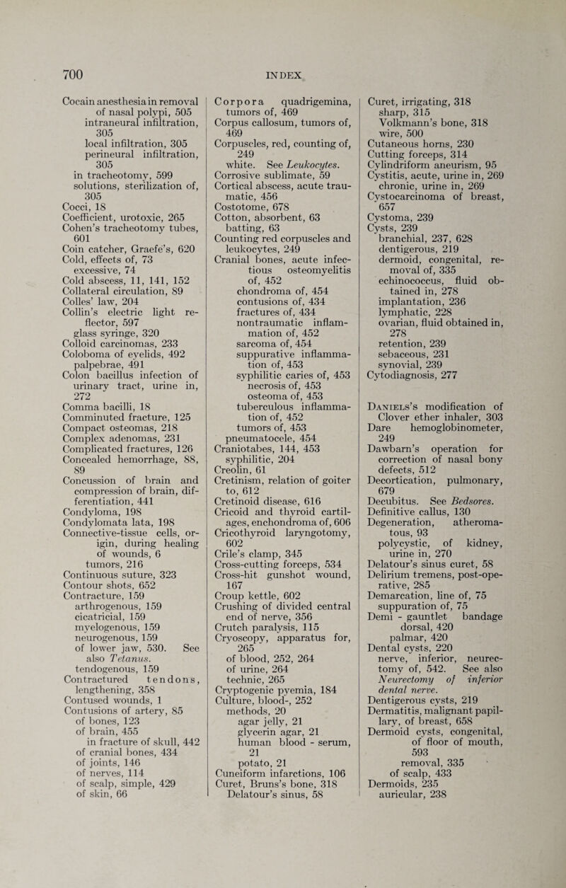 Cocain anesthesia in removal of nasal polypi, 505 intraneural infiltration, 305 local infiltration, 305 perineural infiltration, 305 in tracheotomy, 599 solutions, sterilization of, 305 Cocci, 18 Coefficient, urotoxic, 265 Cohen’s tracheotomy tubes, 601 Coin catcher, Graefe’s, 620 Cold, effects of, 73 excessive, 74 Cold abscess, 11, 141, 152 Collateral circulation, 89 Colles’ law, 204 Collin’s electric light re¬ flector, 597 glass syringe, 320 Colloid carcinomas, 233 Coloboma of eyelids, 492 palpebrae, 491 Colon bacillus infection of urinary tract, urine in, 272 Comma bacilli, 18 Comminuted fracture, 125 Compact osteomas, 218 Complex adenomas, 231 Complicated fractures, 126 Concealed hemorrhage, 88, 89 Concussion of brain and compression of brain, dif¬ ferentiation, 441 Condyloma, 198 Condylomata lata, 198 Connective-tissue cells, or¬ igin, during healing of wounds, 6 tumors, 216 Continuous suture, 323 Contour shots, 652 Contracture, 159 arthrogenous, 159 cicatricial, 159 myelogenous, 159 neurogenous, 159 of lower jaw, 530. See also Tetanus. tendogenous, 159 Contractured tendons, lengthening, 358 Contused wounds, 1 Contusions of artery, 85 of bones, 123 of brain, 455 in fracture of skull, 442 of cranial bones, 434 of joints, 146 of nerves, 114 of scalp, simple, 429 of skin, 66 Corpora quadrigemina, tumors of, 469 Corpus callosum, tumors of, 469 Corpuscles, red, counting of, 249 white. See Leukocytes. Corrosive sublimate, 59 Cortical abscess, acute trau¬ matic, 456 Costotome, 678 Cotton, absorbent, 63 batting, 63 Counting red corpuscles and leukocytes, 249 Cranial bones, acute infec¬ tious osteomyelitis of, 452 chondroma of, 454 contusions of, 434 fractures of, 434 nontraumatic inflam¬ mation of, 452 sarcoma of, 454 suppurative inflamma¬ tion of, 453 syphilitic caries of, 453 necrosis of, 453 osteoma of, 453 tuberculous inflamma¬ tion of, 452 tumors of, 453 pneumatocele, 454 Craniotabes, 144, 453 syphilitic, 204 Creolin, 61 Cretinism, relation of goiter to, 612 Cretinoid disease, 616 Cricoid and thyroid cartil¬ ages, enchondroma of, 606 Cricothyroid laryngotomy, 602 Crile’s clamp, 345 Cross-cutting forceps, 534 Cross-hit gunshot wound, 167 Croup kettle, 602 Crushing of divided central end of nerve, 356 Crutch paralysis, 115 Cryoscopy, apparatus for, 265 of blood, 252, 264 of urine, 264 technic, 265 Cryptogenic pyemia, 184 Culture, blood-, 252 methods, 20 agar jelly, 21 glycerin agar, 21 human blood - serum, 21 potato, 21 Cuneiform infarctions, 106 Curet, Bruns’s bone, 318 Delatour’s sinus, 58 Curet, irrigating, 318 sharp, 315 Volkmann’s bone, 318 wire, 500 Cutaneous horns, 230 Cutting forceps, 314 Cylindriform aneurism, 95 Cystitis, acute, urine in, 269 chronic, urine in, 269 Cystocarcinoma of breast, 657 Cystoma, 239 Cysts, 239 branchial, 237, 628 dentigerous, 219 dermoid, congenital, re¬ moval of, 335 echinococcus, fluid ob¬ tained in, 278 implantation, 236 lymphatic, 228 ovarian, fluid obtained in, 278 _ retention, 239 sebaceous, 231 synovial, 239 Cytodiagnosis, 277 Daniels’s modification of Clover ether inhaler, 303 Dare hemoglobin ometer, 249 Dawbarn’s operation for correction of nasal bony defects, 512 Decortication, pulmonary, 679 Decubitus. See Bedsores. Definitive callus, 130 Degeneration, atheroma¬ tous, 93 polycystic, of kidney, urine in, 270 Delatour’s sinus curet, 58 Delirium tremens, post-ope¬ rative, 285 Demarcation, line of, 75 suppuration of, 75 Demi - gauntlet bandage dorsal, 420 palmar, 420 Dental cysts, 220 nerve, inferior, neurec¬ tomy of, 542. See also Neurectomy of inferior dental nerve. Dentigerous cysts, 219 Dermatitis, malignant papil¬ lary, of breast, 658 Dermoid cysts, congenital, of floor of mouth, 593 removal, 335 of scalp, 433 Dermoids, 235 auricular, 238