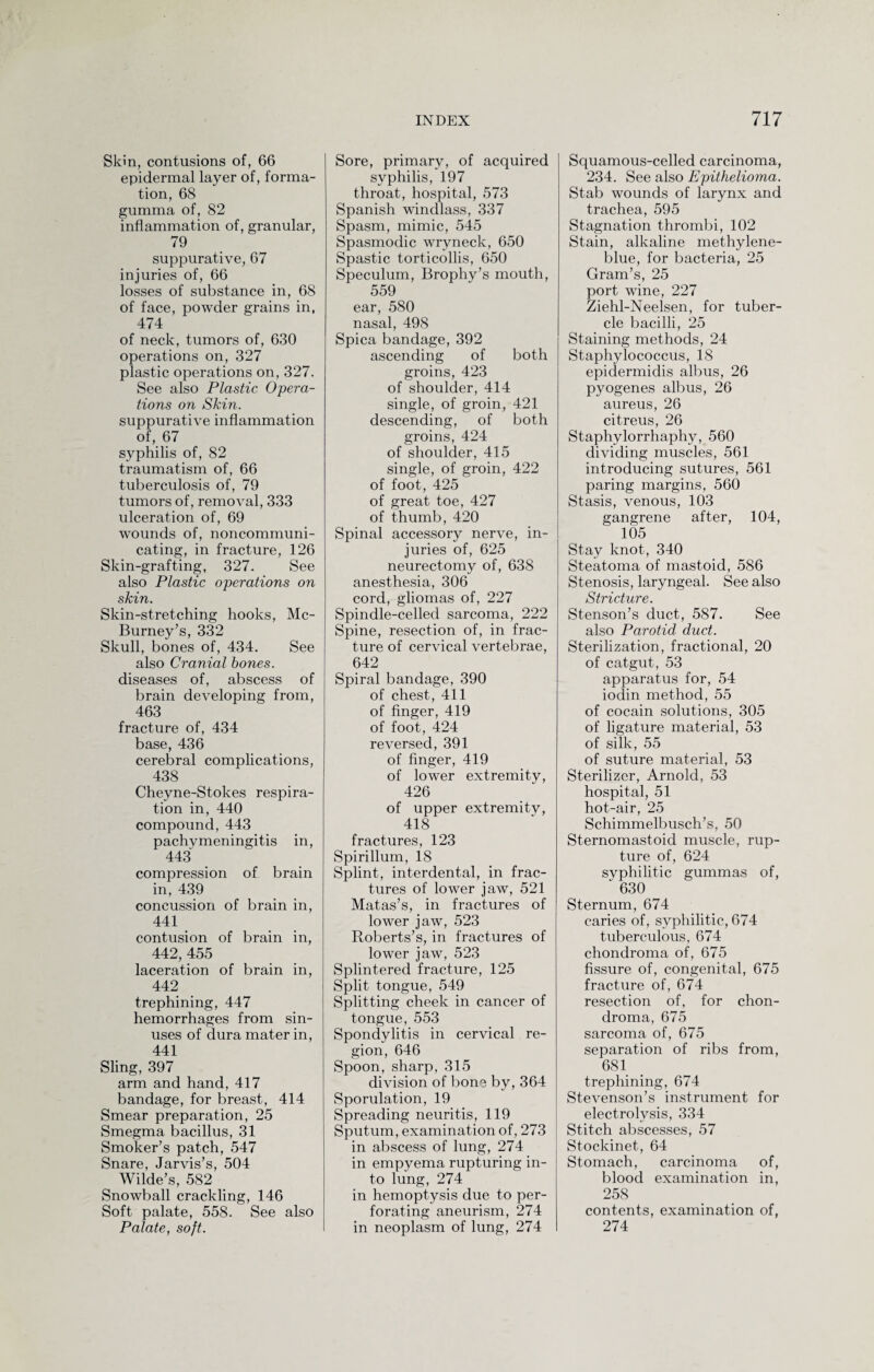 Skin, contusions of, 66 epidermal layer of, forma¬ tion, 68 gumma of, 82 inflammation of, granular, 79 suppurative, 67 injuries of, 66 losses of substance in, 68 of face, powder grains in, 474 of neck, tumors of, 630 operations on, 327 plastic operations on, 327. See also Plastic Opera¬ tions on Skin. suppurative inflammation of, 67 syphilis of, 82 traumatism of, 66 tuberculosis of, 79 tumors of, removal, 333 ulceration of, 69 wounds of, noncommuni¬ cating, in fracture, 126 Skin-grafting, 327. See also Plastic operations on skin. Skin-stretching hooks, Mc- Burney’s, 332 Skull, bones of, 434. See also Cranial bones. diseases of, abscess of brain developing from, 463 fracture of, 434 base, 436 cerebral complications, 438 Cheyne-Stokes respira¬ tion in, 440 compound, 443 pachymeningitis in, 443 compression of brain in, 439 concussion of brain in, 441 contusion of brain in, 442, 455 laceration of brain in, 442 trephining, 447 hemorrhages from sin¬ uses of dura mater in, 441 Sling, 397 arm and hand, 417 bandage, for breast, 414 Smear preparation, 25 Smegma bacillus, 31 Smoker’s patch, 547 Snare, Jarvis’s, 504 Wilde’s, 582 Snowball crackling, 146 Soft palate, 558. See also Palate, soft. Sore, primary, of acquired syphilis, 197 throat, hospital, 573 Spanish windlass, 337 Spasm, mimic, 545 Spasmodic wryneck, 650 Spastic torticollis, 650 Speculum, Brophy’s mouth, 559 ear, 580 nasal, 498 Spica bandage, 392 ascending of both groins, 423 of shoulder, 414 single, of groin, 421 descending, of both groins, 424 of shoulder, 415 single, of groin, 422 of foot, 425 of great toe, 427 of thumb, 420 Spinal accessory nerve, in¬ juries of, 625 neurectomy of, 638 anesthesia, 306 cord, gliomas of, 227 Spindle-celled sarcoma, 222 Spine, resection of, in frac¬ ture of cervical vertebrae, 642 Spiral bandage, 390 of chest, 411 of finger, 419 of foot, 424 reversed, 391 of finger, 419 of lower extremity, 426 of upper extremitv, 418 fractures, 123 Spirillum, 18 Splint, interdental, in frac¬ tures of lower jaw, 521 Matas’s, in fractures of lower jaw, 523 Roberts’s, in fractures of lower jaw, 523 Splintered fracture, 125 Split tongue, 549 Splitting cheek in cancer of tongue, 553 Spondylitis in cervical re¬ gion, 646 Spoon, sharp, 315 division of bone by, 364 Sporulation, 19 Spreading neuritis, 119 Sputum, examination of, 273 in abscess of lung, 274 in empyema rupturing in¬ to lung, 274 in hemoptysis due to per¬ forating aneurism, 274 in neoplasm of lung, 274 Squamous-celled carcinoma, 234. See also Epithelioma. Stab wounds of larynx and trachea, 595 Stagnation thrombi, 102 Stain, alkaline methylene- blue, for bacteria, 25 Gram’s, 25 port wine, 227 Ziehl-Neelsen, for tuber¬ cle bacilli, 25 Staining methods, 24 Staphylococcus, 18 epidermidis albus, 26 pyogenes albus, 26 aureus, 26 citreus, 26 Staphylorrhaphy, 560 dividing muscles, 561 introducing sutures, 561 paring margins, 560 Stasis, venous, 103 gangrene after, 104, 105 Stay knot, 340 Steatoma of mastoid, 586 Stenosis, laryngeal. See also Stricture. Stenson’s duct, 587. See also Parotid duct. Sterilization, fractional, 20 of catgut, 53 apparatus for, 54 iodin method, 55 of cocain solutions, 305 of ligature material, 53 of silk, 55 of suture material, 53 Sterilizer, Arnold, 53 hospital, 51 hot-air, 25 Schimmelbusch’s, 50 Sternomastoid muscle, rup¬ ture of, 624 syphilitic gummas of, ‘ 630 Sternum, 674 caries of, syphilitic, 674 tuberculous, 674 chondroma of, 675 fissure of, congenital, 675 fracture of, 674 resection of, for chon¬ droma, 675 sarcoma of, 675 separation of ribs from, 681 trephining, 674 Stevenson’s instrument for electrolysis, 334 Stitch abscesses, 57 Stockinet, 64 Stomach, carcinoma of, blood examination in, 258 contents, examination of, 274
