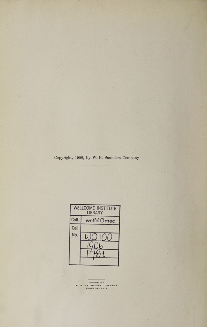 Copyright, 1906, by W. B. Saunders Company WELLCOME INSTITUTE LIBRARY Coll. welMOmec Call No. uJO 100 loo L mt - PRESS OF W. B. SAUNDERS COMPANY PH | L. A DEuPHIA