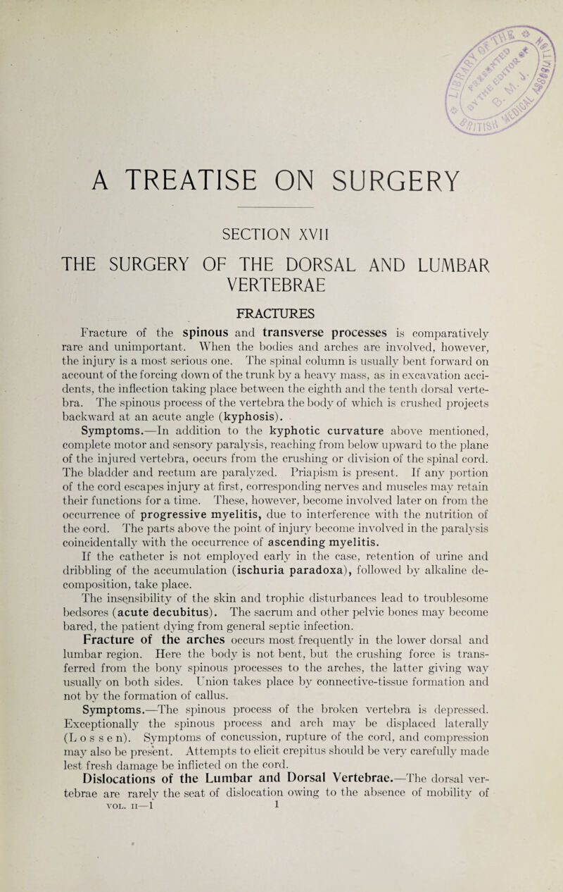 A TREATISE ON SURGERY SECTION XVII THE SURGERY OF THE DORSAL AND LUMBAR VERTEBRAE FRACTURES Fracture of the spinous and transverse processes is comparatively rare and unimportant. When the bodies and arches are involved, however, the injury is a most serious one. The spinal column is usually bent forward on account of the forcing down of the trunk by a heavy mass, as in excavation acci¬ dents, the inflection taking place between the eighth and the tenth dorsal verte¬ bra. The spinous process of the vertebra the body of which is crushed projects backward at an acute angle (kyphosis). Symptoms.—In addition to the kyphotic curvature above mentioned, complete motor and sensory paralysis, reaching from below upward to the plane of the injured vertebra, occurs from the crushing or division of the spinal cord. The bladder and rectum are paralyzed. Priapism is present. If any portion of the cord escapes injury at first, corresponding nerves and muscles may retain their functions for a time. These, however, become involved later on from the occurrence of progressive myelitis, due to interference with the nutrition of the cord. The parts above the point of injury become involved in the paralysis coincidentally with the occurrence of ascending myelitis. If the catheter is not employed early in the case, retention of urine and dribbling of the accumulation (ischuria paradoxa), followed by alkaline de¬ composition, take place. The insensibility of the skin and trophic disturbances lead to troublesome bedsores (acute decubitus). The sacrum and other pelvic bones may become bared, the patient dying from general septic infection. Fracture of the arches occurs most frequently in the lower dorsal and lumbar region. Here the body is not bent, but the crushing force is trans¬ ferred from the bony spinous processes to the arches, the latter giving way usually on both sides. Union takes place by connective-tissue formation and not bv the formation of callus. Symptoms.—The spinous process of the broken vertebra is depressed. Exceptionally the spinous process and arch may be displaced laterally (Los sen). Symptoms of concussion, rupture of the cord, and compression may also be present. Attempts to elicit crepitus should be very carefully made lest fresh damage be inflicted on the cord. Dislocations of the Lumbar and Dorsal Vertebrae.—The dorsal ver¬ tebrae are rarely the seat of dislocation owing to the absence of mobility of