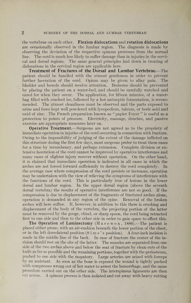 the vertebrae on each other. Flexion dislocations and rotation dislocations are occasionally observed in the lumbar region. The diagnosis is made by observing the deviation of the respective spinous processes from the normal line. The cord is much less likely to suffer damage than in injuries in the cervi¬ cal and dorsal regions. The same general principles laid down in treating of dislocations in the cervical region are applicable here. Treatment of Fractures of the Dorsal and Lumbar Vertebrae.—The patient should be handled with the utmost gentleness in order to prevent further laceration of the cord. Opium may be given to allay pain. The bladder and bowels should receive attention. Bedsores should be prevented by placing the patient on a water-bed, and should be carefully watched and cared for when they occur. The application, for fifteen minutes, of a water- bag filled with cracked ice, followed by a hot antiseptic fomentation, is recom¬ mended. The utmost cleanliness must be observed and the parts exposed to urine and feces kept well powdered with lycopodium, talcum, or boric acid and oxid of zinc. The French preparation known as “ papier Foyer ” is useful as a protection to points of pressure. Electricity, massage, douches, and passive exercise are appropriate measures later on. Operative Treatment.—Surgeons are not agreed as to the propriety of immediate operation in injuries of the cord occurring in connection with fracture. Owing to the impossibility of judging of the extent of the damage inflicted on this structure during the first few days, most surgeons prefer to treat these cases for a time by recumbency, and perhaps extension. Complete division or ex¬ tensive laceration of the cord cannot be improved by operative interference and many cases of slighter injury recover without operation. On the other hand, it is claimed that immediate operation is indicated in all cases in which the arches are not forced forward sufficiently to destroy the cord completely. In the average case where compression of the cord persists or increases, operation may be undertaken with the view of relieving the symptoms of interference with the functions of the cord. This is particularly true of lesions in the lower dorsal and lumbar region. In the upper dorsal region (above the seventh dorsal vertebra) the results of operative interference are not so good. If the compression is due to displacement of the fragments of fractured arches alone, operation is demanded in any region of the spine. Removal of the broken arches will here suffice. If, however, in addition to this there is crushing and displacement of the body of the vertebra, the projecting portion of the latter must be removed by the gouge, chisel, or sharp spoon, the cord being retracted first to one side and then to the other side in order to gain space to effect this. The Operation of Laminectomy (Macewen, 1886).—The patient is placed either prone, with an air-cushion beneath the lower portion of the chest, or in the left dorsolateral position (Sims's position). A four-inch incision is made in the middle line of the back. In case of fracture the center of the in¬ cision should rest on the site of the latter. The muscles are separated from one side of the two arches above and below the seat of fracture by clean cuts of the knife as far as possible and the remaining portions, together with the periosteum, pushed to one side with the raspatory. Large arteries are seized with forceps by an assistant. As soon as the bone is exposed the wound is tightly packed with compresses wrung out of hot water to arrest the hemorrhage, and the same procedure carried out on the other side. The interspinous ligaments are then cut across. A spinous process is then isolated and cut away with heavy cutting