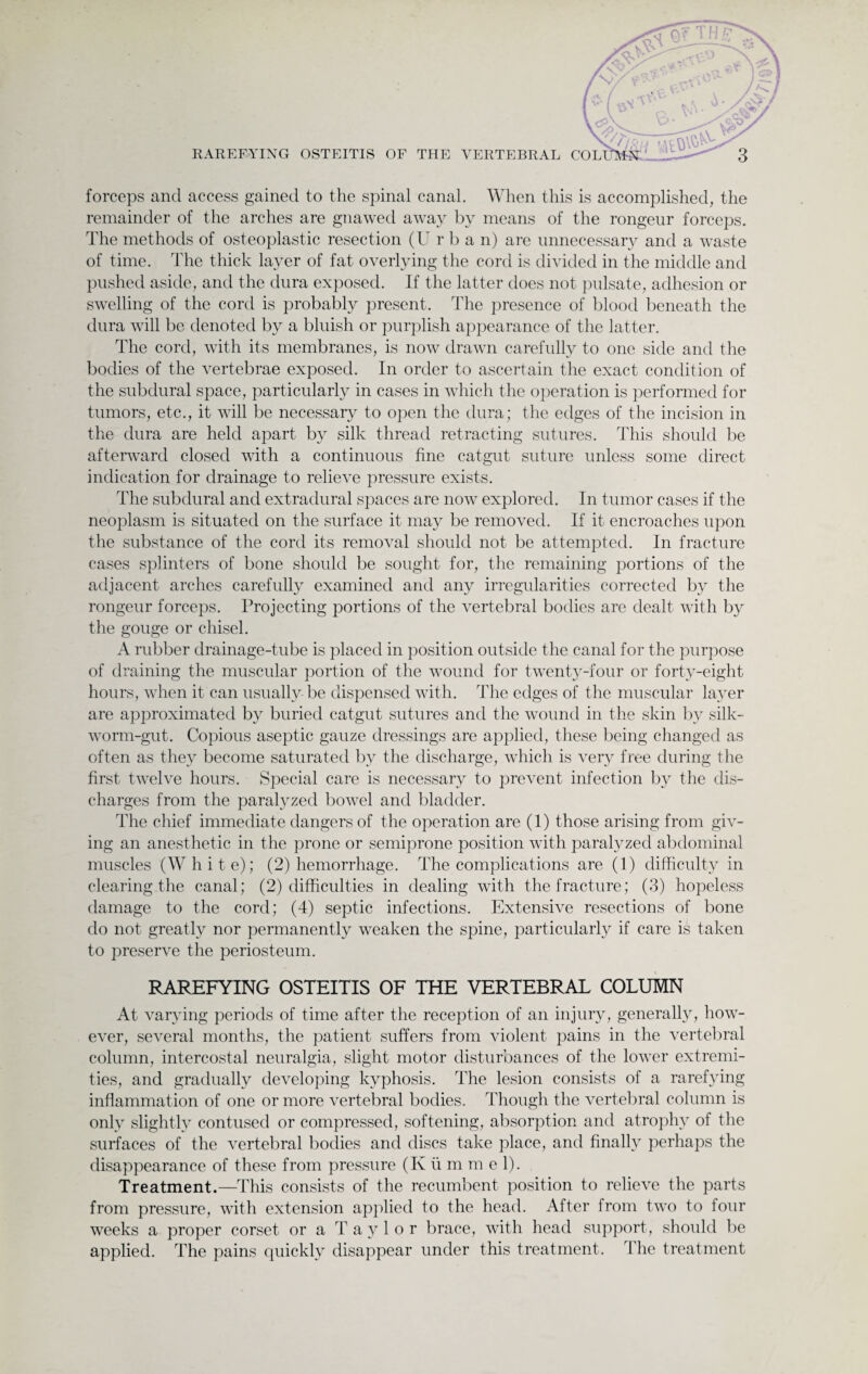 o I®} . / o • / v <'/,'• t \)\W RAREFYING OSTEITIS OF THE VERTEBRAL COLLtMN . 3 forceps and access gained to the spinal canal. When this is accomplished, the remainder of the arches are gnawed away by means of the rongeur forceps. The methods of osteoplastic resection (U r b a n) are unnecessary and a waste of time. The thick layer of fat overlying the cord is divided in the middle and pushed aside, and the dura exposed. If the latter does not pulsate, adhesion or swelling of the cord is probably present. The presence of blood beneath the dura will be denoted by a bluish or purplish appearance of the latter. The cord, with its membranes, is now drawn carefully to one side and the bodies of the vertebrae exposed. In order to ascertain the exact condition of the subdural space, particularly in cases in which the operation is performed for tumors, etc., it will be necessary to open the dura; the edges of the incision in the dura are held apart by silk thread retracting sutures. This should be afterward closed with a continuous fine catgut suture unless some direct indication for drainage to relieve pressure exists. The subdural and extradural spaces are now explored. In tumor cases if the neoplasm is situated on the surface it may be removed. If it encroaches upon the substance of the cord its removal should not be attempted. In fracture cases splinters of bone should be sought for, the remaining portions of the adjacent arches carefully examined and any irregularities corrected by the rongeur forceps. Projecting portions of the vertebral bodies are dealt with by the gouge or chisel. A rubber drainage-tube is placed in position outside the canal for the purpose of draining the muscular portion of the wound for twenty-four or forty-eight hours, when it can usually be dispensed with. The edges of the muscular layer are approximated by buried catgut sutures and the wound in the skin by silk- worm-gut. Copious aseptic gauze dressings are applied, these being changed as often as they become saturated by the discharge, which is very free during the first twelve hours. Special care is necessary to jwevent infection by the dis¬ charges from the paralyzed bowel and bladder. The chief immediate dangers of the operation are (1) those arising from giv¬ ing an anesthetic in the prone or semiprone position with paralyzed abdominal muscles (White); (2) hemorrhage. The complications are (1) difficulty in clearing the canal; (2) difficulties in dealing with the fracture; (3) hopeless damage to the cord; (4) septic infections. Extensive resections of bone do not greatly nor permanently weaken the spine, particularly if care is taken to preserve the periosteum. RAREFYING OSTEITIS OF THE VERTEBRAL COLUMN At varying periods of time after the reception of an injury, generally, how¬ ever, several months, the patient suffers from violent pains in the vertebral column, intercostal neuralgia, slight motor disturbances of the lower extremi¬ ties, and gradually developing kyphosis. The lesion consists of a rarefying inflammation of one or more vertebral bodies. Though the vertebral column is only slightly contused or compressed, softening, absorption and atrophy of the surfaces of the vertebral bodies and discs take place, and finally perhaps the disappearance of these from pressure (K ii m m e 1). Treatment.—This consists of the recumbent position to relieve the parts from pressure, with extension applied to the head. After from two to four weeks a proper corset or a Taylor brace, with head support, should be applied. The pains quickly disappear under this treatment. The treatment