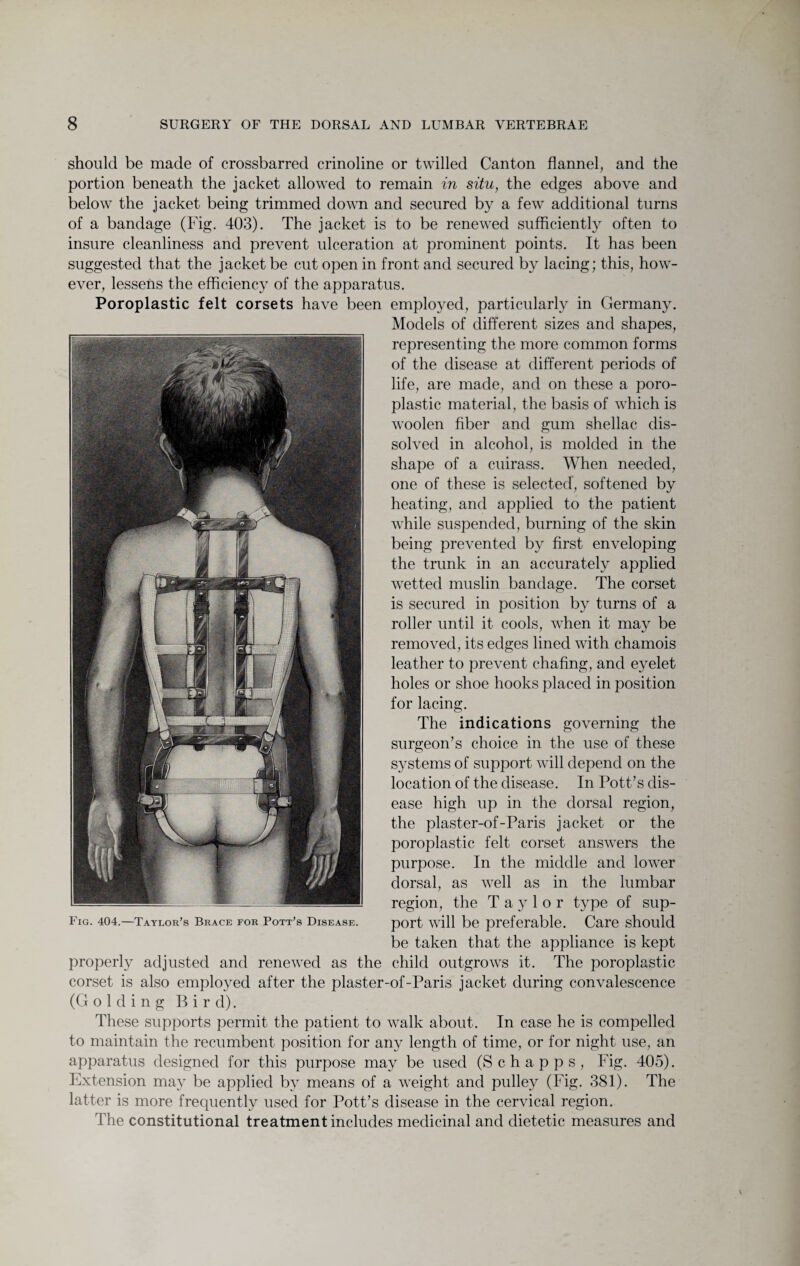 should be made of crossbarred crinoline or twilled Canton flannel, and the portion beneath the jacket allowed to remain in situ, the edges above and below the jacket being trimmed down and secured by a few additional turns of a bandage (Fig. 403). The jacket is to be renewed sufficiently often to insure cleanliness and prevent ulceration at prominent points. It has been suggested that the jacket be cut open in front and secured by lacing; this, how¬ ever, lessens the efficiency of the apparatus. Poroplastic felt corsets have been employed, particularly in Germany. Models of different sizes and shapes, representing the more common forms of the disease at different periods of life, are made, and on these a poro¬ plastic material, the basis of which is woolen fiber and gum shellac dis¬ solved in alcohol, is molded in the shape of a cuirass. When needed, one of these is selected, softened by heating, and applied to the patient while suspended, burning of the skin being prevented by first enveloping the trunk in an accurately applied wetted muslin bandage. The corset is secured in position by turns of a roller until it cools, when it may be removed, its edges lined with chamois leather to prevent chafing, and eyelet holes or shoe hooks placed in position for lacing. The indications governing the surgeon’s choice in the use of these systems of support will depend on the location of the disease. In Pott’s dis¬ ease high up in the dorsal region, the plaster-of-Paris jacket or the poroplastic felt corset answers the purpose. In the middle and lower dorsal, as well as in the lumbar region, the Taylor type of sup¬ port will be preferable. Care should be taken that the appliance is kept properly adjusted and renewed as the child outgrows it. The poroplastic corset is also employed after the plaster-of-Paris jacket during convalescence (Golding Bird). These supports permit the patient to walk about. In case he is compelled to maintain the recumbent position for any length of time, or for night use, an apparatus designed for this purpose may be used (S c h a p p s , Fig. 405). Extension may be applied by means of a weight and pulley (Fig. 381). The latter is more frequently used for Pott’s disease in the cervical region. The constitutional treatment includes medicinal and dietetic measures and