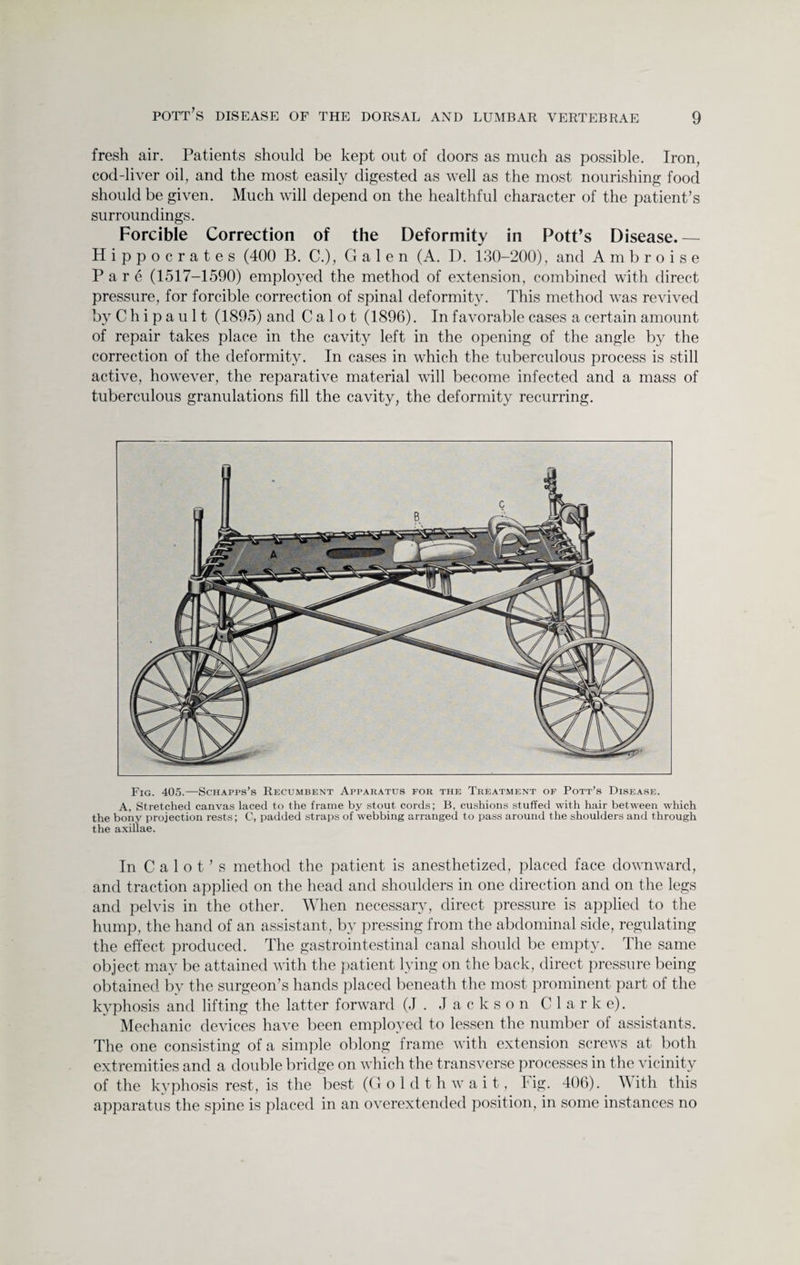 fresh air. Patients should be kept out of doors as much as possible. Iron, cod-liver oil, and the most easily digested as well as the most nourishing food should be given. Much will depend on the healthful character of the patient’s surroundings. Forcible Correction of the Deformity in Pott’s Disease.— Hippocrates (400 B. C.), Galen (A. D. 130-200), and Ambroise Pare (1517-1590) employed the method of extension, combined with direct pressure, for forcible correction of spinal deformity. This method was revived by C h i p a u 11 (1895) and C a 1 o t (1896). In favorable cases a certain amount of repair takes place in the cavity left in the opening of the angle by the correction of the deformity. In cases in which the tuberculous process is still active, however, the reparative material will become infected and a mass of tuberculous granulations fill the cavity, the deformity recurring. Fig. 405.—Schapps’s Recumbent Apparatus for the Treatment of Pott’s Disease. A, Stretched canvas laced to the frame by stout cords; B, cushions stuffed with hair between which the bony projection rests; C, padded straps of webbing arranged to pass around the shoulders and through the axillae. In Calot’s method the patient is anesthetized, placed face downward, and traction applied on the head and shoulders in one direction and on the legs and pelvis in the other. When necessary, direct pressure is applied to the hump, the hand of an assistant, by pressing from the abdominal side, regulating the effect produced. The gastrointestinal canal should be empty. The same object may be attained with the patient lying on the back, direct pressure being obtained by the surgeon’s hands placed beneath the most prominent part of the kyphosis and lifting the latter forward (J . Jackson C 1 a r k e). Mechanic devices have been employed to lessen the number of assistants. The one consisting of a simple oblong frame with extension screws at both extremities and a double bridge on which the transverse processes in the vicinity of the kyphosis rest, is the best (G oldthwait, Fig. 406). W ith this apparatus the spine is placed in an overextended position, in some instances no