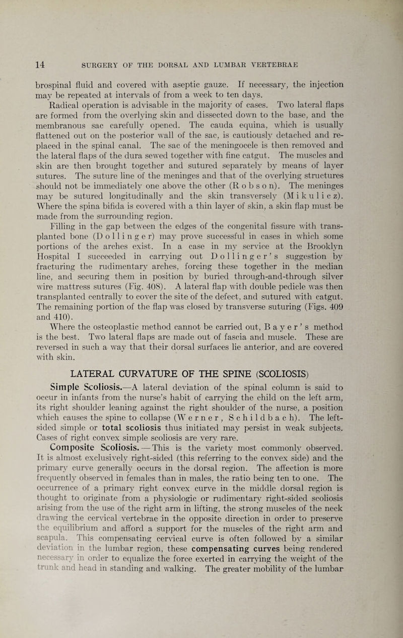 brospinal fluid and covered with aseptic gauze. If necessary, the injection may be repeated at intervals of from a week to ten days. Radical operation is advisable in the majority of cases. Two lateral flaps are formed from the overlying skin and dissected down to the base, and the membranous sac carefully opened. The cauda equina, which is usually flattened out on the posterior wall of the sac, is cautiously detached and re¬ placed in the spinal canal. The sac of the meningocele is then removed and the lateral flaps of the dura sewed together with fine catgut. The muscles and skin are then brought together and sutured separately by means of layer sutures. The suture line of the meninges and that of the overlying structures should not be immediately one above the other (Robson). The meninges may be sutured longitudinally and the skin transversely (M i k u 1 i c z). Where the spina bifida is covered with a thin layer of skin, a skin flap must be made from the surrounding region. Filling in the gap between the edges of the congenital fissure with trans¬ planted bone (D o 11 i n g e r) may prove successful in cases in which some portions of the arches exist. In a case in my service at the Brooklyn Hospital I succeeded in carrying out Bollinger’s suggestion by fracturing the rudimentary arches, forcing these together in the median line, and securing them in position by buried through-and-through silver wire mattress sutures (Fig. 408). A lateral flap with double pedicle was then transplanted centrally to cover the site of the defect, and sutured with catgut. The remaining portion of the flap was closed by transverse suturing (Figs. 409 and 410). Where the osteoplastic method cannot be carried out, Bayer’s method is the best. Two lateral flaps are made out of fascia and muscle. These are reversed in such a way that their dorsal surfaces lie anterior, and are covered with skin. LATERAL CURVATURE OF THE SPINE (SCOLIOSIS) Simple Scoliosis.-—A lateral deviation of the spinal column is said to occur in infants from the nurse’s habit of carrying the child on the left arm, its right shoulder leaning against the right shoulder of the nurse, a position which causes the spine to collapse (W erner, Schildbach). The left¬ sided simple or total scoliosis thus initiated may persist in weak subjects. Cases of right convex simple scoliosis are very rare. Composite Scoliosis. — This is the variety most commonly observed. It is almost exclusively right-sided (this referring to the convex side) and the primary curve generally occurs in the dorsal region. The affection is more frequently observed in females than in males, the ratio being ten to one. The occurrence of a primary right convex curve in the middle dorsal region is thought to originate from a physiologic or rudimentary right-sided scoliosis arising from the use of the right arm in lifting, the strong muscles of the neck drawing the cervical vertebrae in the opposite direction in order to preserve the equilibrium and afford a support for the muscles of the right arm and scapula. This compensating cervical curve is often followed by a similar deviation in the lumbar region, these compensating curves being rendered necessary in order to equalize the force exerted in carrying the weight of the trunk and head in standing and walking. The greater mobility of the lumbar